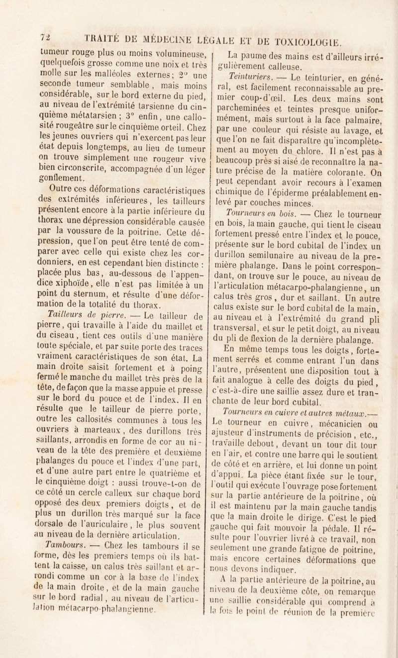 tumeur rouge plus ou moins volumineuse, quelquefois grosse comme une noix et très molle sur les malléoles externes ; 2° une seconde tumeur semblable , mais moins considérable, sur le bord externe du pied, au niveau de l’extrémité tarsienne du cin- quième métatarsien; 3° enfin, une callo- sité rougeâtre surle cinquième orteil. Chez les jeunes ouvriers qui n’exercent pas leur état depuis longtemps, au lieu de tumeur on trouve simplement une rougeur vive bien circonscrite, accompagnée d'un léger gonflement. Outre ces déformations caractéristiques des extrémités inférieures, les tailleurs présentent encore à la partie inférieure du thorax une dépression considérable causée par la voussure de la poitrine. Cette dé- pression, que l'on peut être tenté de com- parer avec celle qui existe chez les cor- donniers, en est cependant bien distincte : placée plus bas, au-dessous de l’appen- dice xiphoïde, elle n’est pas limitée à un point du sternum, et résulte d’une défor- mation delà totalité du thorax. Tailleurs de pierre. — Le tailleur de pierre, qui travaille à l’aide du maillet et du ciseau , tient ces outils d une manière toufe spéciale, et par suite porte des traces vraiment caractéristiques de son état. La main droite saisit fortement et à poing fermé le manche du maillet très près de la tête, de façon que ia masse appuie et presse sur le bord du pouce et de l'index. Il en résulte que le tailleur de pierre porte, outre les callosités communes à tous les ouvriers à marteaux , des durillons très saillants, arrondis en forme de cor au ni- veau de la tête des première et deuxième phalanges du pouce et l’index d'une part, et d une autre part entre le quatrième et le cinquième doigt : aussi trouve-t-on de ce côté un cercle calleux sur chaque bord opposé des deux premiers doigts, et de plus un durillon très marqué sur la face dorsale de 1 auriculaire, le plus souvent au niveau de la dernière articulation. Tambours. — Chez les tambours il se forme, dès les premiers temps où ils bat- tent la caisse, un calus très saillant et ar- rondi comme un cor à la base de l’index de la main droite, et de la main gauche sur le bord radial, au niveau de l’articu- lation métacarpo-phalangienne. 'Ale et de toxicologie. La paume des mains est d’ailleurs irré- gulièrement calleuse. Teinturiers. — Le teinturier, en géné- ral, est facilement reconnaissable au pre- mier coup-d’oeil. Les deux mains sont parcheminées et teintes presque unifor- mément, mais surtout à la face palmaire, par une couleur qui résiste au lavage, et que l’on ne fait disparaître qu’incomplète- ment au moyen du chlore. Il n’est pas à beaucoup près si aisé de reconnaître la na- ture précise de la matière colorante. On peut cependant avoir recours à l’examen chimique de l’épiderme préalablement en- levé par couches minces. Tourneurs en bois. — Chez le tourneur en bois, la main gauche, qui tient le ciseau fortement pressé entre l’index et. le pouce, présente sur le bord cubital de l’index un durillon semilunaire au niveau de la pre- mière phalange. Dans le point correspon- dant, on trouve sur le pouce, au niveau de 1 articulation métacarpo-phalangienne, un calus très gros, dur et saillant. Un autre calus existe sur le bord cubital de la main, au niveau et à l’extrémité du grand pli transversal, et sur le petit doigt, au niveau du pli de flexion de la dernière phalange. En même temps tous les doigts, forte- ment serrés et comme entrant l’un dans 1 autre, présentent une disposition tout à fait analogue à celle des doigts du pied, c'est-à-dire une saillie assez dure et tran- chante de leur bord cubital. Tourneurs en cuivre et autres métaux.— Le tourneur en cuivre, mécanicien ou ajusteur d’instruments de précision, etc., travaille debout, devant un tour dit tour en 1 air, et contre une barre qui le soutient de côté et en arrière, et lui donne un point d’appui. La pièce étant fixée sur le tour, 1 outil qui exécute l’ouvrage pose fortement sur la partie antérieure de la poitrine, où il est maintenu par la main gauche tandis que la main droite le dirige. C’est le pied gauche qui fait mouvoir la pédale. Il ré- sulte pour l’ouvrier livré à ce travail, non seulement une grande fatigue de poitrine, mais encore certaines déformations que nous devons indiquer. A la partie antérieure de la poitrine, au niveau de la deuxième côte, on remarque une saillie considérable qui comprend à la fois le point de réunion de la première