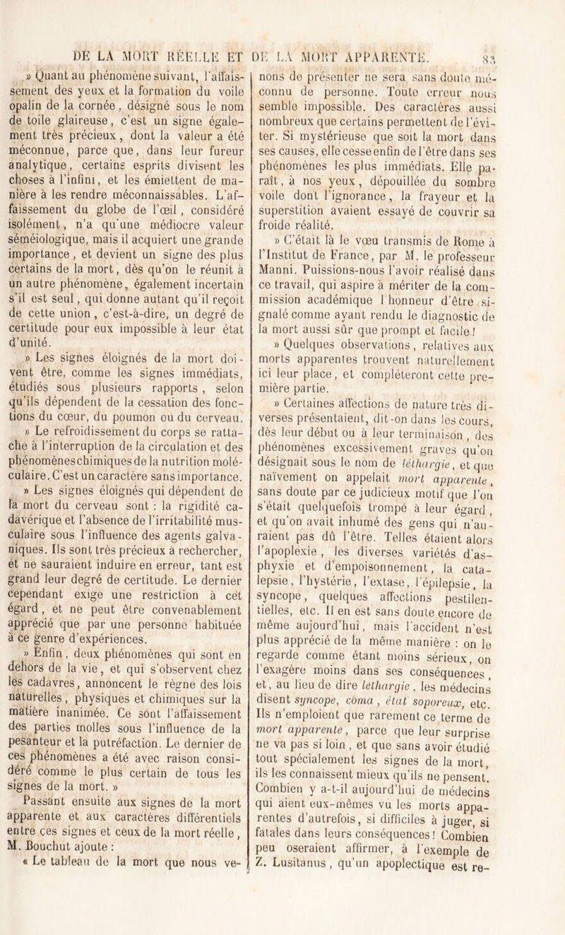 » Quant au phénomène suivant, l'affais- sement des yeux et la formation du voile opalin de la cornée, désigné sous le nom de toile glaireuse, c’est un signe égale- ment très précieux, dont la valeur a été méconnue, parce que, dans leur fureur analytique, certains esprits divisent les choses à l’infini, et les émiettent de ma- nière à les rendre méconnaissables. L’af- faissement du globe de l’œil, considéré isolément, n’a qu’une médiocre valeur séméiologique, mais il acquiert une grande importance , et devient un signe des plus certains de la mort, dès qu’on le réunit à un autre phénomène, également incertain s’il est seul, qui donne autant qu’il reçoit de cette union, c’est-à-dire, un degré de certitude pour eux impossible à leur état d’unité. » Les signes éloignés de la mort doi- vent être, comme les signes immédiats, étudiés sous plusieurs rapports , selon qu’ils dépendent de la cessation des fonc- tions du cœur, du poumon ou du cerveau. f> Le refroidissement du corps se ratta- che à l’interruption de la circulation et des phénomèneschimiques de la nutrition molé- culaire. C’est un caractère sans importance. » Les signes éloignés qui dépendent de la mort du cerveau sont : la rigidité ca- davérique et l’absence de l’irritabilité mus- culaire sous l’inffuence des agents galva- niques. Ils sont très précieux à rechercher, et ne sauraient induire en erreur, tant est grand leur degré de certitude. Le dernier cependant exige une restriction à cet égard, et ne peut être convenablement apprécié que par une personne habituée à ce genre d’expériences. » Enfin, deux phénomènes qui sont en dehors de la vie, et qui s’observent chez les cadavres, annoncent le règne des lois naturelles , physiques et chimiques sur la matière inanimée. Ce sont l’affaissement des parties molles sous l’influence de la pesanteur et la putréfaction. Le dernier de ces phénomènes a été avec raison consi- déré comme le plus certain de tous les signes de la mort. » Passant ensuite aux signes de la mort apparente et aux caractères différentiels entre ces signes et ceux de la mort réelle, M. Bouchut ajoute : « Le tableau de la mort que nous ve- nous de présenter ne sera sans doute mé- connu de personne. Toute erreui; nous semble impossible. Des caractères aussi nombreux que certains permettent de l’évi- ter. Si mystérieuse que soit la mort dans ses causes, elle cesseenfin de l’être dans ses phénomènes les plus immédiats. Elle pa- raît , à nos yeux, dépouillée du sombre voile dont l’ignorance, la frayeur et la superstition avaient essayé de couvrir sa froide réalité. » C’était là le vœu transmis de Rome à l’Institut de France, par M. le professeur Manni. Puissions-nous l’avoir réalisé dans ce travail, qui aspire à mériter de la com- mission académique 1 honneur d’être si- gnalé comme ayant rendu le diagnostic de la mort aussi sûr que prompt et facile ! » Quelques observations, relatives aux morts apparentes trouvent naturellement ici leur place, et compléteront cette pre- mière partie. » Certaines affections de nature très di- verses présentaient, dit-on dans les cours, dès leur début ou à leur terminaison , des phénomènes excessivement graves qu’on désignait sous le nom de léthargie, et que naïvement on appelait mort apparente, sans doute par ce judicieux motif que l’on s’était quelquefois trompé à leur égard , et qu’on avait inhumé des gens qui n’au- raient pas dû l’être. Telles étaient alors l’apoplexie , les diverses variétés d’as- phyxie et d’empoisonnement, la cata- lepsie, l’hystérie, l’extase, l’épilepsie, la syncope, quelques affections pestilen- tielles, etc. Il en est sans doute encore de même aujourd’hui, mais l'accident n’est plus apprécié de la même manière : on le regarde comme étant moins sérieux, on l’exagère moins dans ses conséquences , et, au lieu de dire léthargie , les médecins disent syncope, coma, état soporeux, etc. Ils n’emploient que rarement ce terme de mort apparente, parce que leur surprise ne va pas si loin , et que sans avoir étudié tout spécialement les signes de la mort, ils les connaissent mieux qu’ils ne pensent'. Combien y a-t-il aujourd’hui de médecins qui aient eux-mêmes vu les morts appa- rentes d’autrefois, si difficiles à juger si fatales dans leurs conséquences! Combien peu oseraient affirmer, à l’exemple de Z. Lusitanus, qu’un apoplectique est re-