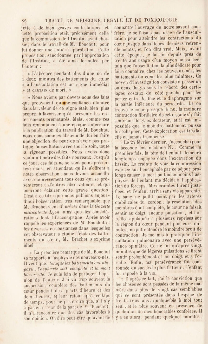 jette à de bien graves contestations , et connaître l'ouvrage de notre savant con- cette proposition était précisément celle que la commission de l’Institut avait choi- sie, dans le travail de M. Bouchut, pour lui donner une entière approbation. Cette proposition, sanctionnée par l’approbation de l’Institut, a été ainsi formulée par l’auteur : « L’absence pendant plus d’une ou de « deux minutes des battements du coeur » à l’auscultation est un signe immédiat » et certain de mort. » « Nous avions par devers nous des faits qui prouvaient qu’wne confiance illimitée dans la valeur de ce signe était bien plus propre à favoriser qu’à prévenir les en- terrements prématurés. Mais, comme ces ] senlir au d0jgt explorateur, et il est im- faits remontaient à une epoque antérieure | possible que le moindre battement puisse à la publication du travail de M. Bouchut, j lui échapper. Cette exploration est très fa- frère, je ne faisais pas usage de l’auscul- tation pour atteindre les contractions du cœur jusque dans leurs derniers retran- chements , et l’on dira vrai. Mais, avant cette époque, je faisais depuis près de trente ans usage d’un moyen aussi cer- tain que l’auscultation la plus délicate pour faire connaître, chez les nouveaux-nés, les battements du cœur les plus minimes. Ce moyen d’investigation consiste à passer un ou deux doigts sous le rebord des carti- lages costaux du côté gauche pour les porter entre le foie et le diaphragme sur la partie inférieure du péricarde. Là on trouve le cœur presque à nu, la moindre contraction fibrillaire de cet organe s’y fait nous nous sommes abstenu de lui en faire une objection, de peur de n’avoir pas pra- tiqué l’auscultation avec tout le soin, toute a rigueur possibles. Nous avons donc voulu al tendre des faits nouveaux. Jusqu’à ce jour, ces faits ne se sont point présen- tés; mais , en attendant qu’ils s’offrent, à notre observation , nous devons accueillir avec empressement tous ceux qui se pré- senteront à d’autres observateurs , et qui pourront éclairer cette grave question. C’est à ce titre que nous publions aujour- d’hui l’observation très remarquable que M. Brachet vient d’insérer dans la Gazette medicale de Lyon , ainsi que les considé- rations dont il l’accompagne. Après avoir rappelé les expériences de M. Bouchut et les diverses circonstances dans lesquelles cet observateur a étudié l’état des batte- ments du cœur, M. Brachet s’exprime ainsi : « La première remarque de M. Bouchut se rapporte à l’asphyxie des nouveaux-nés. 11 veut que, lorsque les battements ont dis- paru , l'asphyxie soit complète et la, mort bien réelle. Je suis loin de partager l'opi- nion de l’auteur. J’ai vu trop souvent la suspension complète des battements du cœur pendant des quarts d’heure et des demi-heures, et leur retour après ce laps de temps, pour ne pas croire que, s’il n’y a pas eu erreur de la part de M. Bouchut, il n’a rencontré que des cas lavorables à son opinion. On dira peut-être qu’avant de lui échapper. Cette exploration est très fa- cile et jamais trompeuse. » Le 27 février dernier, j’accouchai pour la seconde fois madame N... Comme la première fois, la tête de l’enfant demeura longtemps engagée dans l’excavation du bassin. La crainte de voir la compression exercée sur l'encéphale par ce séjour pro- longé causer la mort ou tout au moins l’as- phyxie de l’enfant me décida à l'applica- tion du forceps. Mes craintes furent justi- fiées, et l’enfant arriva sans vie apparente. Le sang ne jaillit point par les artères ombilicales du cordon, la résolution des membres était, complète, le cœur ne faisait sentir au doigt aucune pulsation , et l’o- reille, appliquée à plusieurs reprises sur la région du cœur pendant plusieurs mi- nutes, ne put entendre le moindre bruit de contraction. Je me mis à pratiquer 1 in- sufflation pulmonaire avec une persévé- rance opiniâtre. Ce ne fut qu’après vingt minutes que de légères pulsations se firent sentir profondément et au doigt et à l’o- reille. Enfin, ma persévérance fut cou- ronnée du succès le plus flatteur : l’enfant fut rappelé à la vie. » D’après ce fait, j’ai la conviction que les choses se sont passées de la même ma- nière dans plus de vingt cas semblables qui se sont présentés dans l’espace de trente-trois ans , quelquefois à moi tout seul, et le plus souvent en présence de quelqu’un de mes honorables confrères. 11 y a eu alors, pendant quelques minutes,