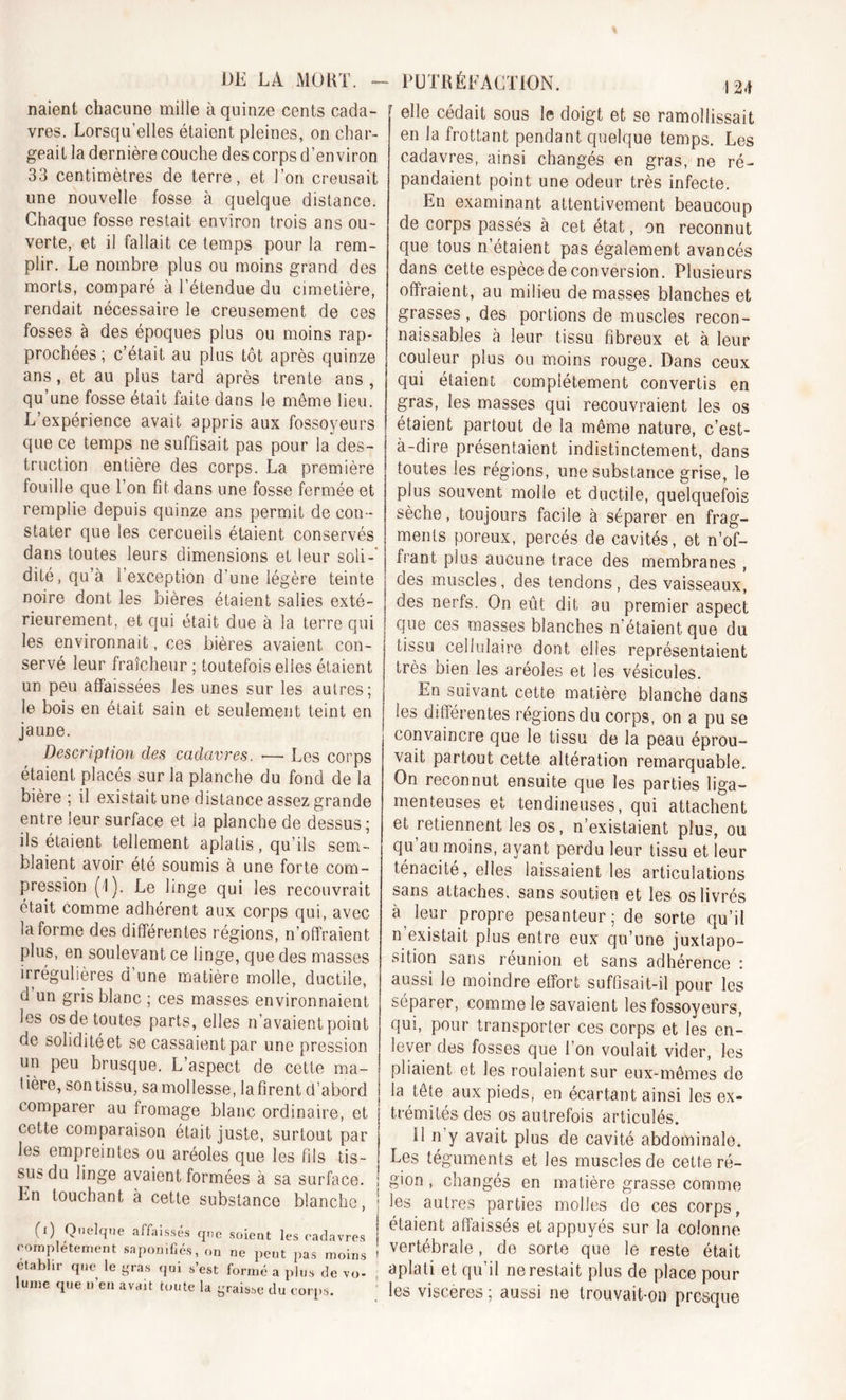 DE LA MORT. - PUTRÉFACTION. naient chacune mille à quinze cents cada- vres. Lorsqu’elles étaient pleines, on char- geait la dernière couche des corps d’environ 33 centimètres de terre, et l’on creusait une nouvelle fosse à quelque distance. Chaque fosse restait environ trois ans ou- verte, et il fallait ce temps pour la rem- plir. Le nombre plus ou moins grand des morts, comparé à l’étendue du cimetière, rendait nécessaire le creusement de ces fosses à des époques plus ou moins rap- prochées ; c’était au plus tôt après quinze ans, et au plus tard après trente ans , qu’une fosse était faite dans le meme lieu. L’expérience avait appris aux fossoyeurs que ce temps ne suffisait pas pour la des- truction entière des corps. La première fouille que l’on fit dans une fosse fermée et remplie depuis quinze ans permit de con- stater que les cercueils étaient conservés dans toutes leurs dimensions et leur soli- dité, qu’à l’exception d’une légère teinte noire dont les bières étaient salies exté- rieurement, et qui était due à la terre qui les environnait, ces bières avaient con- servé leur fraîcheur ; toutefois elles étaient un peu affaissées les unes sur les autres; le bois en était sain et seulement teint en jaune. Description des cadavres. •— Les corps étaient placés sur la planche du fond de la bière; il existait une distance assez grande entre leur surface et la planche de dessus; ils étaient tellement aplatis, qu’ils sem- blaient avoir été soumis à une forte com- pression (1). Le linge qui les recouvrait était comme adhérent aux corps qui, avec la forme des différentes régions, n’otîraient plus, en soulevant ce linge, que des masses irrégulières d’une matière molle, ductile, d un gris blanc ; ces masses environnaient les os de toutes parts, elles n’avaient point de soliditéet se cassaient par une pression un peu brusque. L’aspect de cette ma- tière, son tissu, sa mollesse, la firent d’abord comparer au fromage blanc ordinaire, et cette comparaison était juste, surtout par les empreintes ou aréoles que les fils tis- sus du linge avaient formées à sa surface. : Ln touchant à cette substance blanche, j (i) Quelque affaissés que soient les cadavres complètement saponifiés, on ne peut pas moins établir que le gras qui s’est formé a plus de vo- lume que n’en avait toute la graisse du corps. r elle cédait sous le doigt et se ramollissait en la frottant pendant quelque temps. Les cadavres, ainsi changés en gras, ne ré- pandaient point une odeur très infecte. En examinant attentivement beaucoup de corps passés à cet état, on reconnut que tous n’étaient pas également avancés dans cette espèce de conversion. Plusieurs offraient, au milieu de masses blanches et grasses , des portions de muscles recon- naissables à leur tissu fibreux et à leur couleur plus ou moins rouge. Dans ceux qui étaient complètement convertis en gras, les masses qui recouvraient les os étaient partout de la même nature, c’est- à-dire présentaient indistinctement, dans toutes les régions, une substance grise, le plus souvent molle et ductile, quelquefois sèche, toujours facile à séparer en frag- ments poreux, percés de cavités, et n’of- frant plus aucune trace des membranes , des muscles, des tendons, des vaisseaux, des nerfs. On eût dit au premier aspect que ces masses blanches n’étaient que du tissu cellulaire dont elles représentaient très bien les aréoles et les vésicules. En suivant cette matière blanche dans les différentes régions du corps, on a pu se convaincre que le tissu de la peau éprou- vait partout cette altération remarquable. On reconnut ensuite que les parties liga- menteuses et tendineuses, qui attachent et retiennent les os, n’existaient plus, ou qu’au moins, ayant perdu leur tissu et leur ténacité, elles laissaient les articulations sans attaches, sans soutien et les os livrés à leur propre pesanteur; de sorte qu’il n existait plus entre eux qu’une juxtapo- sition sans réunion et sans adhérence : aussi le moindre effort suffisait-il pour les séparer, comme le savaient les fossoyeurs, qui, pour transporter ces corps et les en- lever des fosses que l’on voulait vider, les pliaient et les roulaient sur eux-mêmes de la tête aux pieds, en écartant ainsi les ex- trémités des os autrefois articulés. U n y avait plus de cavité abdominale. Les téguments et les muscles de cette ré- gion , changés en matière grasse comme les autres parties molles de ces corps, étaient affaissés et appuyés sur la colonne vertébrale, de sorte que le reste était aplati et qu’il ne restait plus de place pour les viscères ; aussi ne trouvait-on presque