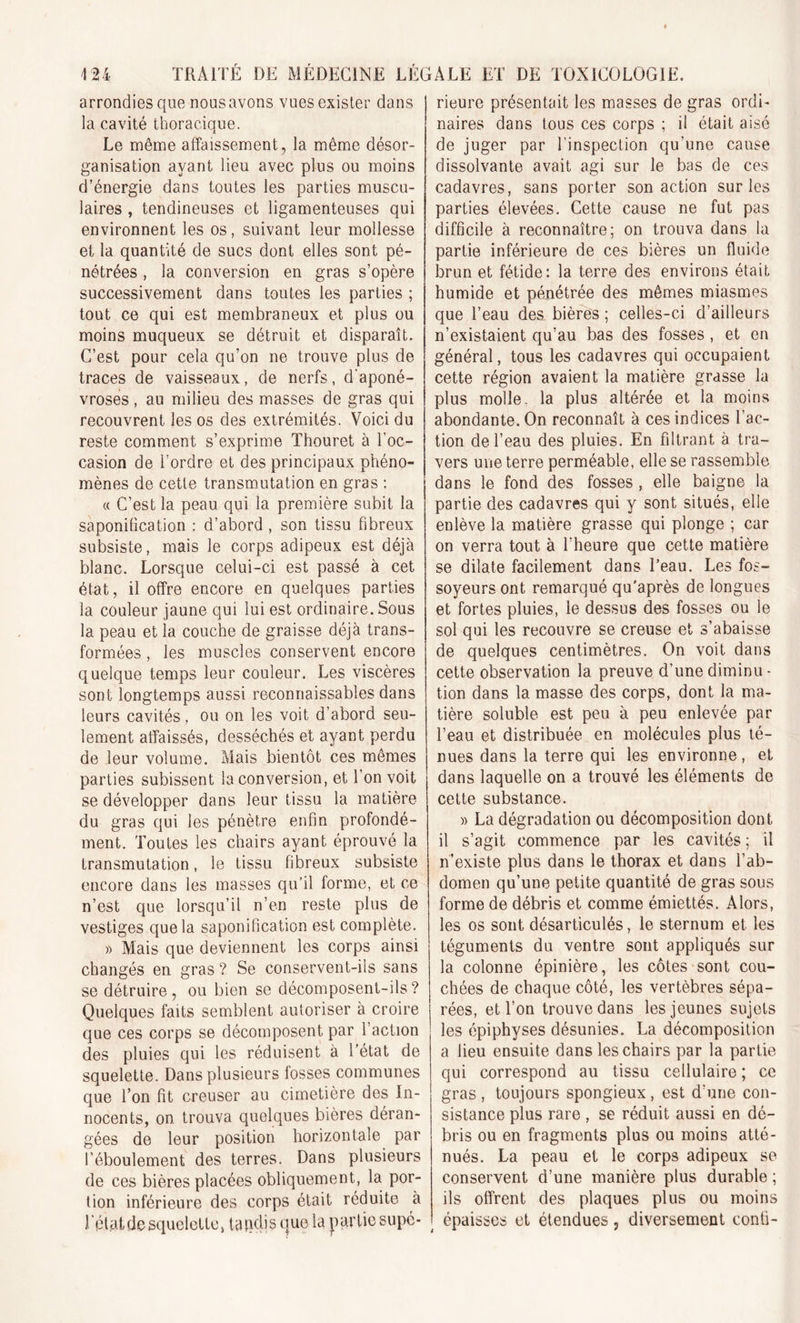 arrondies que nous avons vues exister dans la cavité thoracique. Le même affaissement, la même désor- ganisation ayant lieu avec plus ou moins d’énergie dans toutes les parties muscu- laires , tendineuses et ligamenteuses qui environnent les os, suivant leur mollesse et la quantité de sucs dont elles sont pé- nétrées , la conversion en gras s’opère successivement dans toutes les parties ; tout ce qui est membraneux et plus ou moins muqueux se détruit et disparaît. C’est pour cela qu’on ne trouve plus de traces de vaisseaux, de nerfs, d'aponé- vroses , au milieu des masses de gras qui recouvrent les os des extrémités. Voici du reste comment s’exprime Thouret à l’oc- casion de l’ordre et des principaux phéno- mènes de cette transmutation en gras : « C’est la peau qui la première subit la saponification : d’abord , son tissu fibreux subsiste, mais le corps adipeux est déjà blanc. Lorsque celui-ci est passé à cet état, il offre encore en quelques parties la couleur jaune qui lui est ordinaire. Sous la peau et la couche de graisse déjà trans- formées , les muscles conservent encore quelque temps leur couleur. Les viscères sont longtemps aussi reconnaissables dans leurs cavités, ou on les voit d’abord seu- lement affaissés, desséchés et ayant perdu de leur volume. Mais bientôt ces mêmes parties subissent la conversion, et l’on voit se développer dans leur tissu la matière du gras qui les pénètre enfin profondé- ment. Toutes les chairs ayant éprouvé la transmutation, le tissu fibreux subsiste encore dans les masses qu’il forme, et ce n’est que lorsqu’il n’en reste plus de vestiges que la saponification est complète. » Mais que deviennent les corps ainsi changés en gras ? Se conservent-ils sans se détruire, ou bien se décomposent-ils? Quelques faits semblent autoriser à croire que ces corps se décomposent par l’action des pluies qui les réduisent à l’état de squelette. Dans plusieurs fosses communes que l’on fit creuser au cimetière des In- nocents, on trouva quelques bières déran- gées de leur position horizontale par l’éboulement des terres. Dans plusieurs de ces bières placées obliquement, la por- tion inférieure des corps était réduite à Iptat de squelette, taqdis que la partie supé- rieure présentait les masses de gras ordi- naires dans tous ces corps ; il était aisé de juger par l’inspection qu’une cause dissolvante avait agi sur le bas de ces cadavres, sans porter son action sur les parties élevées. Cette cause ne fut pas difficile à reconnaître; on trouva dans la partie inférieure de ces bières un fluide brun et fétide: la terre des environs était humide et pénétrée des mêmes miasmes que l’eau des bières; celles-ci d’ailleurs n’existaient qu’au bas des fosses , et en général, tous les cadavres qui occupaient cette région avaient la matière grasse la plus molle, la plus altérée et la moins abondante. On reconnaît à ces indices l’ac- tion de l’eau des pluies. En filtrant à tra- vers une terre perméable, elle se rassemble dans le fond des fosses , elle baigne la partie des cadavres qui y sont situés, elle enlève la matière grasse qui plonge ; car on verra tout à l’heure que cette matière se dilate facilement dans l’eau. Les fos- soyeurs ont remarqué qu’après de longues et fortes pluies, le dessus des fosses ou le sol qui les recouvre se creuse et s’abaisse de quelques centimètres. On voit dans cette observation la preuve d’une diminu - tion dans la masse des corps, dont la ma- tière soluble est peu à peu enlevée par l’eau et distribuée en molécules plus té- nues dans la terre qui les environne, et dans laquelle on a trouvé les éléments de cette substance. » La dégradation ou décomposition dont il s’agit commence par les cavités ; il n’existe plus dans le thorax et dans l’ab- domen qu’une petite quantité de gras sous forme de débris et comme émiettés. Alors, les os sont désarticulés, le sternum et les téguments du ventre sont appliqués sur la colonne épinière, les côtes sont cou- chées de chaque côté, les vertèbres sépa- rées, et l’on trouve dans les jeunes sujets les épiphyses désunies. La décomposition a lieu ensuite dans les chairs par la partie qui correspond au tissu cellulaire ; ce gras , toujours spongieux, est d’une con- sistance plus rare , se réduit aussi en dé- bris ou en fragments plus ou moins atté- nués. La peau et le corps adipeux se conservent d’une manière plus durable ; ils offrent des plaques plus ou moins épaisses et étendues, diversement conti-