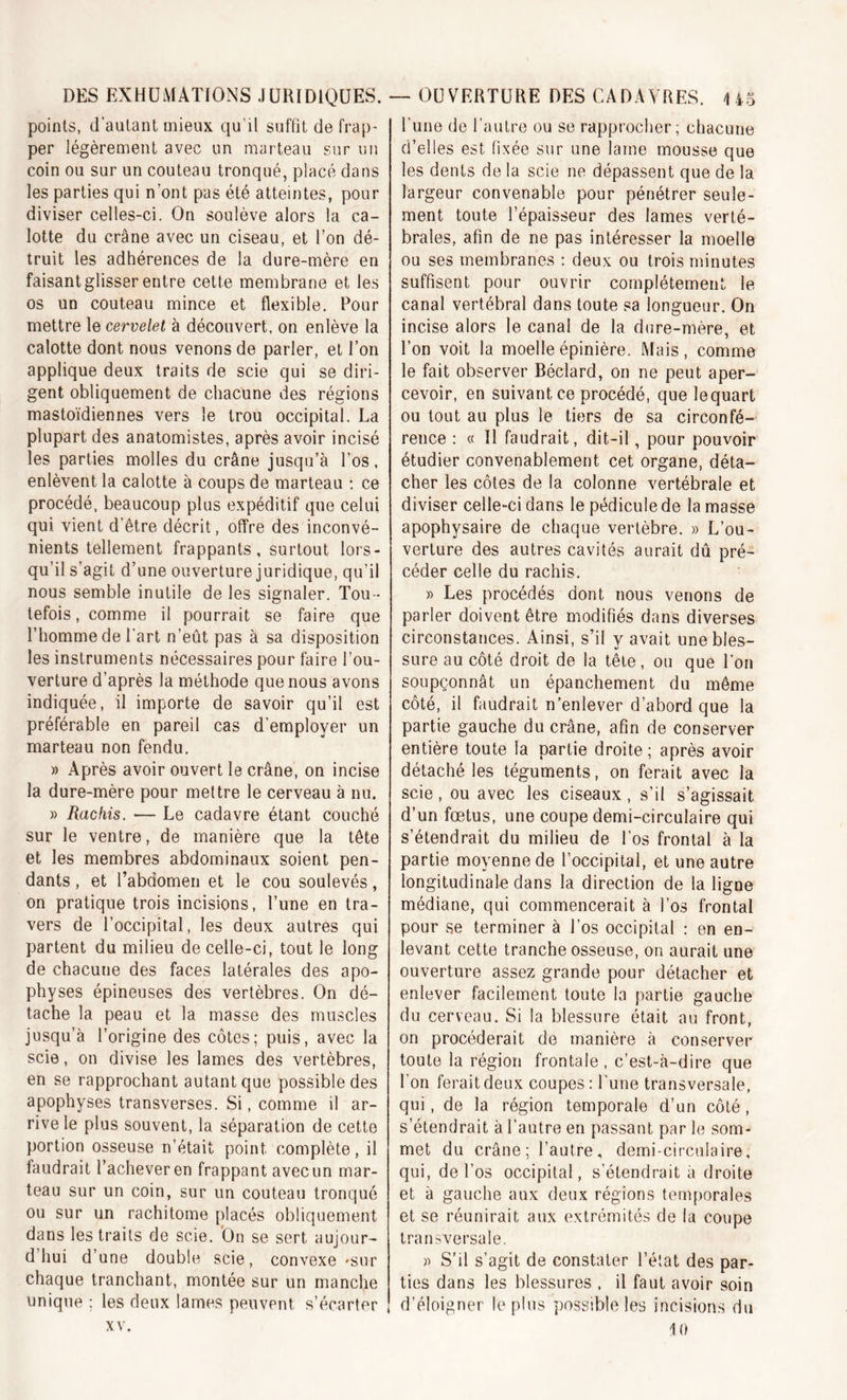 poinls, d’autant mieux qu’il suffit de frap- per légèrement avec un marteau sur un coin ou sur un couteau tronqué, placé dans les parties qui nont pas été atteintes, pour diviser celles-ci. On soulève alors la ca- lotte du crâne avec un ciseau, et l’on dé- truit les adhérences de la dure-mère en faisant glisser entre cette membrane et les os un couteau mince et flexible. Pour mettre le cervelet à découvert, on enlève la calotte dont nous venons de parler, et l’on applique deux traits de scie qui se diri- gent obliquement de chacune des régions mastoïdiennes vers le trou occipital. La plupart des anatomistes, après avoir incisé les parties molles du crâne jusqu’à l’os, enlèvent la calotte à coups de marteau : ce procédé, beaucoup plus expéditif que celui qui vient d’être décrit, offre des inconvé- nients tellement frappants, surtout lors- qu’il s’agit d’une ouverture juridique, qu’il nous semble inutile de les signaler. Tou - tefois , comme il pourrait se faire que l’homme de l'art n’eût pas à sa disposition les instruments nécessaires pour faire l’ou- verture d’après la méthode que nous avons indiquée, il importe de savoir qu’il est préférable en pareil cas d’employer un marteau non fendu. » Après avoir ouvert le crâne, on incise la dure-mère pour mettre le cerveau à nu. » Rachis. — Le cadavre étant couché sur le ventre, de manière que la tête et les membres abdominaux soient pen- dants , et l’abdomen et le cou soulevés, on pratique trois incisions, l’une en tra- vers de l’occipital, les deux autres qui partent du milieu de celle-ci, tout le long de chacune des faces latérales des apo- physes épineuses des vertèbres. On dé- tache la peau et la masse des muscles jusqu’à l’origine des côtes; puis, avec la scie, on divise les lames des vertèbres, en se rapprochant autant que possible des apophyses transverses. Si, comme il ar- rive le plus souvent, la séparation de cette portion osseuse n’était point complète, il faudrait l’achever en frappant avec un mar- teau sur un coin, sur un couteau tronqué ou sur un rachitome placés obliquement dans les traits de scie. On se sert aujour- d’hui d’une double scie, convexe -sur chaque tranchant, montée sur un manche unique : les deux lames peuvent, s’écarter xv. l’une de l'autre ou se rapprocher; chacune d’elles est fixée sur une lame mousse que les dents de la scie ne dépassent que de la largeur convenable pour pénétrer seule- ment toute l’épaisseur des lames verté- brales, afin de ne pas intéresser la moelle ou ses membranes : deux ou trois minutes suffisent pour ouvrir complètement le canal vertébral dans toute sa longueur. On incise alors le canal de la dure-mère, et l’on voit la moelle épinière. Mais, comme le fait observer Béclard, on ne peut aper- cevoir, en suivant ce procédé, que lequart ou tout au plus le tiers de sa circonfé- rence : « Il faudrait, dit-il, pour pouvoir étudier convenablement cet organe, déta- cher les côtes de la colonne vertébrale et diviser celle-ci dans le pédicule de la masse apophysaire de chaque vertèbre. » L’ou- verture des autres cavités aurait dû pré- céder celle du rachis. » Les procédés dont nous venons de parler doivent être modifiés dans diverses circonstances. Ainsi, s’il y avait une bles- sure au côté droit de la tête, ou que l’on soupçonnât un épanchement du même côté, il faudrait n’enlever d’abord que la partie gauche du crâne, afin de conserver entière toute la partie droite; après avoir détaché les téguments, on ferait avec la scie, ou avec les ciseaux, s’il s’agissait d’un fœtus, une coupe demi-circulaire qui s’étendrait du milieu de l'os frontal à la partie moyenne de l’occipital, et une autre longitudinale dans la direction de la ligne médiane, qui commencerait à l’os frontal pour se terminer à l’os occipital : en en- levant cette tranche osseuse, on aurait une ouverture assez grande pour détacher et enlever facilement toute la partie gauche du cerveau. Si la blessure était au front, on procéderait de manière à conserver toute la région frontale , c’est-à-dire que l’on ferait deux coupes : l une transversale, qui, de la région temporale d’un côté, s’étendrait à l’autre en passant par le som- met du crâne; l’autre, demi-circulaire, qui, de l’os occipital, s’étendrait à droite et à gauche aux deux régions temporales et se réunirait aux extrémités de la coupe transversale. » S’il s’agit de constater l’état des par- ties dans les blessures , il faut avoir soin d’éloigner le plus possible les incisions du 10