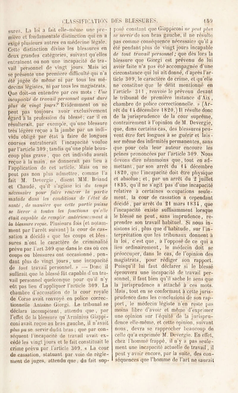 sures. La loi a fait elle-même une pre- mière et fondamentale distinction qui en a exigé plusieurs autres en médecine légale. Cette distinction divise les blessures en deux grandes catégories, suivant qu’elles entraînent ou non une incapacité de tra- vail personnel de vingt jours. Mais ici se présente une première difficulté qui n a été jugée de même ni par tous les mé- decins légistes, ni par tous les magistrats. Que doit-on entendre par ces mots : Une incapacité de travail personnel ayant duré plus de vingt jours? Evidemment on ne peut pas toujours avoir exclusivement égard à la profession du blessé; car il en résulterait, par exemple, qu’une blessure très légère reçue à la jambe par un indi- vidu obligé par état à faire de longues courses entraînerait Eincapacité voulue par l’article 309 ; tandis qu’une plaie beau- coup plus grave , que cet individu aurait reçue à la main, ne donnerait pas lieu à l’application de cet article. Mais on ne peut pas non plus admettre, comme l’a fait M. Devergie , disent MM. Briand et Chaudé, qu'il s’agisse ici du temps nécessaire pour faire rentrer la partie malade dans les conditions de l état de santé , de manière que cette partie puisse se livrer à toutes les fonctions qu e/le était capable de remplir antérieurement à la blessure reçue. Plusieurs fois (et notam- ment par l’arrêt suivant) la cour de cas- sation a décidé « que les coups et bles- sures n’ont le caractère de criminalité prévu par 1 art 309 que dans le cas où ces coups ou blessures ont occasionné, pen- dant plus de vingt jours, une incapacité de tout travail personnel. » —• Donc il suffirait que le blessé fût capable d’un tra- vail personnel quelconque pour qu il n’y eût pas lieu d’appliquer l’article 309. La chambre d’accusation de la cour royale de Corse avait renvoyé en police correc- tionnelle Antoine Giorgi. Le tribunal se déclara incompétent, attendu que, par l’effet de la blessure qu’Arminius Giappi- coni avait reçue au bras gauche, il n’avait plus pu se servir dudit bras ; que par con- séquent l’incapacité de travail avait ex- cédé les vingt jours et le fait constituait le crime prévu par l’article 309. « La cour de cassation, statuant par voie de règle- ment de juges, attendu que, du fait si>p- posé constant que Giappiconi ne peut plus se servir de son bras gauche, il ne résulte pas comme conséquence nécessaire qu’il a été pendant plus de vingt jours incapable de tout travail personnel; que dès lors la blessure que Giorgi est prévenu de lui avoir faite n’a pas été accompagnée d’une circonstance qui lui ait donné, d'après l’ar- ticle 309, le caractère de crime, et qu’elle ne constitue que le délit mentionné en l’article 31 1 , renvoie le prévenu devant le tribunal de première instance d’Aix, chambre de police correctionnelle. « (Ar- rêt du 1 4 décembre 1820.) Il résulte donc de la jurisprudence de la cour suprême, contrairement à l’opinion deM. Devergie, que, dans certains cas, des blessures peu- vent être fort longues à se guérir et lais - ser même des infirmités permanentes, sans que pour cela leur auteur encoure les peines prononcées par l’article 309. Nous devons dire néanmoins que, tout en ad- mettant , par son arrêt du 1 4 décembre 1820, que l’incapacité doit être physique et absolue; et, par un arrêt du 2 juillet 1 835, qu’il ne s’agit pas d’une incapacité relative à certaines occupations seule- ment, la cour de cassation a cependant décidé , par arrêt du 21 mars 1834 , que l’incapacité existe suffisamment lorsque le blessé ne peut, sans imprudence, re- prendre son travail habituel. Si nous in- sistons ici, plus que d’habitude, sur l’in- terprétation que les tribunaux donnent à la loi, c’est que , à l’opposé de ce qui a lieu ordinairement, le médecin doit se préoccuper, dans le cas, de l’opinion des magistrats, pour rédiger son rapport. Puisqu’il lui faut déclarer si le blessé éprouvera une incapacité de travail per- sonnel, il faut bien qu’il sache le sens que la jurisprudence a attaché à ces mots. Mais, tout en se conformant à cette juris- prudence dans les conclusions de son rap- port, le médecin légiste n’en reste pas moins libre d’avoir et même d exprimer une opinion sur l’équité de la jurispru- dence elle-même, et cette opinion, suivant nous, devra se rapprocher beaucoup de celle qu’a exprimée M. Devergie. En effet, chez l’hommé frappé, il n'y a pas seule- ment une incapacité actuelle de travail, il peut y avoir encore, par la suite, des con- séquences que l’homme de l’art ne saurait