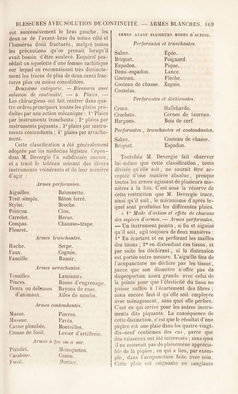 eut successivement le bras gauche, les deux os de l’avant-bras du même côté et l’humérus droit fracturés, malgré toutes les précautions qu’on prenait lorsqu’il avait besoin d’être soulevé. Esquirol pos- sédait un squelette d’une femme rachitique sur lequel on reconnaissait très distincte- ment les traces de plus de deux cents frac- tures plus ou moins consolidées. Deuxième catégorie. — Blessures avec solution de continuité. —■ a. Plaies. — Les chirurgiens ont fait rentrer dans qua- tre ordres principaux toutes les plaies pro - duites par une action mécanique : -1 ° Plaies par instruments tranchants ; 2° plaies par instruments piquants ; 3° plaies par instru- ments contondants ; 4° plaies par arrache- ment. Cette classification a été généralement adoptée par les médecins légistes. Cepen- dant M. Devergie l’a subdivisée encore, et a tracé le tableau suivant des divers instruments vulnérants et de leur manière d’agir : Armes perforantes. Aiguilles. Baïonnette. Trait simple. Bâton ferré. Stylet. Broche. Poinçon. Clou. Carrelet. Herse. Compas. Fleuret. Chausse-trape Armes tranchantes. Hache. Serpe. Faux. Cognée. Faucille. Rasoir. Armes arrachantes. Tenailles. Laminoirs. Pinces. Roues d’engrenage. Dents ou défenses Rayons de roue, d’animaux. Ailes de moulin. Armes contondantes. Masse. Pierres. Massue. Pavés. Canne plombée. Bouteilles. Crosse de fusil. Levier d’artillerie. Armes à feu ou à air. Pistolet. Mousqueton. Carabine. Canon. Fusil. Mortier. armes ayant plusieurs modes d’action. Perforantes et tranchantes. Sabre. Épée. Briquet. Poignard. Espadon. Pique. Demi-espadon. Lance. Couteau. Flèche. Couteau de chasse. Coutelas. Zagaie. Perforantes et déchirantes. Crocs. Hallebarde. Crochets. Cornes de taureau. Harpons. Bois de cerf. Perforantes , tranchantes et contondantes Sabre. Couteau de chasse. Briquet. Espadon. Toutefois M. Devergie fait observer lui-même que cette classification , toute divisée qu’elle soit, ne saurait être ac- ceptée d’une manière absolue, presque toutes les armes agissant de plusieurs ma- nières à la fois. C’est sous la réserve de cette restriction que M. Devergie trace, ainsi qu’il suit, le mécanisme d’après le- quel sont produites les différentes plaies. « 4° Mode d'action et effets de chacune des espèces d'armes. — Armes perforantes. — Un instrument pointu , si fin et aiguisé qu’il soit, agit toujours de deux manières : 1 ° En écartant et en perforant les mailles des tissus ; 2° en distendant ces tissus, et par suite les déchirant, si la distension est portée outre mesure. L’aiguille fine de l'acupuncture ne déchire pas les tissus, parce que son diamètre n’offre pas de disproportion assez grande avec celui de la pointe pour que l’élasticité du tissu ne puisse suffire à l’écartement des fibres ; mais encore faut-il qu’elle soit employée avec ménagement, sans quoi elle perfore. C’est ce qui arrive pour les autres instru- ments dits piquants. La conséquence de cette distinction, c’est que le résultat d’une piqûre est une plaie dans les quatre-vingt- dix-neuf centièmes des cas, parce que des vaisseaux ont été intéressés ; sans quoi il ne resterait pas de phénomène apprécia- ble de la piqûre, ce qui a lieu, par exem- ple , dans l’acupuncture faite avec soin. Cette plaie est saignante ou sanglante