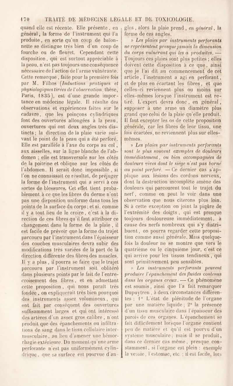 quand elle est récente. Elle présente , en , général, la forme de l’instrument qui l’a produite, en sorte qu’un coup de baïon- nette se distingue très bien d’un coup de fourche ou de fleuret. Cependant cette disposition, qui est surtout appréciable à la peau, n’est pas toujours une conséquence nécessaire de l’action de l'arme vulnérante. Cette remarque , faite pour la première fois par M. Filhos (Inductions pratiques et physiologiques tirées cle Vobservation, thèse, Paris, 1835), est d’une grande impor- tance en médecine légale. Il résulte des observations et expériences faites sur le cadavre, que les poinçons cylindriques font des ouvertures allongées à la peau, ouvertures qui ont deux angles très dis- tincts ; la direction de la plaie varie sui- vant le point de la peau qui a été perforé. Elle est parallèle à l’axe du corps au col, aux aisselles, sur la ligne blanche de l’ab- domen ; elle est transversale sur les côtés de la poitrine et oblique sur les côtés de l’abdomen. Il serait donc impossible, si l’on ne connaissait ce résultat, de préjuger la forme de l’instrument qui a servi à ces sortes de blessures. Cet effet tient proba- blement à ce que les fibres du derme n’ont pas une disposition uniforme dans tous les points de la surface du corps ; et si. comme il v a tout lieu de le croire, c’est à la di- rection de ces fibres qu’il faut attribuer ce changement dans la forme de la plaie , il est facile de prévoir que la forme du trajet parcouru par l’instrument dans l'épaisseur des couches musculaires devra subir des modifications très variées de la part de la direction différente des fibres des muscles. Il y a plus , il pourra se faire que le trajet parcouru par l’instrument soit oblitéré dans plusieurs points par le fait de l’entre- croisement des fibres, et en admettant cette proposition , qui nous paraît très fondée , on expliquerait très bien pourquoi des instruments assez volumineux, qui ont fait par conséquent des ouvertures suffisamment larges et qui ont intéressé des artères d’un assez gros calibre , n’ont produit que des épanchements ou infiltra- tions de sang dans le tissu cellulaire inter- musculaire, au lieu d’amener une hémor- rhagie extérieure. Du momentqu'une arme perforante n’est pas uniformément cylin- drique, que sa surface est pourvue d’an- I gles , alors la plaie prend , en général, la forme de ces angles. » Les plaies par instruments perforants ne représentent presque jamais la. dimension du corps vulnérant qui les a produites. — Toujours ces plaies sont plus petites ; elles doivent cette disposition à ce que, ainsi que je l’ai dit au commencement de cet article, l’instrument a agi en perforant, et de plus en écartant les fibres, et que celles-ci reviennent plus ou moins sur elles-mêmes lorsque l’instrument est re- tiré. L'expert devra donc , en général, supposer à une arme un diamètre plus grand que celui de la plaie qu’elle produit. Il faut excepter les os de cette proposition générale, car les fibres de leur tissu, une fois écartées, ne reviennent plus sur elles- mêmes. » Les plaies par instruments perforants sont le plus souvent exemptes de douleurs immédiatement, ou bien accompagnées de douleurs vives dont le siège n est pas borné au point perforé. — Ce dernier cas s’ap- plique aux lésions des cordons nerveux, dont la destruction incomplète amène des douleurs qui parcourent tout le trajet du nerf, comme on peut le voir dans une observation que nous citerons plus loin. Si à cette exception on joint la piqûre de l’extrémité des doigts , qui est presque toujours douloureuse immédiatement, à cause des nerfs nombreux qui s’y distri- buent, on pourra regarder cette proposi- tion comme aussi générale. Mais quelque- fois la douleur ne se montre que vers le quatrième ou le cinquième jour, c’est ce qui arrive pour les tissus tendineux, qui sont primitivement peu sensibles. « Les instruments perforants peuvent produire /’épanchement des fluides contenus dans les organes creux. — Ce phénomène est soumis, ainsi que l’a fait remarquer Dupuytren , à deux circonstances différen- tes : 1° L’état de plénitude de l’organe par une matière liquide ; 2° la présence d’un tissu musculaire dans l’épaisseur des parois de ces organes. L’épanchement se fait difficilement lorsque l'organe contient peu de matière et qu’il est pourvu d’un système musculaire; mais il se produit, dans ce dernier cas même, presque con- stamment, si l’organe est plein : exemple la vessie, l’estomac, etc ; il est facile, lors