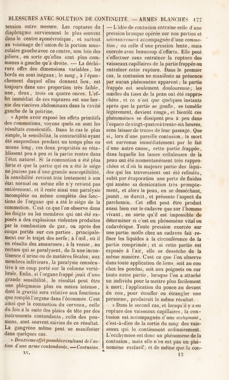 tension outre mesure. Les ruptures du diaphragme surviennent le plus souvent dans le centre aponévrotique , et surtout au voisinage de l’union de la portion mus- culaire gauche avec ce centre, non loin des piliers, en sorte quelles sont plus com- munes à gauche qu’à droite. — La déchi- rure offre des dimensions variables, les bords en sont inégaux; le sang, à l’épan- chement duquel elles donnent lieu, est toujours dans une proportion très faible, une, deux, trois ou quatre onces. L’ef- fet immédiat de ces ruptures est une her- nie des viscères abdominaux dans la cavité gauche de la poitrine. » Après avoir exposé les effets primitifs des commotions, voyons quels en sont les résultats consécutifs. Dans le cas le plus simple, la sensibilité, la contractilité ayant été suspendues pendant un temps plus ou moins long, ces deux propriétés se réta- blissent peu a peu et la partie rentre dans l’état naturel. Si la commotion a été plus forte et que la partie qui en a été le siège ne jouisse pas d’une grande susceptibilité, la sensibilité revient très lentement à son état normal ou même elle n’y revient pas entièrement, et il reste ainsi une paralysie incomplète ou même complète des fonc- tions de l’organe qui a été le siège de la commotion. C’est ce que l’on observe dans les doigts ou les membres qui ont été ex- posés à des explosions violentes produites par la combustion de gaz, ou après des coups portés sur ces parties. principale- ment sur le trajet des nerfs ; à l'œil, où il en résulte des amauroses; à la vessie , au rectum qui se paralysent, de là une incon- tinence d’urine ou de matières fécales ; aux membres inférieurs, la paralysie consécu- tive à un coup porté sur la colonne verté- brale. Enfin, si l’organe frappé jouit d’une grande sensibilité, le résultat peut être une phlegmasie plus ou moins intense , dont la gravité sera relative aux fonctions que remplit l’organe dans l’économie. C’est ainsi que la commotion du cerveau, celle du foie à la suite des plaies de tête par des instruments contondants, celle des pou- mons, sont souvent suivies de ce résultat. La gangrène même peut se manifester dans quelques cas. » Deuxième effet possiblerésultanL de T ac- tion d'une arme contondante. — Contusion. xv. — L’idée de contusion entraîne celle d’une pression brusque opérée sur nos parties et nécessairement accompagnée d’une commo- tion ; ou celle d’une pression lente, mais exercée avec beaucoup d’efforts. Elle peut s’effectuer sans entraîner la rupture des vaisseaux capillaires de la partie frappée ou entraîner cette rupture. Dans le premier cas, la contusion ne manifeste sa présence par aucun phénomène apparent ; la partie frappée est seulement douloureuse; les mailles du tissu de la peau ont été rappro- chées , et ce n’est que quelques instants après que la partie se gonfle, se tuméfie légèrement, devient rouge, et bientôt ces phénomènes se dissipent peu à peu dans l’espace de vingt-quatre à trente-six heures, sans laisser de traces de leur passage. Que si, lors d’une pareille contusion , la mort est survenue immédiatement par le fait d’une autre cause, cette partie frappée, dans laquelle les lames celluleuses de la peau ont été momentanément très rappro- chées et d’où la majeure partie des liqui- des qui les traversaient ont été refoulés, subit par évaporation une perte de fluides qui amène sa dessiccation très prompte- ment, et alors la peau, en se desséchant, jaunit, se durcit, et présente l’aspect du parchemin. Cet effet peut être produit aussi bien sur le cadavre que sur l’homme vivant, en sorte qu’il est impossible de déterminer si c’est un phénomène vital ou cadavérique. Toute pression exercée sur une partie molle chez un cadavre fait re- fluer les liquides à la circonférence de la partie comprimée; et si cette partie est exposée à l’air, elle se dessèche de la même manière. C’est ce que l’on observe dans toute application de liens, soit au cou chez les pendus, soit aux poignets ou sur toute autre partie, lorsque l’on a attaché un individu pour le mettre plus facilement à mort; l’application du pouce au devant du cou, pour étouffer ou étrangler une personne, produirait le même résultat. » Dans le second cas, et lorsqu’il y a eu rupture des vaisseaux capillaires , la con- tusion est accompagnée d’une ecchymose, c’est-à-dire de la sortie du sang des vais- seaux qui le contiennent ordinairement. L’ecchymose est donc un phénomène de la contusion , mais elle n’en est pas un phé- [ nomène exclusif; et de même que la con- l‘2