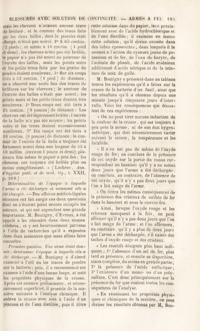 mais les cheveux n’avaient aucune trace de brûlure, et le contour des trous faits par les deux balles, dont le pistolet était chargé, n’était pas noirci. 2° A 55 centim. ( 2 pieds), et même à 48 centim. ( 1 pied et demi), les cheveux n ont pas été brûlés, le papier n’a pas été noirci au pourtour de l'entrée des balles, mais les points noirs et les petits trous faits par les grains de poudre étaient nombreux. 3° Sur six coups tirés à 32 centim. (1 pied ) de distance, on a observé une seule fois des traces de brûlures sur les cheveux; le contour de l’entrée des balles n’était pas noirci ; les points noirs et les petits trous étaient très nombreux. 4° Deux coups ont été tirés à 25 centim. (9 pouces) de distance : Les cheveux ont été légèrement brûlés; l’entrée de la balle n'a pas été noircie ; les points noirs et les trous étaient excessivement nombreux. 5° Dix coups ont été tirés à ! G centim. (G pouces) de distance : le con- tour de l’entrée de la balle a toujours été fortement noirci dans une largeur de 35 à 40 millim. (environ 1 pouce et demi); plu- sieurs fois même le papier a pris feu ; les cheveux ont toujours été brûlés plus ou moins complètement. » ( Lachèse, Ann. d'hygiène publ. et de mèd. lég., t. XXII, p. 319.) Détermination de l'époque à laquelle l'arme a été déchargée et comment elle a été chargée. —Des affaires médico-légales récentes ont fait surgir ces deux questions dont ne s’étaient point encore occupés les auteurs, et qui ont cependant une grande importance. M. Boutigny, d’Evreux, a été appelé à les résoudre dans deux causes célèbres , et y est heureusement parvenu à l’aide de recherches qu’il a exposées dans deux mémoires que nous allons faire connaître. Première question. Une arme étant don- née , déterminer l’époque à laquelle elle a été déchargée.—M. Boutigny a d’abord examiné à l’œil nu les traces de poudre sur la batterie; puis, il a recommencé cet examen à l’aide d’une bonne loupe, et noté les propriétés physiques de la crasse. Après cet examen préliminaire , et néces- sairement superficiel, il procède de la ma- nière suivante à l’analyse chimique. Il enlève la crasse avec soin à l’aide d’un pinceau et de l’eau distillée, puis il filtre cette solution dans du papier, lavé préala- , blement avec de l’acide jhydrochlorique et de l'eau distillée ; il examine en masse cette solution , qu’il divise ensuite dans des tubes éprouvettes, dans lesquels il la soumet a l’action du cyanure jaune de po- tassium et de fer, de l’eau de baryte, de l’acétate de plomb, de l’acide arsénieux additionné d'acide nitrique et de la tein- ture de noix de galle. M. Boutigny a présenté dans un tableau toutes les expériences qu’il a faites sur la crasse de la batterie d’un fusil, ainsi que les résultats qu’il a obtenus depuis une minute jusqu’à cinquante jours d’inter- valle. Voici les conséquences qui décou- lent de ces expériences : « On ne peut tirer aucune induction de la couleur de la crasse , qui est toujours à peu près la même, ni de son état hygro- métrique, qui doit nécessairement varier suivant la saison, la température et les localités. » Il n'en est pas de même de l’oxyde rouge de fer; on conclura de la présence de cet oxyde sur la partie du canon cor- respondant au bassinet qu’il y a au moins deux jours que l’arme a été déchargée : on conclura, au contraire, de l’absence de cet oxyde, qu’il n’y a pas deux jours que l’on a fait usage de l’arme. » On tirera les mêmes conséquences de la présence des cristaux de sulfate de fer dans le bassinet et sous le couvre-feu. » Ainsi, lorsque l’oxyde rouge et les cristaux manquent à la fois, on peut affirmer qu’il n’y a pas deux jours que l’on a fait usage de l’arme ; et l’on affirmera, au contraire, qu’il y a plus de deux jours que l’arme a été déchargée, s’il existe des taches d’oxyde rouge et des cristaux. » Les réactifs désignés plus haut indi- quent : 1° l’absence d’un sel de fer, plus tard sa présence, et ensuite sa disparition, sinon complète, du moins en grande partie; 2° la présence de l’acide sulfurique; 3° l’existence d’un mono- ou d’un poly- sulfure. C’est donc principalement sur la présence du fer que roulent toutes les con- séquences de l’analyse. )) En réunissant les propriétés physi- ques et chimiques de la matière, on peut j diviser les résultats obtenus par M. Bou-