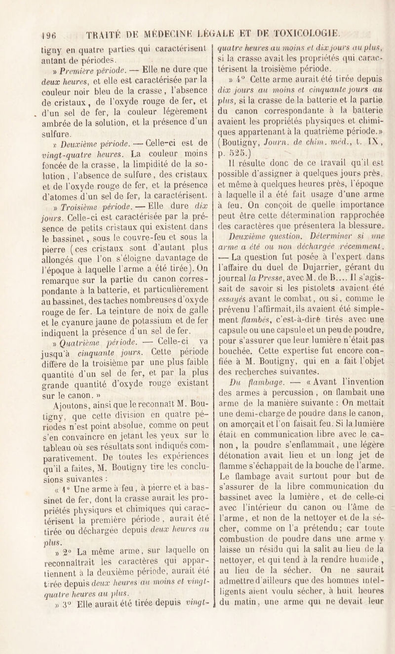 tigoy en quatre parties qui caractérisent autant de périodes. » Première période. — Elle ne dure que deux heures, et elle est caractérisée par la couleur noir bleu de la crasse, 1 absence de cristaux , de l’oxyde rouge de fer, et . d’un sel de fer, la couleur légèrement ambrée de la solution, et la présence d’un sulfure. » Deuxième période. — Celle-ci est de vingt-quatre heures. La couleur moins foncée de la crasse, la limpidité de la so- lution , l’absence de sulfure , des cristaux et de l’oxyde rouge de fer, et la présence d’atomes d’un sel de fer, la caractérisent. » Troisième période. — Elle dure dix jours. Celle-ci est caractérisée par la pré- sence de petits cristaux qui existent dans le bassinet, sous le couvre-feu et sous la pierre (ces cristaux sont d autant plus allongés que l’on s’éloigne davantage de l’époque à laquelle l’arme a été tirée). On remarque sur la partie du canon corres- pondante à la batterie, et particulièrement au bassinet, des taches nombreuses d’oxyde rouge de fer. La teinture de noix de galle et le cyanure jaune de potassium et de fer indiquent la présence d’un sel de fer. » Quatrième période. — Celle-ci va jusqu’à cinquante jours. Cette période diffère de la troisième par une plus faible quantité d’un sel de fer, et par la plus grande quantité d’oxyde rouge existant sur le canon. » Ajoutons, ainsi que le reconnaît M. Bou- tigny, que cette division en quatre pé- riodes n’est point absolue, comme on peut s’en convaincre en jetant les yeux sur le tableau où ses résultats sont indiqués com- parativement. De toutes les expériences qu’il a faites, M. Boutigny tire les conclu- sions suivantes : « 10 Une arme à feu, à pierre et a bas- sinet de fer, dont la crasse aurait les pro- priétés physiques et chimiques qui carac- térisent la première période, aurait été tirée ou déchargée depuis deux heures au plus. » 2° La même arme, sur laquelle on reconnaîtrait les caractères qui appar- tiennent à la deuxième période, aurait été tirée depuis deux heures au moins et vingt- quatre heures au plus. » 3° Elle aurait été tirée depuis vingt- quatre heures au moins et dix jours au plus, si la crasse avait les propriétés qui carac- térisent la troisième période. » 4° Cette arme aurait été tirée depuis dix jours au moins et cinquante jours au plus, si la crasse de la batterie et la partie du canon correspondante à la batterie avaient les propriétés physiques et chimi- ques appartenant à la quatrième période.» (Boutigny, Journ. de chim. mëcl., t. IX, p. 525.) ' Il résulte donc de ce travail qu'il est possible d’assigner à quelques jours près, et même à quelques heures près, l'époque à laquelle il a été fait usage d’une arme à feu. On conçoit de quelle importance peut être cette détermination rapprochée des caractères que présentera la blessure. Deuxième question. Déterminer si vue arme a été ou non déchargée récemment. •— La question fut posée à l’expert dans l'affaire du duel de Dujarrier, gérant du journal la Presse, avecM. de IL... Il s’agis- sait de savoir si les pistolets avaient été essayés avant le combat, ou si, comme le prévenu l’affirmait, ils avaient été simple- ment flambés, c’est-à-dire tirés avec une capsule ou une capsule et un peu de poudre, pour s’assurer que leur lumière n’était pas bouchée. Cette expertise fut encore con- fiée à M. Boutigny, qui en a fait l’objet des recherches suivantes. Du flambage. — « Avant l’invention des armes à percussion , on flambait une arme de la manière suivante : On mettait une demi-charge de poudre dans le canon, on amorçait et l’on faisait feu. Si la lumière était en communication libre avec le ca- non , la poudre s’enflammait, une légère détonation avait lieu et un long jet de flamme s’échappait de la bouche de l’arme. Le flambage avait surtout pour but de s’assurer de la libre communication du bassinet avec la lumière, et de celle-ci avec l’intérieur du canon ou l’âme de l’arme, et non de la nettoyer et de la sé- cher, comme on l’a prétendu; car toute combustion de poudre dans une arme y laisse un résidu qui la salit au lieu de la nettoyer, et qui tend à la rendre humide , au lieu de la sécher. On ne saurait admettre d'ailleurs que des hommes intel- ligents aient voulu sécher, à huit heures du matin, une arme qui ne devait leur