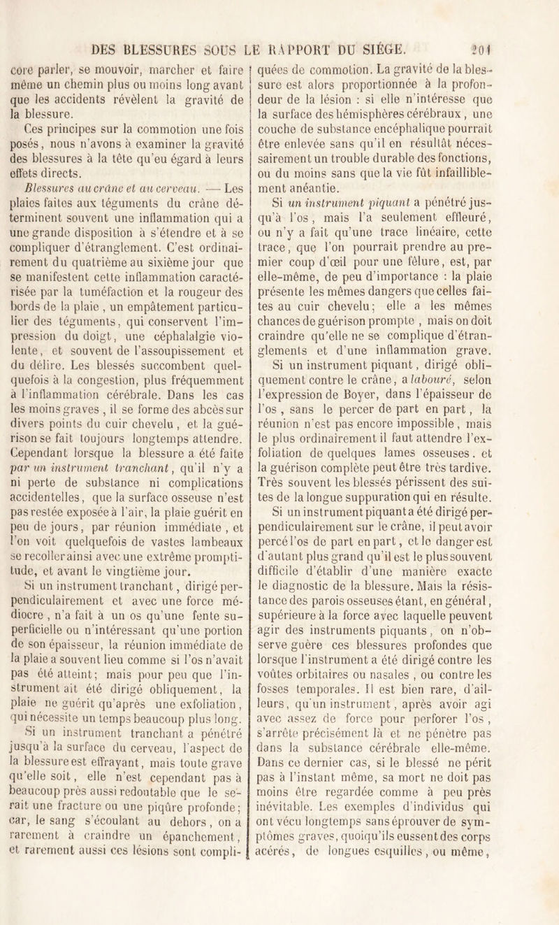 core parler, se mouvoir, marcher et faire même un chemin plus ou moins long avant que les accidents révèlent la gravité de la blessure. Ces principes sur la commotion une fois posés, nous n’avons à examiner la gravité des blessures à la tête qu’eu égard à leurs effets directs. Blessures au crâne et au cerveau. — Les plaies faites aux téguments du crâne dé- terminent souvent une inflammation qui a une grande disposition à s’étendre et à se compliquer d'étranglement. C’est ordinai- rement du quatrième au sixième jour que se manifestent cette inflammation caracté- risée par la tuméfaction et la rougeur des bords de la plaie , un empâtement particu- lier des téguments, qui conservent l’im- pression du doigt, une céphalalgie vio- lente, et souvent de l’assoupissement et du délire. Les blessés succombent quel- quefois à la congestion, plus fréquemment a l’inflammation cérébrale. Dans les cas les moins graves , il se forme des abcès sur divers points du cuir chevelu, et la gué- rison se fait toujours longtemps attendre. Cependant lorsque la blessure a été faite par un instrument tranchant, qu’il n’y a ni perte de substance ni complications accidentelles, que la surface osseuse n’est pas restée exposée à l’air, la plaie guérit en peu de jours, par réunion immédiate , et l’on voit quelquefois de vastes lambeaux se recoilerainsi avec une extrême prompti- tude, et avant le vingtième jour. Si un instrument tranchant, dirigé per- pendiculairement et avec une force mé- diocre , n’a fait à un os qu’une fente su- perficielle ou n’intéressant qu’une portion de son épaisseur, la réunion immédiate de la plaie a souvent lieu comme si l’os n’avait pas été atteint; mais pour peu que l’in- strumentait été dirigé obliquement, la plaie ne guérit qu’après une exfoliation , qui nécessite un temps beaucoup plus long. Si un instrument tranchant a pénétré jusqu’à la surface du cerveau, l'aspect de la blessure est effrayant, mais toute grave qu’elle soit, elle n’est cependant pas à beaucoup près aussi redoutable que le se- rait une fracture ou une piqûre profonde; car, le sang s’écoulant au dehors, on a rarement à craindre un épanchement, quées de commotion. La gravité de la bles- sure est alors proportionnée à la profon- deur de la lésion : si elle n’intéresse que la surface des hémisphères cérébraux, une couche de substance encéphalique pourrait être enlevée sans qu’il en résultât néces- sairement un trouble durable des fonctions, ou du moins sans que la vie fût infaillible- ment anéantie. Si un instrument piquant a pénétré jus- qu’à l’os, mais l’a seulement effleuré, ou n’y a fait qu’une trace linéaire, cette trace, que l’on pourrait prendre au pre- mier coup d’œil pour une fêlure, est, par elle-même, de peu d’importance : la plaie présente les mêmes dangers que celles fai- tes au cuir chevelu; elle a les mêmes chances de guérison prompte , mais on doit craindre qu’elle ne se complique d’étran- glements et d’une inflammation grave. Si un instrument piquant, dirigé obli- quement contre le crâne, a labouré, selon l’expression de Boyer, dans l’épaisseur de l’os , sans le percer de part en part, la réunion n’est pas encore impossible , mais le plus ordinairement il faut attendre l’ex- foliation de quelques lames osseuses. et la guérison complète peut être très tardive. Très souvent les blessés périssent des sui- tes de la longue suppuration qui en résulte. Si un instrument piquant a été dirigé per- pendiculairement sur le crâne, il peut avoir percé l’os de part en part, et le danger est d'autant plus grand qu’il est le plus souvent difficile d’établir d’une manière exacte le diagnostic de la blessure. Mais la résis- tance des parois osseuses étant, en général, supérieure à la force avec laquelle peuvent agir des instruments piquants, on n’ob- serve guère ces blessures profondes que lorsque l’instrument a été dirigé contre les voûtes orbitaires ou nasales , ou contrôles fosses temporales. Il est bien rare, d’ail- leurs, qu’un instrument, après avoir agi avec assez de force pour perforer l’os , s’arrête précisément là et ne pénètre pas dans la substance cérébrale elle-même. Dans ce dernier cas, si le blessé ne périt pas à l’instant même, sa mort ne doit pas moins être regardée comme à peu près inévitable. Les exemples d’individus qui ont vécu longtemps sans éprouver de sym- ptômes graves, quoiqu’ils eussent des corps et rarement aussi ces lésions sont compli- aceres de longues esquilles , ou même,