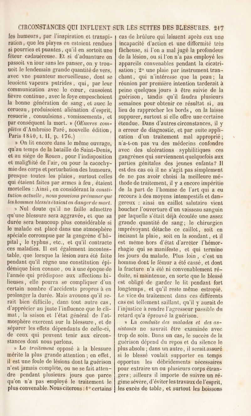 les humeurs, par l’inspiration et transpi- ration , que les playes en estoient rendues si pourries et puantes, qu’il en sortoitune féteur cadauéreuse. Et si d’aduanture on passoit vn iour sans les panser, on y trou- uoit le lendemain grande quantité de vers, avec vne puanteur merueilleuse, dont se leuoient vapeurs putrides , qui, par leur communication avec le cœur, causoient fièvre continue, avec le foye empeschoient la bonne génération de sang, et auec le cerueau, produisoient aliénation d’esprit, resuerie , conuulsions , vomissements, et par conséquent la mort. » (OEuvres com- plètes d’Ambroise Paré, nouvelle édition, Paris 1 840, t. II, p. 176.) » On lit encore dans le môme ouvrage, qu’au temps de la bataille de Saint-Denis, et au siège de Rouen, pour l’indisposition et malignité de l’air, ou pour la cacochy- mie des corps et perturbation des humeurs, presque toutes les plaies, surtout celles qui étaient faites par armes à feu , étaient mortelles : Ainsi, en considérant la consti- tution actuelle , nous pouvions présumer que les hommes blessés étaient en danger de mort. » Nul doute qu’il ne faille admettre qu’une blessure sera aggravée, et que sa durée sera beaucoup plus considérable si le malade est placé dans une atmosphère spéciale corrompue par la gangrène d’hô- pital, le typhus, etc., et qu’il contracte ces maladies. Il est également incontes- table, que lorsque la lésion aura été faite pendant qu’il règne une constitution épi- démique bien connue , ou à une époque de l’année qui prédispose aux affections bi- lieuses , elle pourra se compliquer d’un certain nombre d’accidents propres à en prolonger la durée. Mais avouons qu’il se- rait bien difficile, dans tout autre cas, d’apprécier au juste l’influence que le cli- mat, la saison et l’état général de l’at- mosphère exercent sur la blessure, et de séparer les effets dépendants de celle-ci, de ceux qui peuvent tenir aux circon- stances dont nous parlons. » Le traitement opposé à la blessure mérite la plus grande attention ; en effet, il est une foule de lésions dont la guérison n’est jamais complète, ou ne se fait atten- dre pendant plusieurs jours que parce qu’on n’a pas employé le traitement le plus convenable. Nous citerons : \0 certains cas de brûlure qui laissent après eux nno incapacité d’action et une difformité très fâcheuse, si l’on a mal jugé la profondeur de la lésion, ou si l’on n’a pas employé les appareils convenables pendant la cicatri- sation ; 2° une plaie par instrument tran- chant , qui n’intéresse que la peau ; la réunion par première intention tarderait à peine quelques jours à être suivie de la guérison, tandis qu’il faudra plusieurs semaines pour obtenir ce résultat si, au lieu de rapprocher les bords, on la laisse suppurer, surtout si elle offre une certaine étendue. Dans d’autres circonstances, il y a erreur de diagnostic, et par suite appli- cation d’un traitement mal approprié ; n'a-t-on pas vu des médecins confondre avec des ulcérations syphilitiques ces gangrènes qui surviennent quelquefois aux parties génitales des jeunes enfants? Il est des cas où il ne s’agit pas simplement de ne pas avoir choisi la meilleure mé- thode de traitement, il y a encore impéritie de la part de l’homme de l’art qui a eu recours à des moyens intempestifs et dan- gereux : ainsi un caillot salutaire vient boucher l’ouverture d’un vaisseau sanguin par laquelle s’était déjà écoulée une assez grande quantité de sang; le chirurgien imprévoyant détache ce caillot, soit en incisant la plaie, soit en la sondant, et il est même hors d’état d'arrêter l’hémor- rhagie qui se manifeste, et qui termine les jours du malade. Plus loin , c’est un homme dont le fémur a été cassé, et dont la fracture n’a été ni convenablement ré- duite, ni maintenue, en sorte que le blessé est obligé de garder le lit pendant fort longtemps, et qu’il reste même estropié. Le vice du traitement dans ces différents cas est tellement saillant, qu’il y aurait de l’injustice à rendre l’agresseur passible du retard qu’a éprouvé la guérison. » La conduite des malades et des as- sistants ne saurait être examinée avec trop de soin. Dans un cas, le succès de la guérison dépend du repos et du silence le plus absolu ; dans un autre, il serait assuré si le blessé voulait supporter en temps opportun les débridements nécessaires pour extraire un ou plusieurs corps étran- gers ; ailleurs il importe de suivre un ré- gime sévère, d’éviter les travaux de l’esprit, les excès de table, et surtout les boissons