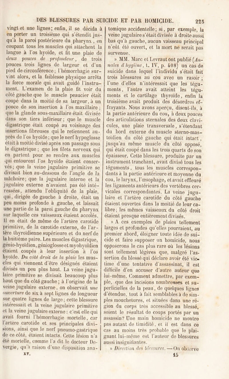 vingt et une lignes; enfin, il se décida à I tomique accidentelle; si, par exemple, la en porter un troisième qui s’étendit jus- veine jugulaire s’était divisée à droite aussi qu’à la paroi postérieure du pharynx , en bas qu’à gauche, aucun vaisseau principal coupant tous les muscles qui attachent la n’eut été ouvert, et la mort ne serait pas langue à l’os hyoïde, et fit une plaie de survenue. deux pouces de profondeur, de trois » MM. Marc et Levraut ont publié (An- pouces trois lignes de largeur et d’un nciles d'hygiène, t. IV, p. 408) un cas de pied de circonférence ; l’hémorrhagie sur- suicide dans lequel l’individu s’était fait Vint alors, et la faiblesse physique arrêta trois blessures au cou avec un rasoir ; la force morale qui avait guidé l’instru- l’une d’elles n’intéressait que les tégu- ment. L’examen de la plaie fit voir du ments, l’autre avait atteint les té^u- côté gauche que le muscle peaucier était coupé dans la moitié de sa largeur, à un pouce de son insertion à l’os maxillaire : que la glande sous-maxillaire était divisée dans son tiers inférieur ; que le muscle digastrique était coupé au voisinage des insertions fibreuses qui le retiennent au- près de l’os hyoïde ; que le nerf hypoglosse était à moitié divisé après son passage sous le digastrique ; que les filets nerveux qui en partent pour se rendre aux muscles qui entourent l’os hyoïde étaient conser- vés; que la veine jugulaire primitive se divisait bien au-dessous de l’angle de la mâchoire; que la jugulaire interne et la jugulaire externe n’avaient pas été inté- ressées, attendu l’obliquité de la plaie, qui, dirigée de gauche à droite, était un peu moins profonde à gauche, et laissait une partie de la paroi gauche du pharynx sur laquelle ces vaisseaux étaient accolés. U en était de même de l'artère carotide primitive, de la carotide externe, de l’ar- tère thyroïdienne supérieure et du nerf de la huitième paire. Les muscles digastrique, génio-hyoïdien, génioglosse et myohyoïdien étaient coupés à leur insertion à l’os hyoïde. Du côté droit de la plaie les mus- cles qui viennent d’être désignés étaient divisés un peu plus haut. La veine jugu- laire primitive se divisait beaucoup plus haut que du côté gauche ; à l’origine de la veine jugulaire externe , on observait une ouverture de six à sept lignes de longueur sur quatre lignes de large ; cette blessure intéressait et la veine jugulaire primitive et la veine jugulaire externe : c’est elle qui avait fourni l’hémorrhagie mortelle, car l’artère carotide et ses principales divi- sions, ainsi que le nerf pneumo-gastrique de ce côté, étaient intacts. Cette lésion n’a été mortelle, comme l’a dit le docteur De- vergie, qu’à raison d’une disposition ana- xv. ments et le cartilage thyroïde, enfin la troisième avait produit des désordres ef- frayants. Nous avons aperçu, disent-ils, à la partie antérieure du cou, à deux pouces des articulations sternales des deux clavi- cules, une plaie transversale, s’étendant du bord externe du muscle sterno-mas- toïdien du côté gauche qui était intact, jusqu’au même muscle du côté opposé, qui était coupé dans les trois quarts de son épaisseur. Cette blessure, produite par un instrument tranchant, avait divisé tous les téguments, tous les muscles correspon- dants à la partie antérieure et moyenne du cou, le larynx, l’œsophage, et avait effleuré les ligaments antérieurs des vertèbres cer- vicales correspondantes. La veine jugu- laire et l’artère carotide du côté gauche étaient ouvertes dans la moitié de leur ca- libre ; les mêmes vaisseaux du côté droit étaient presque entièrement divisés. » A ces exemples de plaies tellement larges et profondes qu’elles pourraient, au premier abord, éloigner toute idée de sui- cide et faire supposer un homicide, nous opposerons le cas plus rare où les lésions sont tellement légères que, malgré l’as- sertion du blessé qui déclare avoir été vic- time d’une tentative d’assassinat, il est difficile d’en accuser d’autre auteur que lui-même. Comment admettre, par exem- ple, que des incisions nombreuses et su- perficielles de la peau, de quelques lignes d’étendue, tout à fait semblables à de sim- ples mouchetures, et situées dans une ré- gion du corps très accessible au blessé, soient le résultat de coups portés par un assassin? Une main homicide ne montre pas autant de timidité, et il est dans ce cas au moins très probable que le plai- gnant lui-même est l’auteur de blessures aussi insignifiantes. j> Direction des blessures. -—On observe 15