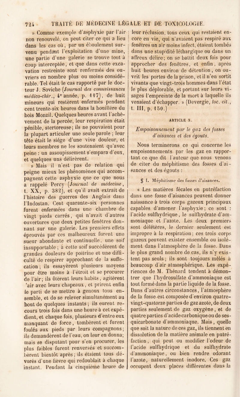 » Comme exemple d’asphyxie par l’air | non renouvelé, on peut citer ce qui a lieu j dans les cas où, par un éboulement sur- i venu pendant l’exploitation d’une mine, j une partie d’une galerie se trouve tout à 1 coup interceptée, et que dans cette exca- vation restreinte sont renfermés des ou- vriers en nombre plus ou moins considé- rable. Tel était le cas rapporté par le doc- teur J. Soviche (Journal des connaissances médico-chir., 4e année, p. 417), de huit mineurs qui restèrent enfermés pendant cent trente-six heures dans la houillère du bois Monzil. Quelques heures avant l’achè- vement de la percée, leur respiration était pénible, stertoreuse; ils ne pouvaient pour la plupart articuler une seule parole ; leur tête était le siège d’une vive douleur, et leurs membres ne les soutenaient qu’avec peine : un assoupissement s’empara d’eux, et quelques uns délirèrent. » Mais il n’est pas de relation qui peigne mieux les phénomènes qui accom- pagnent cette asphyxie que ce que nous a rappelé Percy (Journal de médecine, t. XX, p. 382), et qu’il avait extrait de l’histoire des guerres des Anglais dans l’Indostan. Cent quarante-six personnes furent enfermées dans une chambre de vingt pieds carrés, qui n’avait d autres ouvertures que deux petites fenêtres don- nant sur une galerie. Les premiers effets éprouvés par ces malheureux furent une sueur abondante et continuelle, une soif insupportable ; à cette soif succédèrent de grandes douleurs de poitrine et une diffi- culté de respirer approchant de la suffo- cation ; ils essayèrent plusieurs moyens pour être moins à l’étroit et se procurer de l’air; ils ôtèrent leurs Imbits, agitèrent ’air avec leurs chapeaux, et prirent enfin le parti de se mettre à genoux tous en- semble, et de se relever simultanément au bout de quelques instants; ils eurent re- cours trois fois dans une heure à cet expé- dient, et chaque fois, plusieurs d’entre eux manquant de force, tombèrent et furent foulés aux pieds par leurs compagnons; ils demandèrent de l’eau, on leur en donna; mais se disputant pour s’en procurer, les plus faibles furent renversés et succom- bèrent bientôt après; ils étaient tous dé- vorés d’une fièvre qui redoublait à chaque instant. Pendant la cinquième heure de leur réclusion, tous ceux qui restaient en- core en vie, qui n’avaient pas respiré aux fenêtres un air moins infect, étaient tombés dans une stupidité léthargique ou dans un affreux délire; on se battit deux fois pour approcher des fenêtres, et enfin, après huit heures environ de détention, on ou- vrit les portes de la prison, et il n’en sortit vivants que vingt-trois hommes dans l’état le plus déplorable, et portant sur leurs vi- sages l’empreinte de la mort à laquelle ils venaient d’échapper. » (Devergie, loc. cit., t. III, p. 150.) ARTICLE X. Empoisonnement par le gaz des fosses d'aisances et des égouts. Nous terminerons ce qui concerne les empoisonnements par les gaz en rappor- tant ce que dit l'auteur que nous venons de citer du méphitisme des fosses d’ai- sances et des égouts : § I. Méphitisme des fosses d’aisances. « Les matières fécales en putréfaction dans une fosse d’aisances peuvent donner naissance à trois corps gazeux principaux capables d’amener l’asphvxie; ce sont : l’acide sulfhydrique , le sulfhydrate d’am- moniaque et l’azote. Les deux premiers sont délétères, le dernier seulement est impropre à la respiration ; ces trois corps gazeux peuvent exister ensemble ou isolé- ment dans l’atmosphère de la fosse. Dans le plus grand nombre de cas, ils n’y exis- tent pas seuls ; ils sont toujours mêlés a beaucoup d'air atmosphérique. Les expé- riences de M. Thénard tendent à démon- trer que l’hydrosulfate d’ammoniaque est tout formé dans la partie liquide de la fosse. Dans d’autres circonstances, l’atmosphère de la fosse est composée d'environ quatre- vingt-quatorze parties de gaz azote, de deux parties seulement de gaz oxygène, et de quatre parties d’acide carbonique ou de ses- quicarbonate d’ammoniaque. Mais, quelle que soit la nature de ces gaz, ils tiennent en dissolution de la matière animale en putré- faction , qui peut ou modifier l’odeur de l’acide sulfhydrique et du sulfhydrate d’ammoniaque, ou bien rendre odorant l’azote, naturellement inodore. Ces gaz occupent deux places différentes dans la