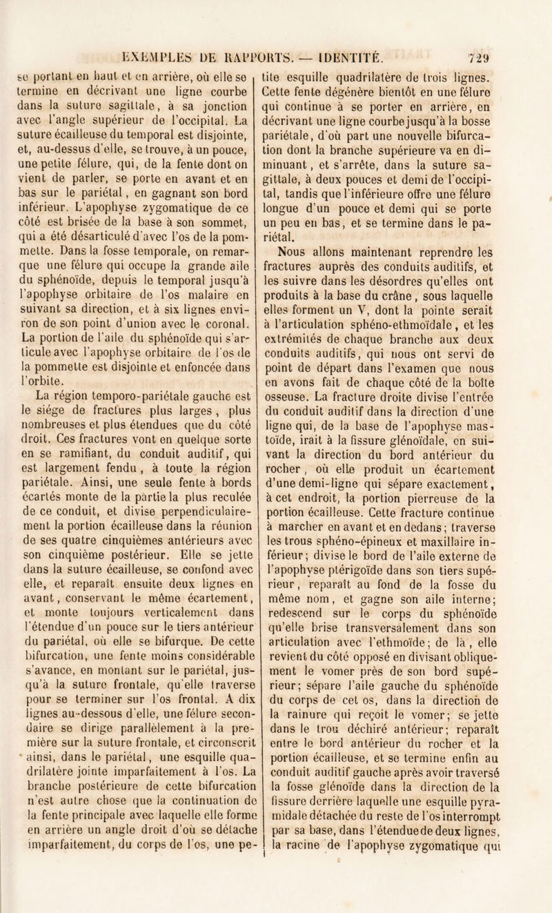 EXEMPLES DE HAPJ se portant en haut et en arrière, où elle se termine en décrivant une ligne courbe dans la suture sagittale, à sa jonction avec l’angle supérieur de l’occipital. La suture écailleuse du temporal est disjointe, et, au-dessus d’elle, se trouve, à un pouce, une petite fêlure, qui, de la fente dont on vient de parler, se porte en avant et en bas sur le pariétal, en gagnant son bord inférieur. L’apophyse zygomatique de ce côté est brisée de la base à son sommet, qui a été désarticulé d'avec l’os de la pom- mette. Dans la fosse temporale, on remar- que une fêlure qui occupe la grande aile du sphénoïde, depuis le temporal jusqu’à l’apophyse orbitaire de l’os malaire en suivant sa direction, et à six lignes envi- ron de son point d’union avec le coronal. La portion de l’aile du sphénoïde qui s'ar- ticule avec l’apophyse orbitaire de l’os de la pommette est disjointe et enfoncée dans l’orbite. La région temporo-pariétale gauche est le siège de fractures plus larges , plus nombreuses et plus étendues que du côté droit. Ces fractures vont en quelque sorte en se ramifiant, du conduit auditif, qui est largement fendu , à toute la région pariétale. Ainsi, une seule fente à bords écartés monte de la partie la plus reculée de ce conduit, et divise perpendiculaire- ment la portion écailleuse dans la réunion de ses quatre cinquièmes antérieurs avec son cinquième postérieur. Elle se jette dans la suture écailleuse, se confond avec elle, et reparaît ensuite deux lignes en avant, conservant le même écartement, et monte toujours verticalement dans l’étendue d’un pouce sur le tiers antérieur du pariétal, où elle se bifurque. De cette bifurcation, une fente moins considérable s’avance, en montant sur le pariétal, jus- qu’à la suture frontale, qu’elle traverse pour se terminer sur l’os frontal. À dix lignes au-dessous d’elle, une fêlure secon- daire se dirige parallèlement à la pre- mière sur la suture frontale, et circonscrit • ainsi, dans le pariétal, une esquille qua- drilatère jointe imparfaitement à l’os. La branche postérieure de cette bifurcation n’est autre chose que la continuation do la fente principale avec laquelle elle forme en arrière un angle droit d’où se détache imparfaitement, du corps de l’os, une pe- )RTS. — IDENTITÉ. 729 tite esquille quadrilatère de trois lignes. Cette fente dégénère bientôt en une fêlure qui continue à se porter en arrière, en décrivant une ligne courbe jusqu’à la bosse pariétale, d’où part une nouvelle bifurca- tion dont la branche supérieure va en di- minuant , et s’arrête, dans la suture sa- gittale, à deux pouces et demi de l’occipi- tal, tandis que l’inférieure offre une fêlure longue d’un pouce et demi qui se porte un peu en bas, et se termine dans le pa- riétal. Nous allons maintenant reprendre les fractures auprès des conduits auditifs, et les suivre dans les désordres qu’elles ont produits à la base du crâne , sous laquelle elles forment un Y, dont la pointe serait à l’articulation sphéno-ethmoïdale, et les extrémités de chaque branche aux deux conduits auditifs, qui nous ont servi de point de départ dans l’examen que nous en avons fait de chaque côté de la boîte osseuse. La fracture droite divise l’entrée du conduit auditif dans la direction d’une ligne qui, de la base de l’apophyse mas- toïde, irait à la fissure glénoïdale, en sui- vant la direction du bord antérieur du rocher, où elie produit un écartement d’une demi-ligne qui sépare exactement, à cet endroit, la portion pierreuse de la portion écailleuse. Cette fracture continue à marcher en avant et en dedans; traverse les trous sphéno-épineux et maxillaire in- férieur; divise le bord de l’aile externe de l’apophyse ptérigoïde dans son tiers supé- rieur , reparaît au fond de la fosse du même nom, et gagne son aile interne; redescend sur le corps du sphénoïde qu’elle brise transversalement dans son articulation avec l’ethmoïde; de là, elle revient du côté opposé en divisant oblique- ment le vomer près de son bord supé- rieur; sépare l’aile gauche du sphénoïde du corps de cet os, dans la direction de la rainure qui reçoit le vomer; se jette dans le trou déchiré antérieur; reparaît entre le bord antérieur du rocher et la portion écailleuse, et se termine enfin au conduit auditif gauche après avoir traversé la fosse glénoïde dans la direction de la fissure derrière laquelle une esquille pyra- midale détachée du reste de l’os interrompt par sa base, dans l’étenduededeux lignes, la racine de l’apophyse zygomatique qui