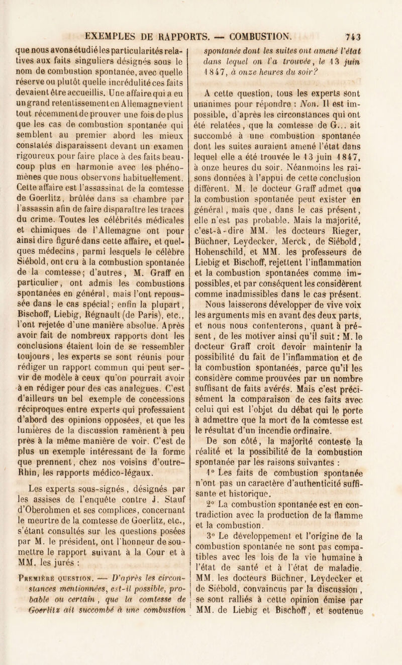 que nous avons étudié les particularités rela- tives aux faits singuliers désignés sous le nom de combustion spontanée, avec quelle réserve ou plutôt quelle incrédulité ces faits devaient être accueillis. Une affairequi a eu ungrand retentissement en Allemagne vient tout récemment de prouver une fois de plus que les cas de combustion spontanée qui semblent au premier abord les mieux constatés disparaissent devant un examen rigoureux pour faire place à des faits beau- coup plus en harmonie avec les phéno- mènes que nous observons habituellement. Cette affaire est l’assassinat de la comtesse deGoerlitz, brûlée dans sa chambre par l’assassin afin de faire disparaître les traces du crime. Toutes les célébrités médicales et chimiques de l’Allemagne ont pour ainsi dire figuré dans cette affaire, et quel- ques médecins, parmi lesquels le célèbre Siébold, ont cru à la combustion spontanée de la comtesse; d’autres, M. Graff en particulier, ont admis les combustions spontanées en général, mais l’ont repous- sée dans le cas spécial; enfin la plupart, Bischoff, Liebig, Régnault (de Paris), etc., l’ont rejetée d’une manière absolue. Après avoir fait de nombreux rapports dont les conclusions étaient loin de se ressembler toujours, les experts se sont réunis pour rédiger un rapport commun qui peut ser- vir de modèle à ceux qu’on pourrait avoir à en rédiger pour des cas analogues. C’est d’ailleurs un bel exemple de concessions réciproques entre experts qui professaient d’abord des opinions opposées, et que les lumières de la discussion ramènent à peu près à la même manière de voir. C’est de plus un exemple intéressant de la forme que prennent, chez nos voisins d’outre- Rhin, les rapports médico-légaux. Les experts sous-signés , désignés par les assises de l’enquête contre J. Stauf d’Oberohmen et ses complices, concernant le meurtre de la comtesse de Goerlitz, etc., s’étant consultés sur les questions posées par M. le président, ont l’honneur de sou - mettre le rapport suivant à la Cour et à MM. les jurés : Première question. — D’après les circon- stances mentionnées, est-il possible, pro- bable ou certain , que la comtesse de Goerlitz ait succombé à une combustion spontanée dont les suites ont amené l’état dans lequel on l'a trouvée, le 13 juin 1 8 47, à onze heures du soir? A cette question, tous les experts sont unanimes pour répondre : Non. Il est im- possible, d’après les circonstances qui ont été relatées, que la comtesse de G... ait succombé à une combustion spontanée dont les suites auraient amené l’état dans lequel elle a été trouvée le 13 juin 1 847, à onze heures du soir. Néanmoins les rai- sons données à l’appui de cette conclusion diffèrent. M. le docteur Graff admet que la combustion spontanée peut exister en générai, mais que, dans le cas présent, elle n'est pas probable. Mais la majorité, c’est-à-dire MM. les docteurs Rieger, Büchner, Leydecker, Merck, de Siébold, Hohenschild, et MM. les professeurs de Liebig et Bischoff, rejettent l’inflammation et la combustion spontanées comme im- possibles, et par conséquent les considèrent comme inadmissibles dans le cas présent. Nous laisserons développer de vive voix les arguments mis en avant des deux parts, et nous nous contenterons, quant à pré- sent , de les motiver ainsi qu’il suit : M. le docteur Graff croit devoir maintenir la possibilité du fait de l’inflammation et de la combustion spontanées, parce qu’il les considère comme prouvées par un nombre suffisant de faits avérés. Mais c’est préci- sément la comparaison de ces faits avec celui qui est l’objet du débat qui le porte à admettre que la mort de la comtesse est le résultat d’un incendie ordinaire. De son côté, la majorité conteste la réalité et la possibilité de la combustion spontanée par les raisons suivantes : 1° Les faits de combustion spontanée n’ont pas un caractère d’authenticité suffi- sante et historique. 2° La combustion spontanée est en con- tradiction avec la production de la flamme et la combustion. 3° Le développement et l’origine de la combustion spontanée ne sont pas compa- tibles avec les lois de la vie humaine à l’état de santé et à l’état de maladie. MM. les docteurs Büchner, Leydecker et de Siébold, convaincus par la discussion , se sont ralliés à cette opinion émise par MM. de Liebig et Bischoff, et soutenue