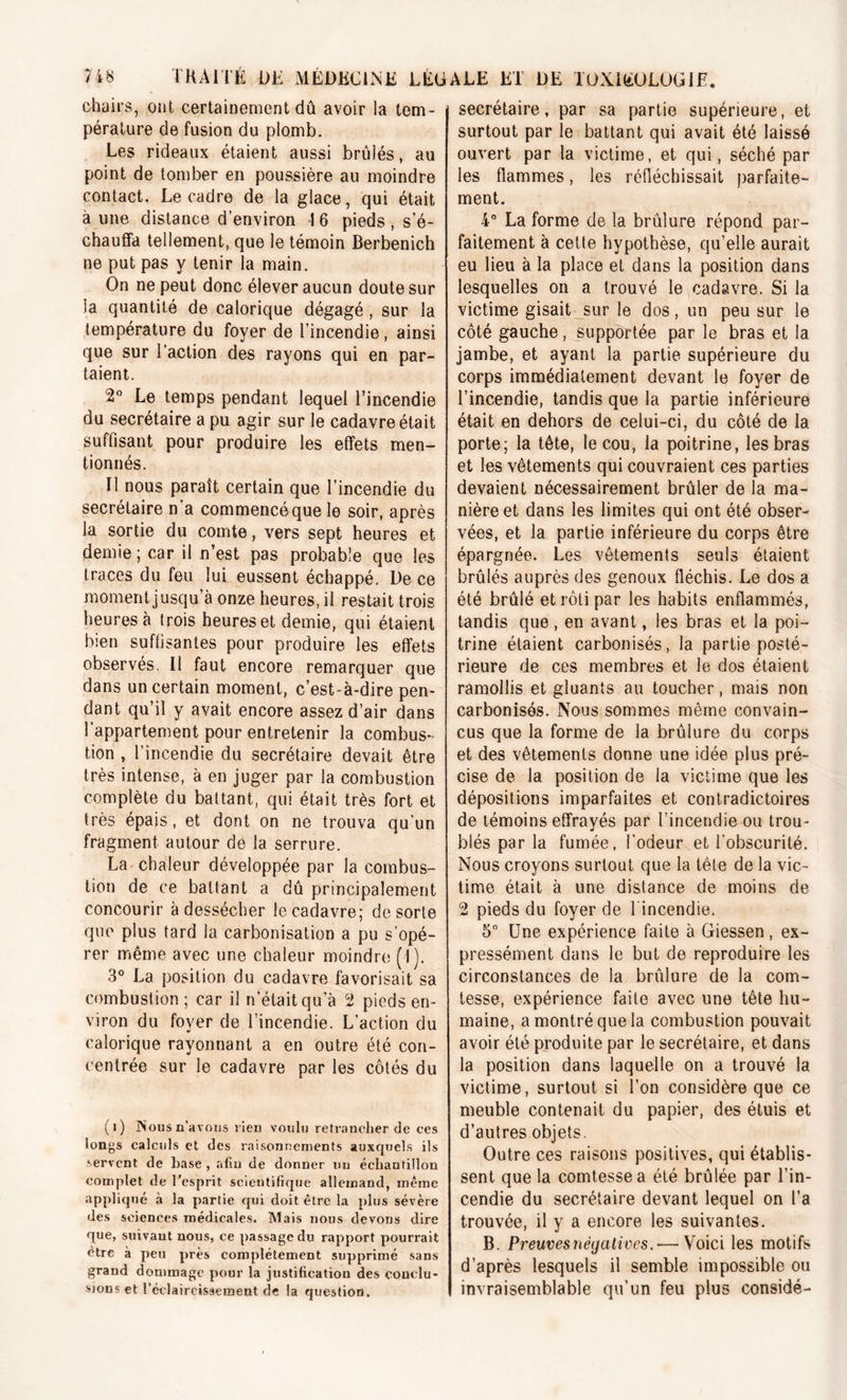chairs, ont certainement dû avoir la tem- pérature de fusion du plomb. Les rideaux étaient aussi brûlés, au point de tomber en poussière au moindre contact. Le cadre de la glace, qui était a une distance d’environ I 6 pieds , s’é- chauffa tellement, que le témoin Berbenich ne put pas y tenir la main. On ne peut donc élever aucun doute sur la quantité de calorique dégagé , sur la température du foyer de l’incendie, ainsi que sur l’action des rayons qui en par- taient. 2° Le temps pendant lequel l’incendie du secrétaire a pu agir sur le cadavre était suffisant pour produire les effets men- tionnés. Il nous paraît certain que l’incendie du secrétaire n‘a commencéque le soir, après la sortie du comte, vers sept heures et demie ; car il n’est pas probable que les traces du feu lui eussent échappé. De ce moment jusqu’à onze heures, il restait trois heures à trois heures et demie, qui étaient bien suffisantes pour produire les effets observés. Il faut encore remarquer que dans un certain moment, c’est-à-dire pen- dant qu’il y avait encore assez d’air dans l’appartement pour entretenir la combus- tion , l’incendie du secrétaire devait être très intense, à en juger par la combustion complète du battant, qui était très fort et très épais, et dont on ne trouva qu’un fragment autour de la serrure. La chaleur développée par la combus- tion de ce battant a dû principalement concourir à dessécher le cadavre; de sorte que plus tard la carbonisation a pu s’opé- rer même avec une chaleur moindre (1). 3° La position du cadavre favorisait sa combustion; car il n’était qu’à 2 pieds en- viron du foyer de l’incendie. L’action du calorique rayonnant a en outre été con- centrée sur le cadavre par les côtés du (i) Nous n'avous rien voulu retrancher de ces longs calculs et des raisonnements auxquels ils servent de base , afin de donner un échantillon complet de l’esprit scientifique allemand, même appliqué à la partie qui doit être la plus sévère des sciences médicales. Mais nous devons dire que, suivant nous, ce passage du rapport pourrait être à peu près complètement supprimé sans grand dommage pour la justification des conclu- sions et l'éclaircissement de ta question. secrétaire, par sa partie supérieure, et surtout par le battant qui avait été laissé ouvert par la victime, et qui, séché par les flammes, les réfléchissait parfaite- ment. 4° La forme de la brûlure répond par- faitement à cette hypothèse, qu’elle aurait eu lieu à la place et dans la position dans lesquelles on a trouvé le cadavre. Si la victime gisait sur le dos, un peu sur le côté gauche, supportée par le bras et la jambe, et ayant la partie supérieure du corps immédiatement devant le foyer de l’incendie, tandis que la partie inférieure était en dehors de celui-ci, du côté de la porte; la tête, le cou, la poitrine, les bras et les vêtements qui couvraient ces parties devaient nécessairement brûler de la ma- nière et dans les limites qui ont été obser- vées, et la partie inférieure du corps être épargnée. Les vêtements seuls étaient brûlés auprès des genoux fléchis. Le dos a été brûlé et rôti par les habits enflammés, tandis que , en avant, les bras et la poi- trine étaient carbonisés, la partie posté- rieure de ces membres et le dos étaient ramollis et gluants au toucher, mais non carbonisés. Nous sommes même convain- cus que la forme de la brûlure du corps et des vêtements donne une idée plus pré- cise de la position de la victime que les dépositions imparfaites et contradictoires de témoins effrayés par l’incendie ou trou- blés par la fumée, l’odeur et l'obscurité. Nous croyons surtout que la tête de la vic- time était à une distance de moins de 2 pieds du foyer de l'incendie. 5° Une expérience faite à Giessen, ex- pressément dans le but de reproduire les circonstances de la brûlure de la com- tesse, expérience faite avec une tête hu- maine, a montré que la combustion pouvait avoir été produite par le secrétaire, et dans la position dans laquelle on a trouvé la victime, surtout si l’on considère que ce meuble contenait du papier, des étuis et d’autres objets. Outre ces raisons positives, qui établis- sent que la comtesse a été brûlée par l’in- cendie du secrétaire devant lequel on l’a trouvée, il y a encore les suivantes. B. Preuves négatives. — Voici les motifs d’après lesquels il semble impossible ou invraisemblable qu’un feu plus considé-