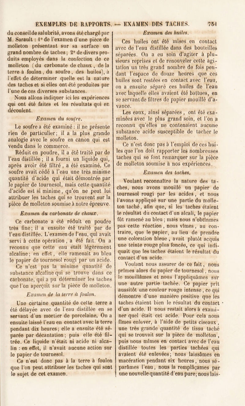 75 A EXEMPLES DE RAPPORTS. du conseil de salubrité, avons été chargé par M. Sarault : 1° de l’examen d'une pièce de molleton présentant sur sa surface un grand nombre de taches; 2° de divers pro- duits employés dans la confection de ce molleton ( du carbonate de chaux , de la terre à foulon, du soufre, des huiles), à l’effet de déterminer quelle est la nature des taches et si elles ont été produites par l’une de ces diverses substances. Nous allons indiquer ici les expériences qui ont été faites et les résultats qui en découlent. Examen du soufre. Le soufre a été examiné: il ne présente rien de particulier; il a la plus grande analogie avec le soufre en canon qui est vendu dans le commerce. Réduit en poudre, il a été traité par de l’eau distillée ; il a fourni un liquide qui, après avoir été filtré , a été examiné. Ce soufre avait cédé à l’eau une très minime quantité d’acide qui était démontrée par le papier de tournesol, mais cette quantité d’acide est si minime, qu’on ne peut lui attribuer les taches qui se trouvent sur la pièce de molleton soumise à notre épreuve. Examen du carbonate de chaux. Ce carbonate a été réduit en poudre très fine; il a ensuite été traité par de l’eau distillée. L’examen de l’eau, qui avait servi à cette opération , a été fait. On a reconnu que cette eau était légèrement alcaline; en effet, elle ramenait au bleu le papier de tournesol rougi par un acide. Ce n’est pas la minime quantité de substance alcaline qui se trouve dans ce carbonate, qui a pu déterminer les taches que l’on aperçoit sur la pièce de molleton. Examen de la terre à foulon. Une certaine quantité de cette terre a été délayée avec de l’eau distillée en se servant d’un mortier de porcelaine. On a ensuite laissé l’eau en contact avec la terre pendant dix heures; elle a ensuite été sé- parée par décantation ; puis elle été fil- trée. Ce liquide n’était ni acide ni alca- lin : en effet, il n’avait aucune action sur le papier de tournesol. Ce n’est donc pas à la terre à foulon que l’on peut attribuer les taches qui sont le sujet de cet examen. — EXAMEN DES TACHES. Examen des huiles. Ces huiles ont été mises en contact avec de l’eau distillée dans des bouteilles séparées. On a eu soin d’agiter à plu- sieurs reprises et de renouveler cette agi- tation un très grand nombre de fois pen- dant l’espace de douze heures que ces huiles sont restées en contact avec l'eau, on a ensuite séparé ces huiles de l’eau avec laquelle elles avaient été battues, en se servant de filtres de papier mouillé d’a- vance. Les eaux, ainsi séparées , ont été exa- minées avec le plus grand soin, et l’on a reconnu qu’elles ne contenaient aucune substance acide susceptible de tacher le molleton. Ce n’est donc pas à l’emploi de ces hui» les que l’on doit rapporter les nombreuses taches qui se font remarquer sur la pièce de molleton soumise à nos expériences. Examen des taches. Voulant reconnaître la nature des ta- ches, nous avons mouillé un papier de tournesol rougi par les acides , et nous l’avons appliqué sur une partie du molle- ton taché, afin que, si les taches étaient le résultat du contact d’un alcali, le papier fût ramené au bleu ; maïs nous n’obtînmes pas cette réaction, nous vîmes, au con- traire, que le papier, au lieu de prendre une coloration bleue , avait plutôt acquis une teinte rouge plus foncée, ce qui indi- quait que les taches étaient le résultat du contact d’un acide. Voulant nous assurer de ce fait, nous prîmes alors du papier de tournesol, nous le mouillâmes et nous l’appliquâmes sur une autre partie tachée. Ce papier prit aussitôt une couleur rouge intense , ce qui démontre d’une manière positive que les taches étaient bien le résultat du contact k d’un acide. 11 nous restait alors à exami- ner quel était cet acide. Pour cela nous fîmes enlever, à l’aide de petits ciseaux , une très grande quantité de tissu taché qui se trouvait sur la pièce de molleton , puis nous mîmes en contact avec de l’eau distillée toutes les parties tachées qui avaient été enlevées; nous laissâmes en macération pendant six heures, nous sé- parâmes l’eau, nous la remplâçames par une nouvelle quantité d’eau pure; nous lais-