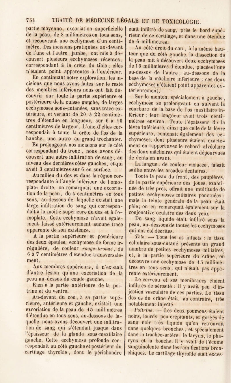 partie moyenne , excoriation superficielle de la peau, de 8 millimètres en tous sens, et recouvrant une ecchymose d’un centi- mètre. Des incisions pratiquées au-devant de l’une et l’autre jambe, ont mis à dé- couvert plusieurs ecchymoses récentes, correspondant à la crête du tibia ; elles n’étaient point apparentes à l’extérieur. En continuant notre exploration, les in- cisions que nous avons faites sur le reste des membres inférieurs nous ont fait dé- couvrir sur toute la partie supérieure et postérieure de la cuisse gauche, de larges ecchymoses sous-cutanées, sans trace ex- térieure, et variant de 20 à 22 centimè- tres d’étendue en longueur, sur 6 à 10 centimètres de largeur. L’une d’elles cor- respondait à toute la crête de l’os de la hanche, une autre au grand trochanter. En prolongeant nos incisions sur le côté correspondant du tronc , nous avons dé- couvert une autre infiltration de sang , au niveau des dernières côtes gauches, et qui avait 3 centimètres sur 6 en surface. Au milieu du dos et dans la région cor- respondante à l’angle inférieur de l'omo - plate droite, on remarquait une excoria- tion de la peau , de 4 centimètres en tous sens, au-dessous de laquelle existait une large infiltration de sang qui correspon- dait à la moitié supérieure du dos et à l’o- moplate. Cette ecchymose n’avait égale- ment laissé extérieurement aucune trace apparente de son existence. A la partie supérieure et postérieure des deux épaules, ecchymose de forme ir- régulière, de couleur rouge-bronzé , de 6 à 7 centimètres d’étendue transversale- ment. Aux membres supérieurs, il n’existait d’autre lésion qu’une excoriation de la peau au-dessus du coude gauche. Rien à la partie antérieure de la poi- trine et du ventre. Au-devant du cou, à sa partie supé- rieure, antérieure et gauche, existait une excoriation de la peau de 15 millimètres d'étendue en tous sens, au-dessous de la- quelle nous avons découvert une infiltra- tion de sang qui s’étendait jusque dans l’épaisseur de la glande sous-maxillaire gauche. Cette ecchymose profonde cor- respondait au côté gauche et postérieur du cartilage thyroïde , dont le périchondre était infiltré de sang, près le bord supé- rieur de ce cartilage, et dans une étendue de 6 millimètres. Au côté droit du cou , à la même hau- teur que du côté gauche, la dissection de la peau mit à découvert deux ecchymoses de 15 millimètres d’étendue, placées Lune au-dessus de l’autre , au-dessous de la base de la mâchoire inférieure : ces deux ecchymoses n’étaient point apparentes ex- térieurement. Sur le menton, spécialement à gauche, ecchymose se prolongeant en suivant la courbure de la base de l’os maxillaire in- férieur : leur longueur avait trois centi- mètres environ. Toute l’épaisseur de la lèvre inférieure, ainsi que celle de la levre supérieure, contenait également des ec- chymoses, dont plusieurs étaient exacte- ment en rapport avec le rebord alvéolaire des deux mâchoires qui étaient dépourvues de dents en avant. La langue, de couleur violacée, faisait saillie entre les arcades dentaires. Toute la peau du front, des paupières, de la partie supérieure des joues, exami- née de très près, offrait une multitude de petites ecchymoses miliaires ponctuées : mais la teinte générale de la peau était pâle; on en remarquait également sur la conjonctive oculaire des deux yeux. Du sang liquide était infiltré sous la peau, au-dessous de toutes les ecchymoses qui ont été décrites. Tête. — Tous les os intacts : le tissu cellulaire sous-cutané présente un grand nombre de petites ecchvmoses miliaires, et, a la partie supérieure du crâne, on découvre une ecchymose de 15 millimè- tres en tous sens, qui n’était pas appa- rente extérieurement. Le cerveau et ses membranes étaient infiltrés de sérosité : il y avait peu d’in- jection vasculaire de ces parties. Le tissu des os du crâne était, au contraire, très notablement injecté. Poitrine. — Les deux poumons étaient noirs, lourds, peu crépitants, et gorgés de sang noir très liquide qu’on retrouvait dans quelques bronches, et spécialement dans la trachée-artère, le larynx, le pha- rynx et la bouche. Il y avait de l’écume sanguinolente dans les ramifications bron- chiques. Le cartilage thyroïde était exces-