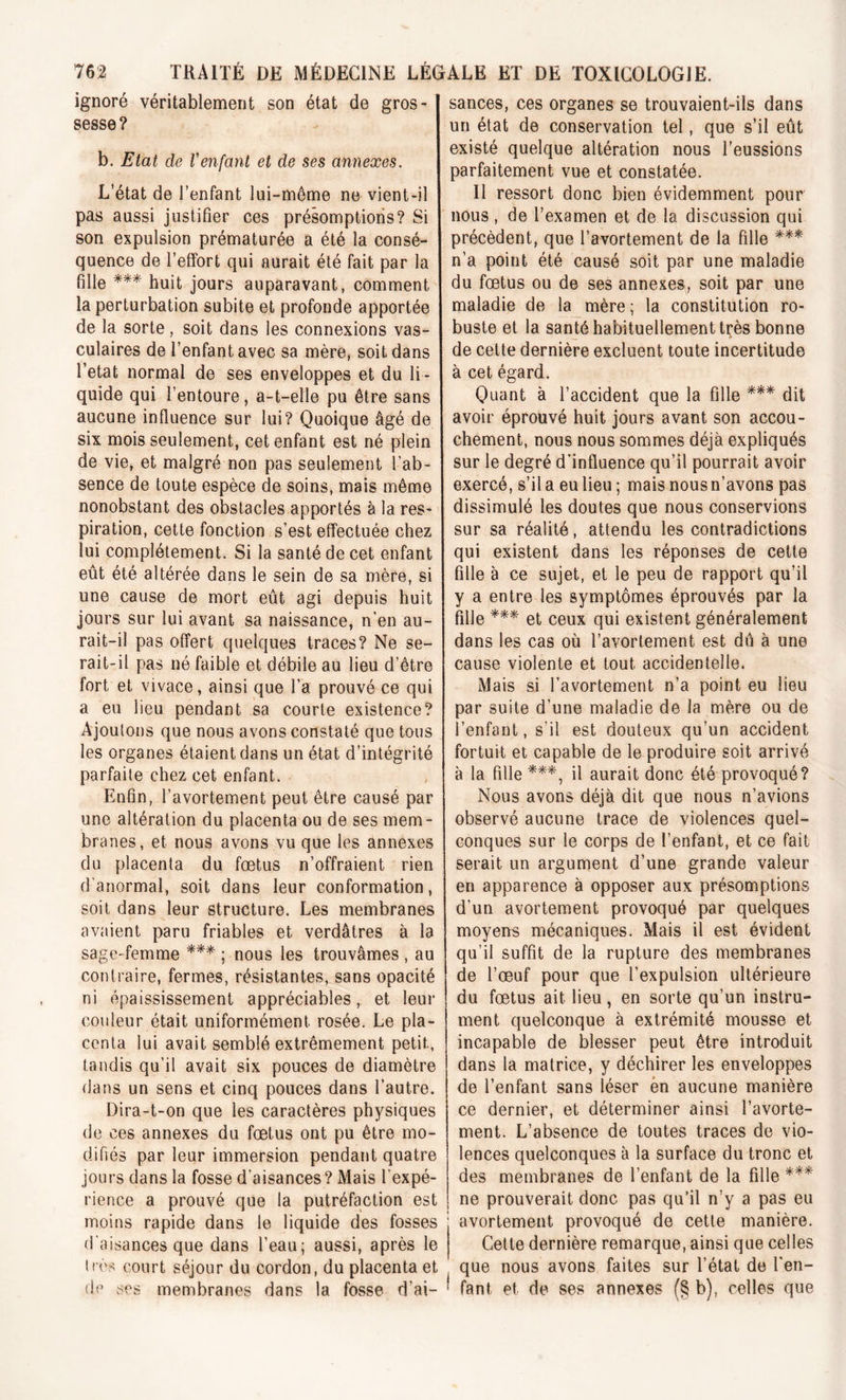 ignoré véritablement son état de gros- sesse? b. Etat de Venfant et de ses annexes. L’état de l’enfant lui-même ne vient-il pas aussi justifier ces présomptions? Si son expulsion prématurée a été la consé- quence de l’effort qui aurait été fait par la fille *** huit jours auparavant, comment la perturbation subite et profonde apportée de la sorte, soit dans les connexions vas- culaires de l’enfant avec sa mère, soit dans l’etat normal de ses enveloppes et du li- quide qui l’entoure, a-t-elle pu être sans aucune influence sur lui? Quoique âgé de six mois seulement, cet enfant est né plein de vie, et malgré non pas seulement l’ab- sence de toute espèce de soins, mais même nonobstant des obstacles apportés à la res- piration, cette fonction s’est effectuée chez lui complètement. Si la santé de cet enfant eût été altérée dans le sein de sa mère, si une cause de mort eût agi depuis huit jours sur lui avant sa naissance, n’en au- rait-il pas offert quelques traces? Ne se- rait-il pas né faible et débile au lieu d’être fort et vivace, ainsi que l’a prouvé ce qui a eu lieu pendant sa courte existence? Ajoutons que nous avons constaté que tous les organes étaient dans un état d’intégrité parfaite chez cet enfant. Enfin, l’avortement peut être causé par une altération du placenta ou de ses mem- branes, et nous avons vu que les annexes du placenta du fœtus n’offraient rien d'anormal, soit dans leur conformation, soit dans leur structure. Les membranes avaient paru friables et verdâtres à la sage-femme *** ; nous les trouvâmes , au contraire, fermes, résistantes, sans opacité ni épaississement appréciables, et leur couleur était uniformément, rosée. Le pla- centa lui avait semblé extrêmement petit, tandis qu’il avait six pouces de diamètre dans un sens et cinq pouces dans l’autre. Dira-t-on que les caractères physiques de ces annexes du fœtus ont pu être mo- difiés par leur immersion pendant quatre jours dans la fosse d’aisances? Mais l’expé- rience a prouvé que la putréfaction est moins rapide dans le liquide des fosses d'aisances que dans l’eau; aussi, après le 1res court séjour du cordon, du placenta et de ses membranes dans la fosse d’ai- sances, ces organes se trouvaient-ils dans un état de conservation tel, que s’il eût existé quelque altération nous l’eussions parfaitement vue et constatée. Il ressort donc bien évidemment pour nous , de l’examen et de la discussion qui précèdent, que l’avortement de la fille *** n’a point été causé soit par une maladie du fœtus ou de ses annexes, soit par une maladie de la mère ; la constitution ro- buste et la santé habituellement très bonne de cette dernière excluent toute incertitude à cet égard. Quant à l’accident que la fille *** dit avoir éprouvé huit jours avant son accou- chement, nous nous sommes déjà expliqués sur le degré d'influence qu’il pourrait avoir exercé, s’il a eu lieu ; mais nous n’avons pas dissimulé les doutes que nous conservions sur sa réalité, attendu les contradictions qui existent dans les réponses de cette fille à ce sujet, et le peu de rapport qu’il y a entre les symptômes éprouvés par la fille *** et ceux qui existent généralement dans les cas où l’avortement est dû à une cause violente et tout accidentelle. Mais si l’avortement n’a point eu lieu par suite d’une maladie de la mère ou de l’enfant, s'il est douteux qu’un accident fortuit et capable de le produire soit arrivé à la fille ***, il aurait donc été provoqué? Nous avons déjà dit que nous n’avions observé aucune trace de violences quel- conques sur le corps de l’enfant, et ce fait serait un argument d’une grande valeur en apparence à opposer aux présomptions d’un avortement provoqué par quelques moyens mécaniques. Mais il est évident qu’il suffit de la rupture des membranes de l’œuf pour que l’expulsion ultérieure du fœtus ait lieu, en sorte qu’un instru- ment quelconque à extrémité mousse et incapable de blesser peut être introduit dans la matrice, y déchirer les enveloppes de l’enfant sans léser èn aucune manière ce dernier, et déterminer ainsi l’avorte- ment. L’absence de toutes traces de vio- lences quelconques à la surface du tronc et des membranes de l’enfant de la fille *** ne prouverait donc pas qu’il n’y a pas eu avortement provoqué de cette manière. Cette dernière remarque, ainsi que celles que nous avons faites sur l’état de l'en- fant et de ses annexes (§ b), celles que