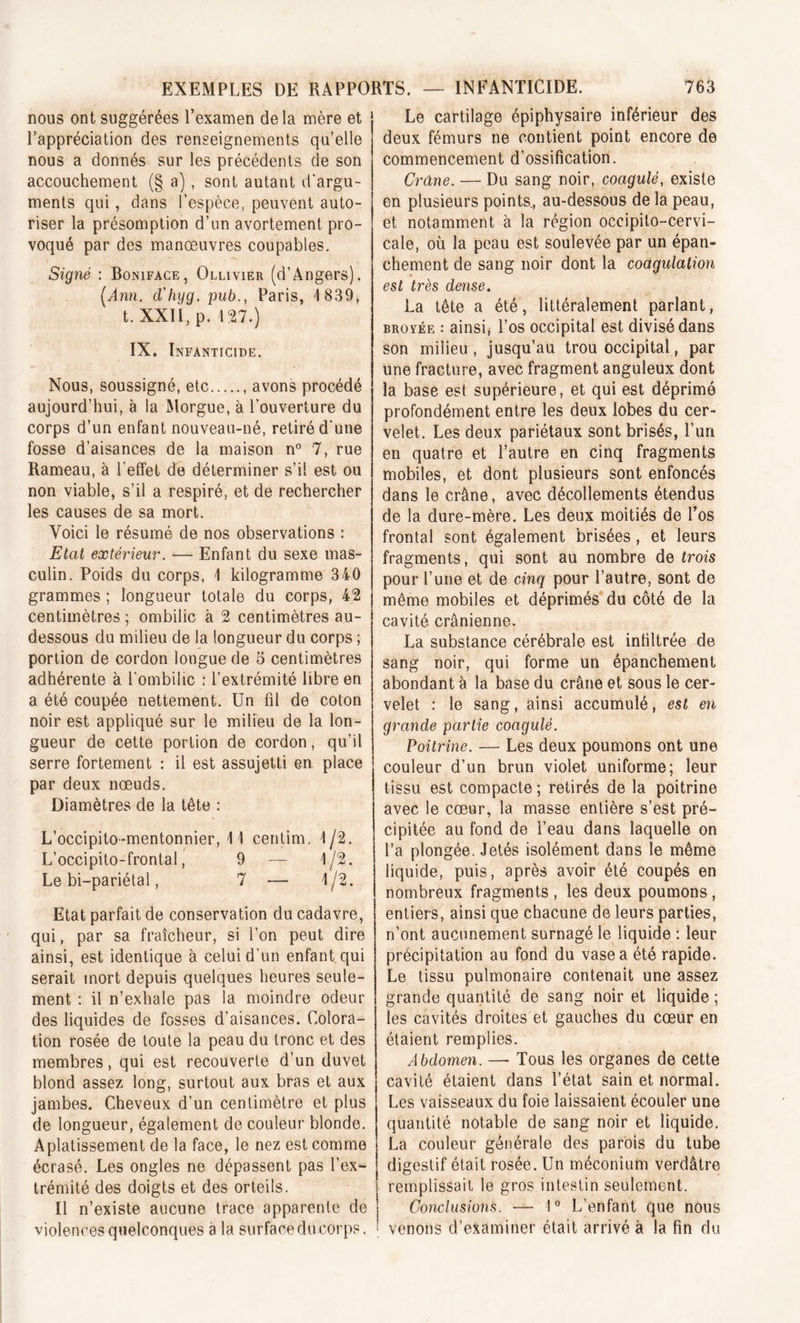 nous ont suggérées l’examen de la mère et l’appréciation des renseignements qu’elle nous a donnés sur les précédents de son accouchement (§ a), sont autant d'argu- ments qui, dans l’espèce, peuvent auto- riser la présomption d’un avortement pro- voqué par des manœuvres coupables. Signé : Boniface, Ollivier (d’Angers). [Ann. d'hyg. pub., Paris, 1839, t. XXII, p. 127.) IX. Infanticide. Nous, soussigné, etc avons procédé aujourd’hui, à la Morgue, à l’ouverture du corps d’un enfant nouveau-né, retiré d'une fosse d’aisances de la maison n° 7, rue Rameau, à l’effet de déterminer s’il est ou non viable, s’il a respiré, et de rechercher les causes de sa mort. Voici le résumé de nos observations : Etat extérieur. — Enfant du sexe mas- culin. Poids du corps, 1 kilogramme 340 grammes ; longueur totale du corps, 42 centimètres ; ombilic à 2 centimètres au- dessous du milieu de la longueur du corps ; portion de cordon longue de 5 centimètres adhérente à l’ombilic : l’extrémité libre en a été coupée nettement. Un ül de coton noir est appliqué sur le milieu de la lon- gueur de cette portion de cordon, qu’il serre fortement : il est assujetti en place par deux nœuds. Diamètres de la tête : L’occipito-mentonnier, 11 centim. 1/2. L’occipito-frontal, 9 — 1/2. Le bi-pariétal, 7 — 1/2. Etat parfait de conservation du cadavre, qui, par sa fraîcheur, si l’on peut dire ainsi, est identique à celui d’un enfant qui serait mort depuis quelques heures seule- ment : il n’exhale pas la moindre odeur des liquides de fosses d’aisances. Colora- tion rosée de toute la peau du tronc et des membres, qui est recouverte d’un duvet blond assez long, surtout aux bras et aux jambes. Cheveux d’un centimètre et plus de longueur, également de couleur blonde. Aplatissement de la face, le nez est comme écrasé. Les ongles ne dépassent pas l’ex- trémité des doigts et des orteils. Il n’existe aucune trace apparente de violences quelconques à la surface du corps. Le cartilage épiphysaire inférieur des deux fémurs ne contient point encore de commencement d’ossification. Crâne. — Du sang noir, coagulé, existe en plusieurs points., au-dessous de la peau, et notamment à la région occipito-cervi- cale, où la peau est soulevée par un épan- chement de sang noir dont la coagulation est très dense. La tête a été, littéralement parlant, broyée : ainsi, l’os occipital est divisé dans son milieu , jusqu’au trou occipital, par une fracture, avec fragment anguleux dont la base est supérieure, et qui est déprimé profondément entre les deux lobes du cer- velet. Les deux pariétaux sont brisés, l’un en quatre et l’autre en cinq fragments mobiles, et dont plusieurs sont enfoncés dans le crâne, avec décollements étendus de la dure-mère. Les deux moitiés de l’os frontal sont également brisées, et leurs fragments, qui sont au nombre de trois pour l’une et de cinq pour l’autre, sont de même mobiles et déprimés du côté de la cavité crânienne. La substance cérébrale est infiltrée de sang noir, qui forme un épanchement abondant à la base du crâne et sous le cer- velet : le sang, ainsi accumulé, est en grande partie coagulé. Poitrine. — Les deux poumons ont une couleur d’un brun violet uniforme; leur tissu est compacte ; retirés de la poitrine avec le cœur, la masse entière s’est pré- cipitée au fond de l’eau dans laquelle on l’a plongée. Jetés isolément dans le même liquide, puis, après avoir été coupés en nombreux fragments , les deux poumons, entiers, ainsi que chacune de leurs parties, n’ont aucunement surnagé le liquide : leur précipitation au fond du vase a été rapide. Le tissu pulmonaire contenait une assez grande quantité de sang noir et liquide ; les cavités droites et gauches du cœur en étaient remplies. Abdomen. — Tous les organes de cette cavité étaient dans l’état sain et normal. Les vaisseaux du foie laissaient écouler une quantité notable de sang noir et liquide. La couleur générale des parois du tube digestif était rosée. Un méconium verdâtre remplissait le gros intestin seulement. Conclusions. ■— 1° L’enfant que nous venons d’examiner était arrivé à la fin du