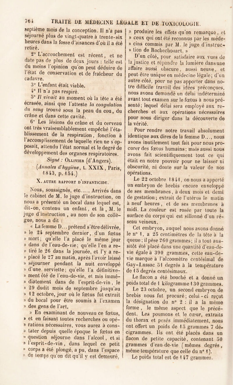 septième mois de la conception. Il n’a pas séjourné plus de vingt-quatre à trente-six heures dans la fosse d’aisances d’où il a été retiré. 2° L’accouchement est récent, et ne date pas de plus de deux jours : telle est du moins l’opinion qu’on peut déduire de i état de conservation et de fraîcheur du cadavre. 3° L’enfant était viable. 4° Il n’a pas respiré. 3° Il vivait au moment où la tête a été écrasée, ainsi que l’atteste la coagulation du sang trouvé sous la peau du cou, du crâne et dans cette cavité. 6° Les lésions du crâne et du cerveau ont très vraisemblablement empêché l’éta- blissement de la respiration, fonction à 1 accomplissement de laquelle rien ne s op- posait, attendu l’état normal et le degré de développement des organes respiratoires. Signé : Ollivier (d’Angers). (Annales d’hygiène, t. XXIX, Paris, 4 843, p. 154.) X. AUTRE RAPPORT d’iNFANTICIDE. Nous, soussignés, etc Arrivés dans le cabinet de M. le juge d’instruction, on nous a présenté un bocal dans lequel est, dit-on, contenu un enfant, et là , M. le juge d'instruction , au nom de son collè- gue, nous a dit : « La femme D... prétend s’être délivrée, » le 24 septembre dernier, d’un fœtus » mort; qu’elle l’a placé le même jour » dans de 1 eau-de-vie; qu’elle l’en a re- » tiré le 26 dans la journée, et l’y a re- » placé le 27 au matin, après l’avoir laissé » séjourner pendant la nuit enveloppé » d’une, serviette; quelle l’a défmitive- » ment ôté de l’eau-de-vie, et mis immé- » diatement dans de l’esprit-de-vin , le » 29 dudit mois de septembre jusqu’au *> 12 octobre, jour où le fœtus fut extrait » du bocal pour être soumis à l’examen » des gens de l’art. » En examinant de nouveau ce fœtus, » et en faisant toutes recherches ou opé- » rations nécessaires, vous aurez à cons- » tater depuis quelle époque le fœtus en » question séjourne dans l’alcool , et si » 1 esprit-de-vin , dans lequel ce petit ’> corps a été plongé, a pu, dans l’espace » de temps qu’on dit qu’il y est demeuré, » produire les effets qu’on remarque , et » ceux qui ont été reconnus par les méde- » cins commis par M. le juge d’instruc^ » lion de Rochechouart. » D’un côté, pour satisfaire aux vues de la justice et répandre la lumière dansune affaire aussi obscure, aussi neuve, et peut-être unique en médecine légale; d’un autre côté, pour ne pas apporter dans no- tre difficile travail des idées préconçues, nous avons demandé un délai indéterminé avant tout examen sur le fœtus à nous pré- senté; lequel délai sera employé aux re- cherches et aux opérations nécessaires pour nous diriger dans la découverte de la vérité. Pour rendre notre travail absolument identique aux dires de la femme D..., nous avons inutilement tout fait pour nous pro- curer des fœtus humains; mais aussi nous avons fait scientifiquement tout ce qui était en notre pouvoir pour ne laisser ni obscurité, ni doute sur la valeur de nos opérations. Le 22 octobre ! 841, on nous a apporté un embryon de brebis encore enveloppé de ses membranes, à deux mois et demi de gestation; extrait de l’utérus le matin à neuf heures , et de ses membranes à midi. La couleur est rosée par toute la surface du corps qui est sillonné d’un ré- seau veineux. Cet embryon, auquel nous avons donné le n° 1, a 25 centimètres de la tête à la queue; il pèse 260grammes; il a tout aus- sitôt été placé dans une quantité d’eau-de- vie égale à 390 grammes, cette eau-de- vie marque à l’alcoomètre centésimal de Gay-Lussac 51 degrés à la température de 15 degrés centésimaux. Le flacon a été bouché et a donné un poids total de I kilogramme 1 30 grammes. Le 23 octobre, un second embryon de brebis nous fut procuré; celui-ci reçut la désignation du n° 2 : il a la meme forme , le même aspect que le précé- dent. Les poumons et le cœur, extraits du thorax et pesés immédiatement, nous ont offert un poids de 15 grammes 7 dé- cigrammes. Ils ont été placés dans un flacon de petite capacité, contenant 50 grammes d’eau-de-vie (mêmes degrés, même température que celle du n° 1 ). Le poids total est de 1 47 grammes.