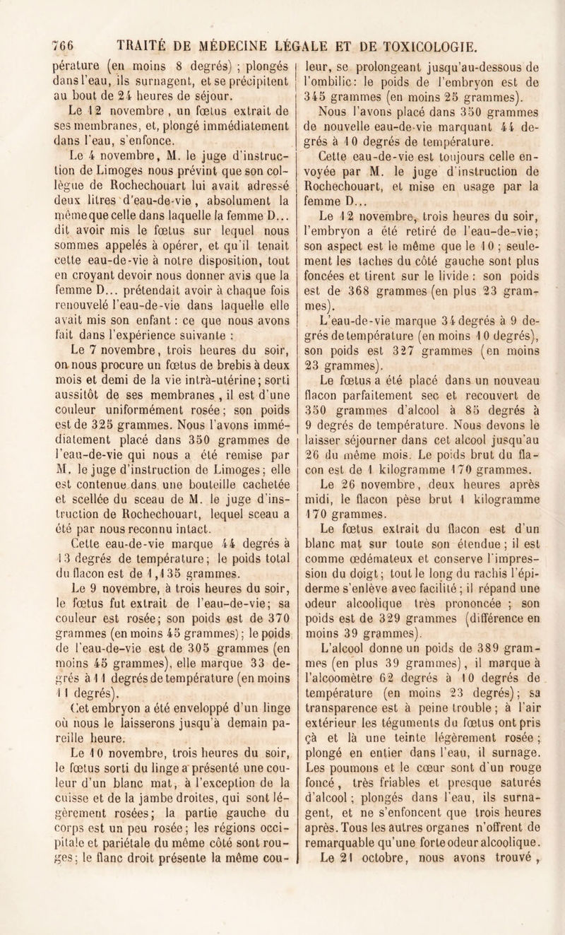 pérature (en moins 8 degrés) ; plongés dans l’eau, ils surnagent, et se précipitent au bout de 24 heures de séjour. Le 12 novembre , un fœtus extrait de ses membranes, et, plongé immédiatement dans l'eau, s’enfonce. Le 4 novembre, M. le juge d’instruc- tion de Limoges nous prévint que son col- lègue de Rochechouart lui avait adressé deux litres d’eau-de-vie , absolument la mêmeque celle dans laquelle la femme D... dit avoir mis le fœtus sur lequel nous sommes appelés à opérer, et qu’il tenait cette eau-de-vie à notre disposition, tout en croyant devoir nous donner avis que la femme D... prétendait avoir à chaque fois renouvelé l’eau-de-vie dans laquelle elle avait mis son enfant : ce que nous avons fait dans l’expérience suivante : Le 7 novembre, trois heures du soir, on nous procure un fœtus de brebis à deux mois et demi de la vie intra-utérine; sorti aussitôt de ses membranes , il est d’une couleur uniformément rosée ; son poids est de 325 grammes. Nous l’avons immé- diatement placé dans 350 grammes de l’eau-de-vie qui nous a été remise par M. le juge d’instruction de Limoges; elle est contenue dans une bouteille cachetée et scellée du sceau de M. le juge d’ins- truction de Rochechouart, lequel sceau a été par nous reconnu intact. Cette eau-de-vie marque 44 degrés à 13 degrés de température; le poids total du flacon est de 1,135 grammes. Le 9 novembre, à trois heures du soir, le fœtus fut extrait de l’eau-de-vie; sa couleur est rosée; son poids est de 370 grammes (en moins 45 grammes) ; le poids de l’eau-de-vie est de 305 grammes (en moins 45 grammes), elle marque 33 de- grés à 11 degrés de température (en moins 1 I degrés). Cet embryon a été enveloppé d’un linge où nous le laisserons jusqu’à demain pa- reille heure. Le 10 novembre, trois heures du soir, le fœtus sorti du linge a présenté une cou- leur d’un blanc mat, à l’exception de la cuisse et de la jambe droites, qui sont lé- gèrement rosées; la partie gauche du corps est un peu rosée; les régions occi- pitale et pariétale du même côté sont rou- ges; le flanc droit présente la même cou- leur, se prolongeant jusqu’au-dessous de l’ombilic: le poids de l’embryon est de 345 grammes (en moins 25 grammes). Nous l’avons placé dans 350 grammes de nouvelle eau-de-vie marquant 44 de- grés à 10 degrés de température. Cette eau-de-vie est toujours celle en- voyée par M. le juge d’instruction de Rochechouart, et mise en usage par la femme D... Le 12 novembre, trois heures du soir, l’embryon a été retiré de l’eau-de-vie; son aspect est le même que le 1 0 ; seule- ment les taches du côté gauche sont plus foncées et tirent sur le livide : son poids est de 368 grammes (en plus 23 gram- mes). L’eau-de-vie marque 34degrés à 9 de- grés de température (en moins 10 degrés), son poids est 3 27 grammes (en moins 23 grammes). Le fœtus a été placé dans un nouveau flacon parfaitement sec et recouvert de 350 grammes d’alcool à 85 degrés à 9 degrés de température. Nous devons le laisser séjourner dans cet alcool jusqu’au 26 du même mois. Le poids brut du fla- con est de 1 kilogramme 170 grammes. Le 26 novembre, deux heures après midi, le flacon pèse brut I kilogramme 170 grammes. Le fœtus extrait du flacon est d’un blanc mat sur toute son étendue ; il est comme œdémateux et conserve l’impres- sion du doigt ; tout le long du rachis l’épi- derme s’enlève avec facilité ; il répand une odeur alcoolique très prononcée ; son poids est de 329 grammes (différence en moins 39 grammes). L’alcool donne un poids de 389 gram- mes (en plus 39 grammes), il marque à l’alcoomètre 62 degrés à 10 degrés de température (en moins 23 degrés); sa transparence est à peine trouble ; à l’air extérieur les téguments du fœtus ont pris çà et là une teinte légèrement rosée ; plongé en entier dans l’eau, il surnage. Les poumons et le cœur sont d'un rouge foncé, très friables et presque saturés d’alcool ; plongés dans l’eau, ils surna- gent, et ne s’enfoncent que trois heures après. Tous les autres organes n’offrent de remarquable qu’une forte odeur alcoolique. Le 21 octobre, nous avons trouvé,