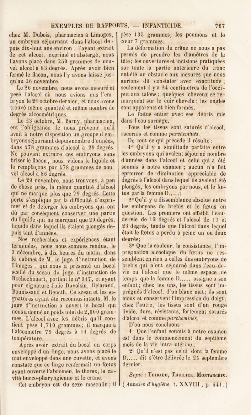 chez M. Dubois, pharmacien à Limoges, un embryon séjournant dans l’alcool de - puis dix-huit ans environ ; l'ayant extrait de cet alcool, exprimé et abstergé, nous l’avons placé dans 250 grammes de nou- vel alcool à 83 degrés. Après avoir bien fermé le flacon, nous l’y avons laissé jus- qu’au 26 novembre. Le 26 novembre, nous avons mesuré et pesé l’alcool où nous avions mis l’em- bryon le 21 octobre dernier, et nous avons trouvé même quantité et même nombre de degrés alcoométriques. Le 23 octobre, M. Barny, pharmacien, eut l’obligeance de nous prévenir qu'il avait à notre disposition un groupe d’em- bryonsséjournant depuisnombre d’années, dans 478 grammes d’alcool à 29 degrés. Ne pouvant extraire ces embryons sans briser le flacon, nous vidons le liquide et le remplaçons par 478 grammes de nou vel alcool à 86 degrés. Le 29 novembre, nous trouvons, à peu de chose près, la même quantité d’alcool qui ne marque plus que 79 degrés. Cette perte s’explique par la difficulté d’expri- mer et de déterger les embryons qui ont dû par conséquent conserver une partie du liquide qui ne marquait que 29 degrés, liquide dans lequel ils étaient plongés de- puis tant d’années. Nos recherches et expériences étant terminées, nous nous sommes rendus, le 3 décembre, à dix heures du matin, dans le cabinet de M. le juge d’instruction de Limoges , qui nous a présenté un bocal scellé du sceau du juge d’instruction de Rochechouart, portant le n° 917, et ayant pour signature Julie Duvoisin, Delarand, Bounissaud et Reucth. Ce sceau et les si- gnatures ayant été reconnus intacts, M. le juge d’instruction a ouvert le bocal qui nous a donné un poids total de2,000 gram- mes. L’alcool avec les débris qu’il con- tient pèse 1,710 grammes; il marque à l’alcoomètre 79 degrés à 11 degrés de température. Après avoir extrait du bocal un corps enveloppé d’un linge, nous avons placé le tout enveloppé dans une cuvette, et avons constaté que ce linge renfermait un fœtus ayant ouverts l’abdomen, le thorax, la ca- vité bucco-pharyngienne et le crâne. Cet embryon est du sexe masculin ; il pèse 135 grammes,, les poumons et le cœur 7 grammes. La déformation du crâne ne nous a pas permis de prendre les diamètres de la tête; les ouvertures et incisions pratiquées sur toute la partie antérieure du tronc ont été un obstacle aux mesures que nous aurions dû constater avec exactitude ; seulement il y a 24 centimètres de l’occi- put aux talons; quelques cheveux se re- marquent sur le cuir chevelu ; les ongles sont apparents et bien formés. Le fœtus entier avec ses débris mis dans l’eau surnage. Tous les tissus sont saturés d’alcool, racornis et comme parcheminés. De tout ce qui précède il résulte : 1 Qu’il y a similitude parfaite entre les embryons qui avaient séjourné nombre d’années dans l’alcool et celui qui a été soumis à notre examen ; aucun n’a fait éprouver de diminution appréciable de degrés à l’alcool dans lequel ils avaient été plongés, les embryons par nous, et le fœ- tus par la femme D ; 2° Qu’il y a dissemblance absolue entre les embryons de brebis et le fœtus en question. Les premiers ont affaibli l'eau- de-vie de 12 degrés et l’alcool de 17 et 23 degrés, tandis que l’alcool dans lequel était le fœtus a perdu à peine un ou deux degrés; 3° Que la couleur, la consistance, l’im- prégnation alcoolique du fœtus ne res- semblent en rien à celles des embrvons de brebis qui n’ont séjourné dans l’eau-de- vie ou l’alcool que le même espace de temps que la femme D assigne à son enfant; chez les uns, les tissus sont im- prégnés d’alcool, d’un blanc mat; ils sont mous et conservent l’impression du doigt; chez l’autre, les tissus sont d’un rouge livide, durs, résistants, fortement saturés d’alcool et comme parcheminés. D’où nous concluons : 1° Que l’enfant soumis à notre examen est dans ie commencement du septième mois de la vie intra-utérine ; 2° Qu’il n’est pas celui dont la femme D dit s’être délivrée le 24 septembre dernier. Signé : Thibaud, Thuilier, Montanceix. ( Annales d’hygiène, t. XXVIII, p 441.)