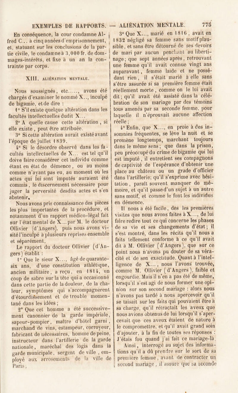 En conséquence, la cour condamne Al- fred C... à cinq années d'emprisonnement, et, statuant sur les conclusions de la par- tie civile, le condamne à 3,000 fr. de dom- mages-intérêts, et fixe à un an la con- trainte par corps. XIII. ALIÉNATION MENTALE. Nous soussignés, etc , avons été chargés d’examiner le nommé X.., inculpé de bigamie, et de dire : 10 S’il existe quelque altération dans les facultés intellectuelles dudit X... 2° A quelle cause cette altération , si elle existe , peut être attribuée. 3° Si cette altération aurait existé avant l’époque de juillet 1839. 4° Si le désordre observé dans les fa- cultés intellectuelles de X... est tel qu’il doive faire considérer cet individu comme étant en état de démence , ou au moins comme n’ayant pas eu, au moment où les actes qui lui sont imputés auraient été commis , le discernement nécessaire pour juger la perversité desdits actes et s’en abstenir. Nous avons pris connaissance des pièces les plus importantes de la procédure, et notamment d’un rapport médico-légal fait sur 1‘état mental de X... par M. le docteur Ollivier (d’Angers), puis nous avons vi- sité l’inculpé à plusieurs reprises ensemble et séparément, Le rapport du docteur Ollivier (d’An- gers) établit : ]° Que le sieur X..., âgé de quarante- six ans, d’une constitution athlétique, ancien militaire, a reçu, en 1814, un coup de sabre sur la tête qui a occasionné dans cette partie de la douleur, de la cha- leur, symptômes qui s’accompagnèrent d’étourdissement et de trouble momen- tané dans les idées ; 2° Que cet homme a été successive- ment canonnier de la garde impériale, sapeur-pompier, maître d’hôtel garni, marchand de vins, estampeur, corroyeur, fabricant de nécessaires, homme de peine, instructeur dans l’artillerie de la garde nationale, maréchal des logis dans la garde municipale, sergent de ville , em- ployé aux arrosements de la ville de Paris ; 3° Que X..., marié en 1816, avait en 1832 négligé sa femme sans motif plau- sible , et sans être détourné de ses devoirs de mari par aucun penchant au liberti- nage ; que sept années après, retrouvant une femme qu’il avait connue vingt ans auparavant, femme laide et ne possé- dant rien , il s’était marié à elle sans s’être assurée si sa première femme était réellement morte , comme on le lui avait dit ; qu’il avait été assisté dans la célé- bration de son mariage par des témoins tous amenés par sa seconde femme, pour laquelle il n’éprouvait aucune affection réelle ; 4° Enfin, que X..., en proie à des in- somnies fréquentes, se lève la nuit et se promène longtemps, marchant toujours dans le même sens; que dans la prison, peu préoccupé du crime de bigamie qui lui est imputé, il entretient ses compagnons de captivité de l’espérance d’obtenir une place au château ou un grade d’officier dans l’artillerie; qu’il s’exprime avec hési- tation , paraît souvent manquer de mé- moire, et qu’il passed’un sujet à un autre sans motif, et comme le font les individus en démence. Il nous a été facile, dès les premières visites que nous avons faites àX..., de lui faire redire tout ce qui concerne les phases de sa vie et ses changements d’état ; il s’est montré, dans les récits qu’il nous a faits tellement conforme à ce qu’il avait dit à M. Ollivier (d’Angers), que sur ce point nous n’avons pu douter de sa véra- cité et de son exactitude. Quant à Inintel- ligence de X... , nous l’avons trouvée, comme M. Ollivier (d’Angers), faible et engourdie. Mais il n’en a pas été de même, lorsqu’il s'est agi de nous former une opi- nion sur son second mariage : alors nous n’avons pas tardé à nous apercevoir qu’il se taisait sur les faits qui pouvaient être à sa charge, qu’il rétractait les aveux que nous avions obtenus de lui lorsqu’il s’aper- cevait que ces aveux étaient de nature à le compromettre, et qu’il avait grand soin d’ajouter, à la fin de toutes ses réponses : J’étais fou quand j'ai fait ce mariage-là; Ainsi, interrogé au sujet des informa- tions qu'il a dû prendre sur le sort de sa première femme , avant de contracter un second mariage, il assure que sa seconde