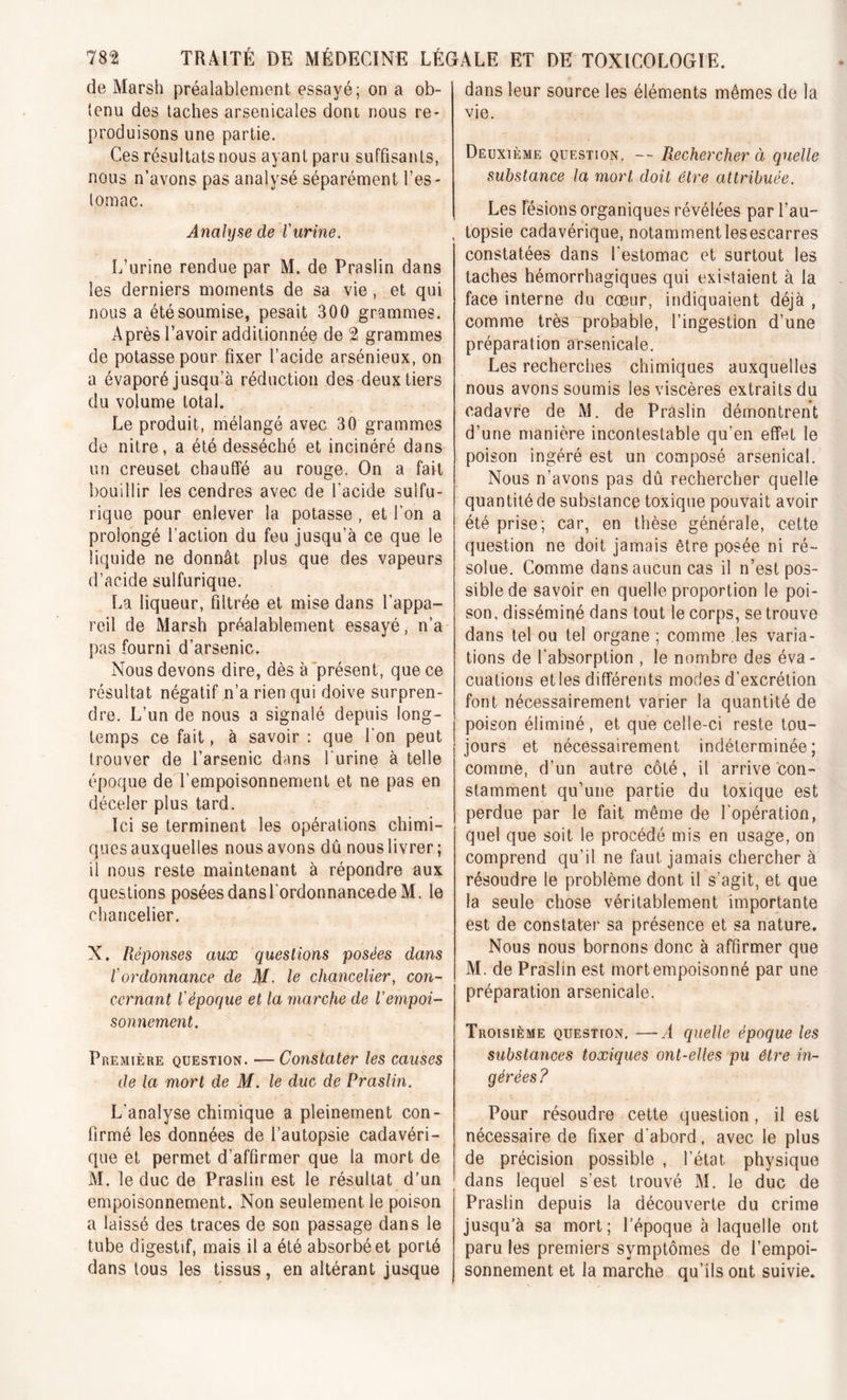 de Marsh préalablement essayé; on a ob- tenu des taches arsenicales dont nous re- produisons une partie. Ces résultats nous ayant paru suffisants, nous n’avons pas analysé séparément l’es- tomac. Analyse de l'urine. L’urine rendue par M. de Praslin dans les derniers moments de sa vie , et qui nous a été soumise, pesait 300 grammes. Après l’avoir additionnée de 2 grammes de potasse pour fixer l’acide arsénieux, on a évaporé jusqu’à réduction des deux tiers du volume total. Le produit, mélangé avec 30 grammes de nitre, a été desséché et incinéré dans un creuset chauffé au rouge. On a fait bouillir les cendres avec de l'acide sulfu- rique pour enlever la potasse , et l’on a prolongé l’action du feu jusqu’à ce que le liquide ne donnât plus que des vapeurs d’acide sulfurique. La liqueur, filtrée et mise dans l’appa- reil de Marsh préalablement essayé, n’a pas fourni d’arsenic. Nous devons dire, dès à présent, que ce résultat négatif n’a rien qui doive surpren- dre. L’un de nous a signalé depuis long- temps ce fait, à savoir : que l'on peut trouver de l’arsenic dans l'urine à telle époque de l’empoisonnement et ne pas en déceler plus tard. Ici se terminent les opérations chimi- ques auxquelles nous avons dû nous livrer ; il nous reste maintenant à répondre aux questions posées dansl'ordonnancedeM. le chancelier. X. Réponses aux questions posées dans l'ordonnance de M. le chancelier, con- cernant l'époque et la marche de l’empoi- sonnement. Première question. —Constater les causes de la mort de M. le duc de Praslin. L'analyse chimique a pleinement con- firmé les données de l’autopsie cadavéri- que et permet d’affirmer que la mort de M. le duc de Praslin est le résultat d’un empoisonnement. Non seulement le poison a laissé des traces de son passage dans le tube digestif, mais il a été absorbé et porté dans tous les tissus, en altérant jusque dans leur source les éléments mêmes de la vie. Deuxième question. -- Rechercher à quelle substance la mort doit être attribuée. Les lésions organiques révélées par l’au- topsie cadavérique, notamment lesescarres constatées dans l’estomac et surtout les taches hémorrhagiques qui existaient à la face interne du cœur, indiquaient déjà , comme très probable, l’ingestion d’une préparation arsenicale. Les recherches chimiques auxquelles nous avons soumis les viscères extraits du cadavre de M. de Praslin démontrent d’une manière incontestable qu’en effet le poison ingéré est un composé arsenical. Nous n’avons pas dû rechercher quelle quantité de substance toxique pouvait avoir été prise; car, en thèse générale, cette question ne doit jamais être posée ni ré- solue. Comme dans aucun cas il n’est pos- sible de savoir en quelle proportion le poi- son. disséminé dans tout le corps, se trouve dans tel ou tel organe ; comme les varia- tions de l'absorption , le nombre des éva- cuations etles différents modes d’excrétion font nécessairement varier la quantité de poison éliminé, et que celle-ci reste tou- jours et nécessairement indéterminée; comme, d’un autre côté, il arrive con- stamment qu’une partie du toxique est perdue par le fait même de l'opération, quel que soit le procédé mis en usage, on comprend qu’il ne faut jamais chercher à résoudre le problème dont il s'agit, et que la seule chose véritablement importante est de constater sa présence et sa nature. Nous nous bornons donc à affirmer que M. de Praslin est mortempoisonné par une préparation arsenicale. Troisième question. —A quelle époque les substances toxiques ont-elles pu être in- gérées? Pour résoudre cette question , il est nécessaire de fixer d'abord, avec le plus de précision possible , l’état, physique dans lequel s’est trouvé M. le duc de Praslin depuis la découverte du crime jusqu’à sa mort; l'époque à laquelle ont paru les premiers symptômes de l’empoi- sonnement et la marche qu’ils ont suivie.