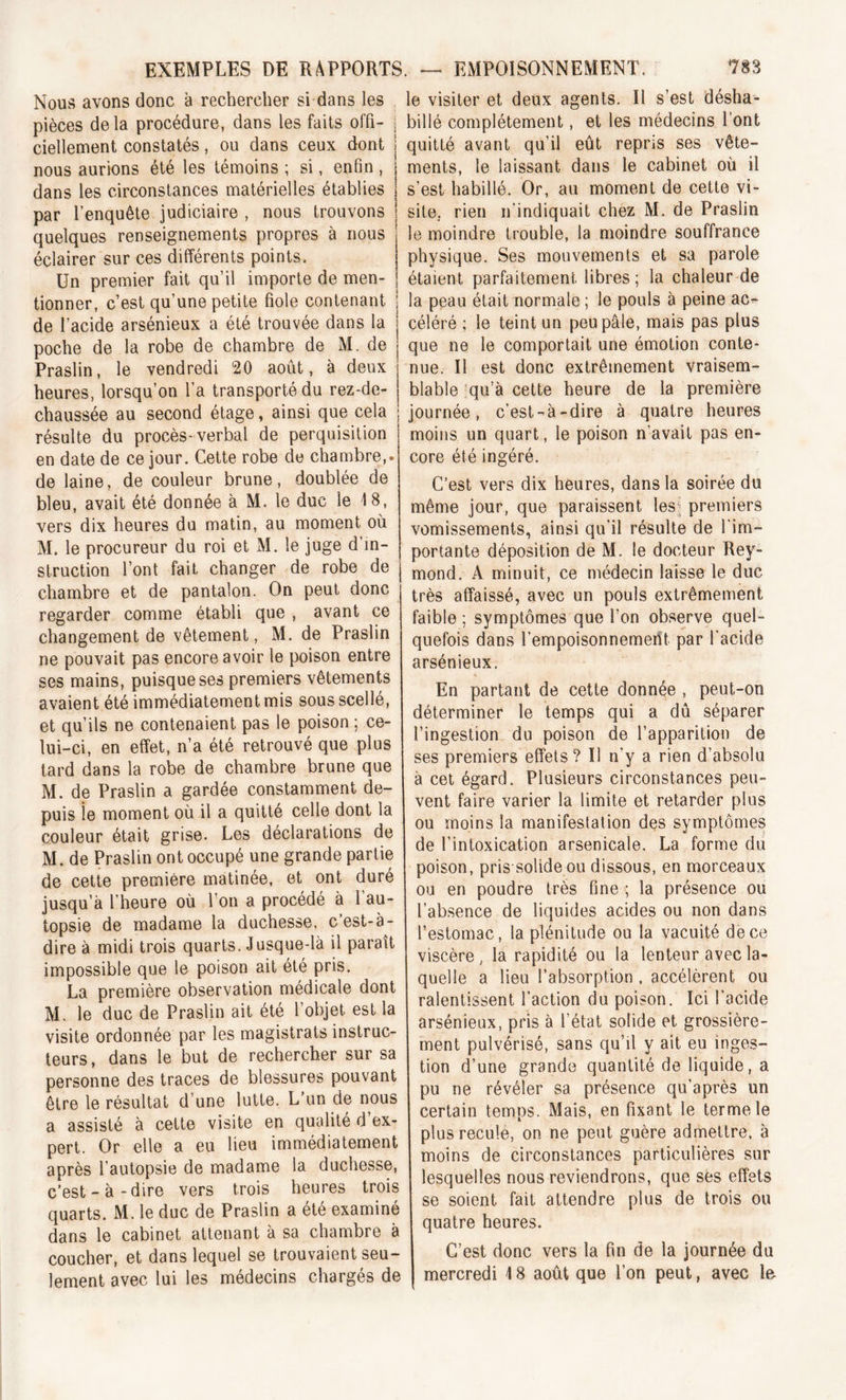 Nous avons donc à rechercher si dans les pièces delà procédure, dans les faits offi- ; ciellement constatés, ou dans ceux dont nous aurions été les témoins ; si, enfin , dans les circonstances matérielles établies par l’enquête judiciaire , nous trouvons quelques renseignements propres à nous éclairer sur ces différents points. Un premier fait qu’il importe de men- tionner, c’est qu’une petite fiole contenant de l’acide arsénieux a été trouvée dans la poche de la robe de chambre de M. de Praslin, le vendredi 20 août, à deux heures, lorsqu’on l’a transporté du rez-de- chaussée au second étage, ainsi que cela résulte du procès-verbal de perquisition en date de ce jour. Cette robe de chambre,, de laine, de couleur brune, doublée de bleu, avait été donnée à M. le duc le 18, vers dix heures du matin, au moment où M. le procureur du roi et M. le juge d’in- struction l’ont fait changer de robe de chambre et de pantalon. On peut donc regarder comme établi que , avant ce changement de vêtement, M. de Praslin ne pouvait pas encore avoir le poison entre ses mains, puisque ses premiers vêtements avaient été immédiatement mis sous scellé, et qu’ils ne contenaient pas le poison ; ce- lui-ci, en effet, n’a été retrouvé que plus tard dans la robe de chambre brune que M. de Praslin a gardée constamment de- puis le moment où il a quitté celle dont la couleur était grise. Les déclarations de M. de Praslin ont occupé une grande partie de cette première matinée, et ont duré jusqu’à l’heure où l’on a procédé à l’au- topsie de madame la duchesse, c’est-à- dire à midi trois quarts. Jusque-là il paraît impossible que le poison ait été pris. La première observation médicale dont M. le duc de Praslin ait été l’objet est la visite ordonnée par les magistrats instruc- teurs, dans le but de rechercher sur sa personne des traces de blessures pouvant être le résultat d’une lutte. L’un de nous a assisté à cette visite en qualité d ex- pert. Or elle a eu lieu immédiatement après l’autopsie de madame la duchesse, c’est-à-dire vers trois heures trois quarts. M. le duc de Praslin a été examiné dans le cabinet attenant à sa chambre à coucher, et dans lequel se trouvaient seu- lement avec lui les médecins chargés de le visiter et deux agents. Il s’est désha- billé complètement, et les médecins l’ont quitté avant qu’il eût repris ses vête- ments, le laissant dans le cabinet où il s’est habillé. Or, au moment de cette vi- site. rien n’indiquait chez M. de Praslin le moindre trouble, la moindre souffrance physique. Ses mouvements et sa parole étaient parfaitement libres; la chaleur de la peau était normale ; le pouls à peine ac^- céléré ; le teint un peu pâle, mais pas plus que ne le comportait une émotion conte- nue. Il est donc extrêmement vraisem- blable qu’à cette heure de la première journée, c’est-à-dire à quatre heures moins un quart, le poison n’avait pas en- core été ingéré. C’est vers dix heures, dans la soirée du même jour, que paraissent les; premiers vomissements, ainsi qu'il résulte de l’im- portante déposition de M. le docteur Rey- mond. A minuit, ce médecin laisse le duc très affaissé, avec un pouls extrêmement faible ; symptômes que l’on observe quel- quefois dans l’empoisonnemerît par l'acide arsénieux. En partant de cette donnée , peut-on déterminer le temps qui a dû séparer l’ingestion du poison de l’apparition de ses premiers effets? U n’y a rien d’absolu à cet égard. Plusieurs circonstances peu- vent faire varier la limite et retarder plus ou moins la manifestation des symptômes de l’intoxication arsenicale. La forme du poison, pris solide ou dissous, en morceaux ou en poudre très fine ; la présence ou l’absence de liquides acides ou non dans l’estomac, la plénitude ou la vacuité de ce viscère, la rapidité ou la lenteur avec la- quelle a lieu l’absorption , accélèrent ou ralentissent l’action du poison. Ici l’acide arsénieux, pris à l’état solide et grossière- ment pulvérisé, sans qu’il y ait eu inges- tion d’une grande quantité de liquide, a pu ne révéler sa présence qu’après un certain temps. Mais, en fixant le terme le plus recule, on ne peut guère admettre, à moins de circonstances particulières sur lesquelles nous reviendrons, que ses effets se soient fait attendre plus de trois ou quatre heures. C’est donc vers la fin de la journée du mercredi 18 août que l’on peut, avec le.