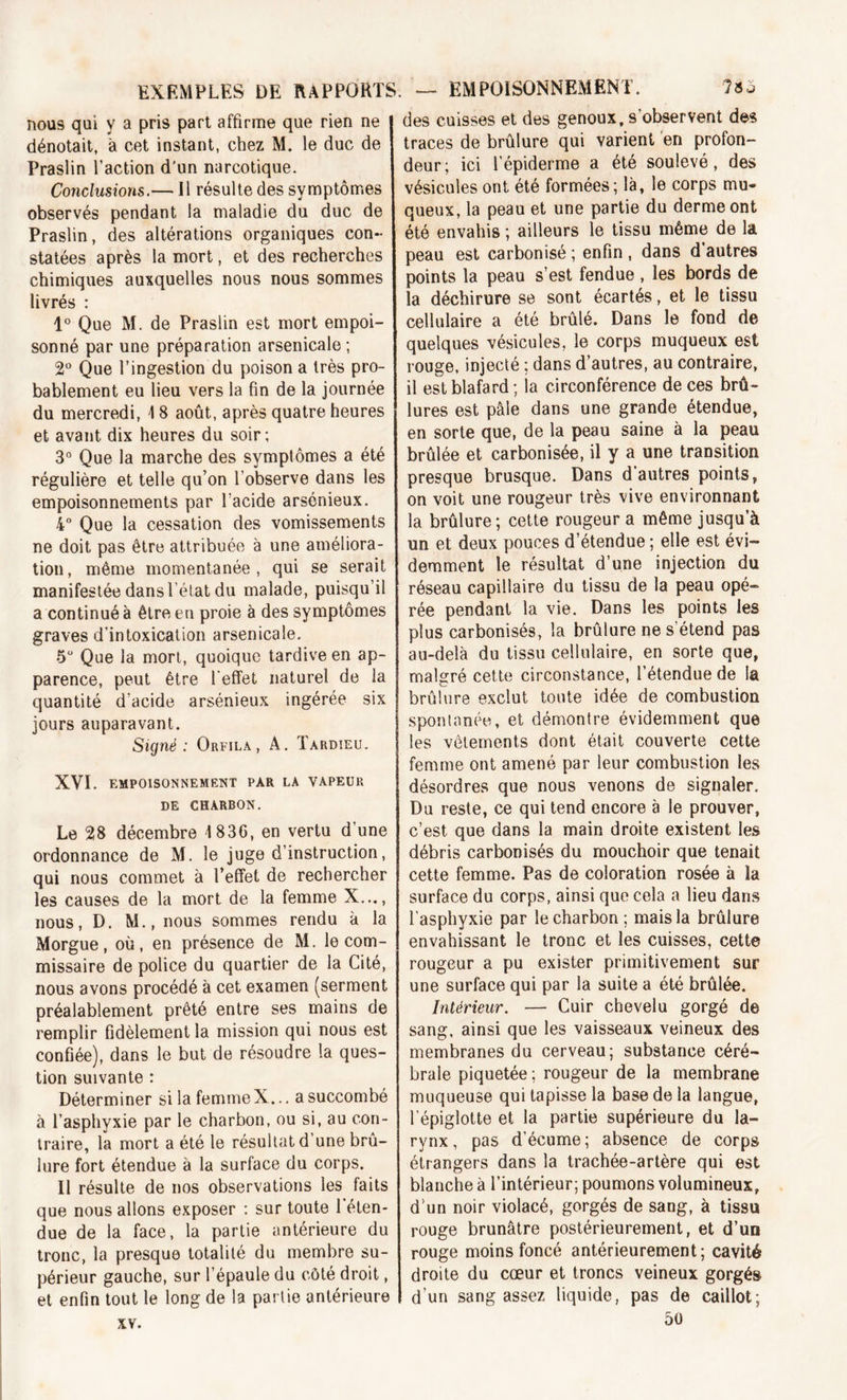 nous qui y a pris part affirme que rien ne dénotait, à cet instant, chez M. le duc de Praslin l’action d’un narcotique. Conclusions.— Il résulte des symptômes observés pendant la maladie du duc de Praslin, des altérations organiques con- statées après la mort, et des recherches chimiques auxquelles nous nous sommes livrés : 1° Que M. de Praslin est mort empoi- sonné par une préparation arsenicale ; 2° Que l’ingestion du poison a très pro- bablement eu lieu vers la fin de la journée du mercredi, 1 8 août, après quatre heures et avant dix heures du soir; 3° Que la marche des symptômes a été régulière et telle qu’on l’observe dans les empoisonnements par l’acide arsénieux. 4° Que la cessation des vomissements ne doit pas être attribuée à une améliora- tion, même momentanée, qui se serait manifestée dans l’état du malade, puisqu’il a continué à être eu proie à des symptômes graves d’intoxication arsenicale. 5U Que la mort, quoique tardive en ap- parence, peut être l'effet naturel de la quantité d’acide arsénieux ingérée six jours auparavant. Signé: Orfila, à. Tardieu. XVI. EMPOISONNEMENT PAR LA VAPEUR DE CHARBON. Le 28 décembre 1836, en vertu d’une ordonnance de M. le juge d’instruction, qui nous commet à l’effet de rechercher les causes de la mort de la femme X..., nous, D. M., nous sommes rendu à la Morgue, où, en présence de M. le com- missaire de police du quartier de la Cité, nous avons procédé à cet examen (serment préalablement prêté entre ses mains de remplir fidèlement la mission qui nous est confiée), dans le but de résoudre la ques- tion suivante : Déterminer si la femme X... a succombé à l’asphyxie par le charbon, ou si, au con- traire, la mort a été le résultat d’une brû- lure fort étendue à la surface du corps. Il résulte de nos observations les faits que nous allons exposer : sur toute l'éten- due de la face, la partie antérieure du tronc, la presque totalité du membre su- périeur gauche, sur l’épaule du côté droit, et enfin tout le long de la partie antérieure xv. des cuisses et des genoux, s’observent des traces de brûlure qui varient en profon- deur; ici l’épiderme a été soulevé, des vésicules ont été formées ; là, le corps mu- queux, la peau et une partie du derme ont été envahis ; ailleurs le tissu même de la peau est carbonisé ; enfin , dans d’autres points la peau s’est fendue , les bords de la déchirure se sont écartés, et le tissu cellulaire a été brûlé. Dans le fond de quelques vésicules, le corps muqueux est rouge, injecté ; dans d’autres, au contraire, il est blafard ; la circonférence de ces brû- lures est pâle dans une grande étendue, en sorte que, de la peau saine à la peau brûlée et carbonisée, il y a une transition presque brusque. Dans d’autres points, on voit une rougeur très vive environnant la brûlure; cette rougeur a même jusqu’à un et deux pouces d’étendue ; elle est évi- demment le résultat d’une injection du réseau capillaire du tissu de la peau opé- rée pendant la vie. Dans les points les plus carbonisés, la brûlure ne s’étend pas au-delà du tissu cellulaire, en sorte que, malgré cette circonstance, l’étendue de la brûlure exclut toute idée de combustion spontanée, et démontre évidemment que les vêtements dont était couverte cette femme ont amené par leur combustion les désordres que nous venons de signaler. Du reste, ce qui tend encore à le prouver, c’est que dans la main droite existent les débris carbonisés du mouchoir que tenait cette femme. Pas de coloration rosée à la surface du corps, ainsi que cela a lieu dans l’asphyxie par le charbon; mais la brûlure envahissant le tronc et les cuisses, cette rougeur a pu exister primitivement sur une surface qui par la suite a été brûlée. Intérieur. — Cuir chevelu gorgé de sang, ainsi que les vaisseaux veineux des membranes du cerveau; substance céré- brale piquetée ; rougeur de la membrane muqueuse qui tapisse la base de la langue, l’épiglotte et la partie supérieure du la- rynx, pas d’écume; absence de corps étrangers dans la trachée-artère qui est blanche à l’intérieur; poumons volumineux, d’un noir violacé, gorgés de sang, à tissu rouge brunâtre postérieurement, et d’un rouge moins foncé antérieurement; cavité droite du cœur et troncs veineux gorgés d’un sang assez liquide, pas de caillot; 5ù