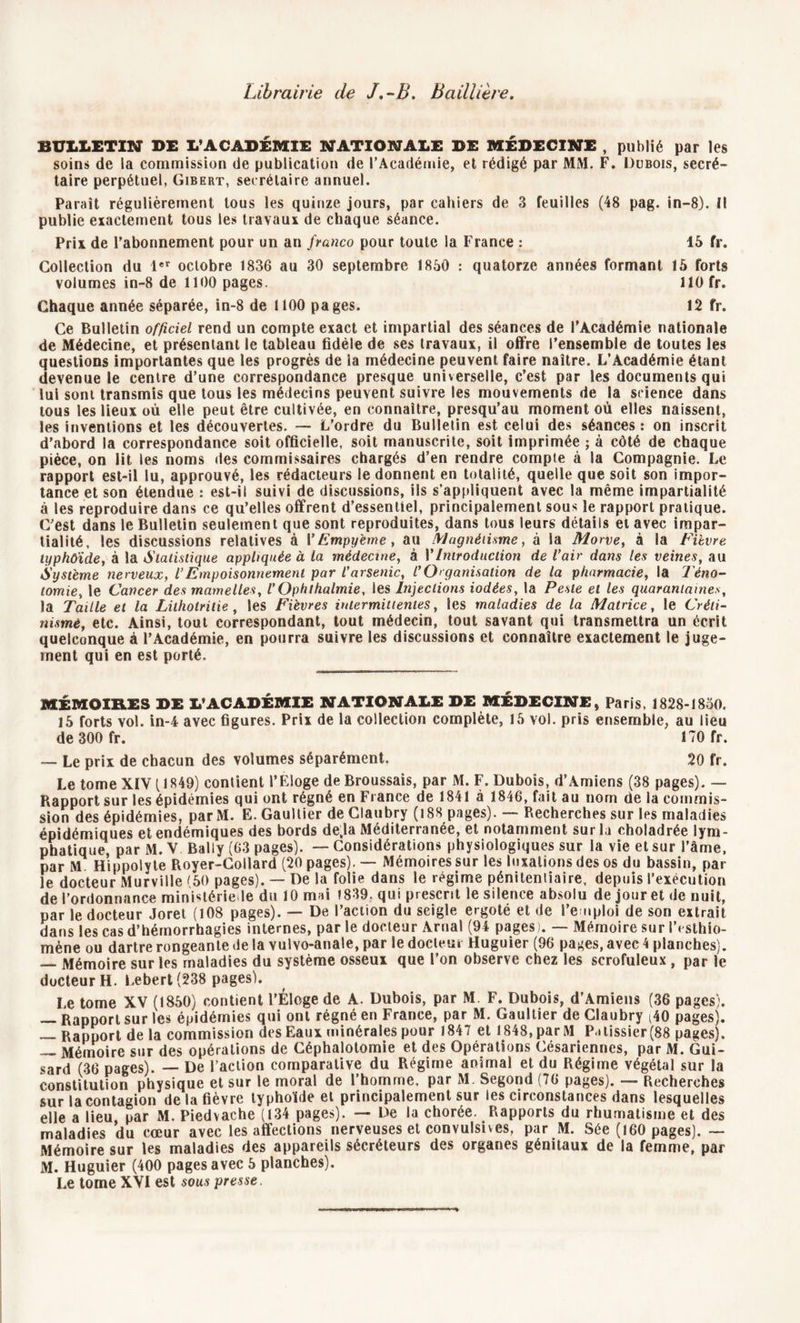 Librairie de J,-B. Baillière. BULLETIN DE L’ACADÉMIE NATIONALE DE MÉDECINE , publié par les soin» de la commission de publication de l’Académie, et rédigé par MM. F. Dubois, secré- taire perpétuel, Gibert, secrétaire annuel. Paraît régulièrement tous les quinze jours, par cahiers de 3 feuilles (48 pag. in—8). Il publie exactement tous les travaux de chaque séance. Prix de l’abonnement pour un an franco pour toute la France : 15 fr. Collection du 1er octobre 1836 au 30 septembre 1850 : quatorze années formant 15 forts volumes in-8 de 1100 pages. 110 fr. Chaque année séparée, in-8 de 1100 pages. 12 fr. Ce Bulletin officiel rend un compte exact et impartial des séances de l’Académie nationale de Médecine, et présentant le tableau fidèle de ses travaux, il offre l’ensemble de toutes les questions importantes que les progrès de la médecine peuvent faire naître. L’Académie étant devenue le centre d’une correspondance presque universelle, c’est par les documents qui lui sont transmis que tous les médecins peuvent suivre les mouvements de la science dans tous les lieux ou elle peut être cultivée, en connaître, presqu’au moment où elles naissent, les inventions et les découvertes. — L’ordre du Bulletin est celui des séances: on inscrit d’abord la correspondance soit officielle, soit manuscrite, soit imprimée ; à côté de chaque pièce, on lit les noms des commissaires chargés d’en rendre compte à la Compagnie. Le rapport est-il lu, approuvé, les rédacteurs le donnent en totalité, quelle que soit son impor- tance et son étendue : est-il suivi de discussions, ils s’appliquent avec la même impartialité à les reproduire dans ce qu’elles offrent d’essentiel, principalement sous le rapport pratique. C’est dans le Bulletin seulement que sont reproduites, dans tous leurs détails et avec impar- tialité, les discussions relatives à l’Empyème, au Magnétisme, à la Morve, à la Fièvre typhoïde, à la Statistique appliquée à la médecine, à VIntroduction de Vair dans les veines, au Système nerveux, VEmpoisonnement par l'arsenic, l'Organisation de la pharmacie, la Téno- tomie, le Cancer des mamelles, l’Ophthalmie, les Injections iodées, la Peste et les quarantaines, la Taille et la Lithotritie, les Fièvres intermittentes, les maladies de la Matrice, le Créti- nismè, etc. Ainsi, tout correspondant, tout médecin, tout savant qui transmettra un écrit quelconque à l’Académie, en pourra suivre les discussions et connaître exactement le juge- ment qui en est porté. MÉMOIRES DE L’ACADÉMIE NATIONALE DE MEDECINE, Paris, 1828-1850. 15 forts vol. in-4 avec figures. Prix de la collection complète, 15 vol. pris ensemble, au lieu de 300 fr. 170 fr. — Le prix de chacun des volumes séparément. 20 fr. Le tome XIV (1849) contient l’Eloge de Broussais, par M. F. Dubois, d’Amiens (38 pages). — Rapport sur les épidémies qui ont régné en Fiance de 1841 à 1846, fait au nom de la commis- sion des épidémies, parM. E. Gaultier de Claubry (î88 pages). — Recherches sur les maladies épidémiques et endémiques des bords de.la Méditerranée, et notamment sur la choladrée lym- phatique, par M. V Bally (63 pages). — Considérations physiologiques sur la vie et sur l’âme, par M. Hippolyte Royer-Collard (20 pages). — Mémoires sur les luxations des os du bassin, par le docteur Murville '50 pages). — De la folie dans le régime pénitentiaire, depuis l’exécution de l’ordonnance ministériede du 10 mai 1839. qui prescrit le silence absolu de jour et de nuit, par le docteur Joret (108 pages). — De l’action du seigle ergoté et de l’emploi de son extrait dans les cas d’hémorrhagies internes, par le docteur Arual (94 pages). — Mémoire sur IVsthio- mène ou dartre rongeante de la vulvo-anale, par le docteur Huguier (96 pages, avec 4 planches). — Mémoire sur les maladies du système osseux que l’on observe chez les scrofuleux , par le docteur H. Lebert (238 pages). Le tome XV (1850) contient l’Éloge de A. Dubois, par M F. Dubois, d’Amiens (36 pages). — Rapport sur les épidémies qui ont régné en France, par M. Gaultier de Claubry ^40 pages). — Rapport de la commission des Eaux minérales pour 1847 et 1848, par M P » lissier (88 pages). — Mémoire sur des opérations de Céphalotomie et des Opérations Césariennes, par M. Gui- sard (36 pages). — De l’action comparative du Régime animal et du Régime végétal sur la constitution physique et sur le moral de l’homme, par M. Segond (76 pages). — Recherches sur la contagion de la fièvre typhoïde et principalement sur les circonstances dans lesquelles elle a lieu par M. Piedvache (134 pages). — De la chorée. Rapports du rhumatisme et des maladies du cœur avec les affections nerveuses et convulsives, par M. Sée (160 pages). — Mémoire sur les maladies des appareils sécréteurs des organes génitaux de la femme, par M. Huguier (400 pages avec 5 planches). Le tome XVI est sous presse.