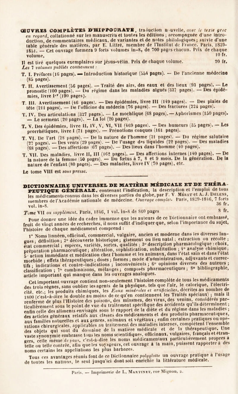 CEUVRES COMPLÈTES D’HIi?]P0üB.ATE, traduction nouvelle, avec le texte grec en regard, collationné sur les manuscrits et toutes les éditions ; accompagnée d'une intro- duction, de commentaires médicaux, de variantes et de notes philologiques; suivie d’une table générale des matières, par E. Littré, membre de l’Institut de France. Paris, 1839- 1851. — Cet ouvrage formera 9 forts volumes in-8, de 700 pages chacun. Prix de chaque volume, 10 Il est tiré quelques exemplaires sur jésus-vélin. Prix de chaque volume. 50 fr. Les 7 volumes publiés contiennent : T. I. Préfaces (16 pages). — Introduction historique (554 pages). — De l’ancienne médecine (85 pages). T. II. Avertissement (56 pages). — Traité des airs, des eaux et des lieux (93 pages). — Le pronostic (100 pages). — Du régime dans les maladies aiguës (337 pages). — Des épidé- mies, livre Ier (190 pages). T III. Avertissement (46 pages). — Des épidémies, livre III (149 pages). — Des plaies de tête (211 pages). — De l’officine du médecin (76 pages). — Des fractures (224 pages). T. IV. Des articulations (327 pages). — Le mochlique (68 pages). —Aphorismes (150 pages). — Le serment (20 pages). — La loi (20 pages). T. V. Des épidémies, livre II, IV, V, VI, VII (469 pages). - Des humeurs (35 pages). — Les prorrhétiques, livre I (71 pages). — Prénotions coaques (161 pages). T VI De l’art (28 pages). — De la nature de l’homme (31 pages). — Du régime salutaire '(27 pages). — Des vents (29 nages). — De l’usage des liquides (22 pages). — Des maladies (68 pages). — Des affections (67 pages). — Des lieux dans l’homme (40 pages). T. VII. Des maladies, livre II, III (162 pages). — Des affections internes (140 pages). — De la nature de la femme (50 pages). — Du fœtus à 7, 8 et 9 mois. De la génération. De la nature de l’enfant (80 pages). — Des maladies, livre IV (70 pages), etc. Le tome VIII est sous presse. DICTIONNAIRE UNIVERSEL DE MATIERE MEDICALE ET DE THERA- PEUTIQUE GÉNÉRALE, contenant l’indication, la description et l’emploi de tous les médicaments connus dans les diverses parties du globe, par F. V Mérat et A. J. Dklens, membres de l’Académie nationale de médecine. Ouvrage complet. Paris, 1829-1846, 7 forts vol. in-8. 36 fr- Tome VII ou supplément. Paris, 1846, 1 vol. in-8 de 860 pages 8 fr. Pour donner une idée du cadre immense que les auteurs de ce Dictionnaire ont embrassé, fruit de vingt années de recherches, il nous suffit d’indiquer que, selon l’importance du sujet, l’histoire de chaque médicament comprend : V Noms linnéen, officinal, commercial, vulgaire, ancien et moderne dans les diverses lan- gues- définition; 2° découverte historique; gisement ou lieu natal ; extraction ou récolté ; état commercial ; espèces, variétés, sortes, qualités ; 3° description pharmacologique : chou, préparation pharmaceutique; altération, sophistication, substitution ; 4® analyse chimique; 5 - action immédiate et médication chez l’hornme et les animaux, dans 1 état sam et dans 1 état morbide ; effets thérapeutiques ; doses ; formes ; mode d’administration, adjuvants et correc- tifs • indications et contre-indications ; inconvénients ; 6° opinions diverses des auteurs ; classification; 7° combinaisons, mélanges; composés pharmaceutiques; 8° bibliographie, article important qui manque dans les ouvrages analogues. Cet important ouvrage contient non-seulement l’histoire complété de tous les médicaments des trois règnes, sans oublier les agents delà physique, tels que l’air, le calorique, 1 électri- cité etc.- les produits chimiques, les Eaux minérales et artificielles, décrites au nombre de 1800 (c’est-à-dire le doubleau moins de ce qu’en contiennent les Traités spéciaux) ; mais il renferme de plus l’Histoire des poisons, des miasmes, des virus, des venins, considères par- ticulièrement sous le point de vue du traitement spécifique des accidents qu ils déterminent ; enfin celle des aliments envisagés sous le rapport de la diète et du régime dans les maladies ; des articles généraux relatifs aux classes des médicaments et des produits pharmaceutiques, aux familles naturelles et aux genres, animaux et végétaux ; enfin certaines pratiques ou ope- rations chirurgicales, applicables au traitement des maladies internes, complètent 1 ensemble des obiets qui sont du domaine de la matière médicale et de la thérapeutique. Une vaste synonymie embrasse tous les noms scientifiques, officinaux, vulgaires, français et etran- gers celle même de pans, c’est-à-dire les noms médicamentaux particulièrement propres a telle ou telle contrée, afin que les voyageurs, cet ouvrage à ta main, puissent rapporter a des noms certains les appellations les plus barbares. Tous ces avantages réunis font de ce Dictionnaire polyglotte un ouvrage pratique à l’usage de toutes les nations* le seul jusqu’ici dont soit enrichie In littérature médicale* Paris, — Imprimerie de L. Martinet, rue Mignon, 2.