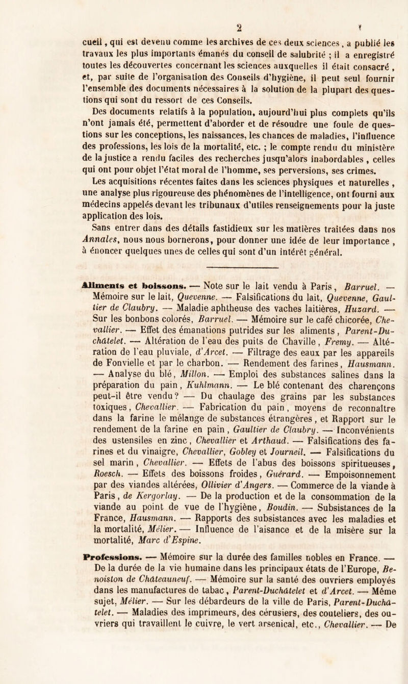 cueil, qui est devenu comme les archives de ces deux sciences, a publié les travaux les plus importants émanés du conseil de salubrité ; il a enregistré toutes les découvertes concernant les sciences auxquelles il était consacré , et, par suite de l’organisation des Conseils d’hygiène, il peut seul fournir l’ensemble des documents nécessaires à la solution de la plupart des ques- tions qui sont du ressort de ces Conseils. Des documents relatifs à la population, aujourd’hui plus complets qu’ils n’ont jamais été, permettent d’aborder et de résoudre une foule de ques- tions sur les conceptions, les naissances, les chances de maladies, l’influence des professions, les lois de la mortalité, etc. ; le compte rendu du ministère de la justice a rendu faciles des recherches jusqu’alors inabordables , celles qui ont pour objet l’état moral de l’homme, ses perversions, ses crimes. Les acquisitions récentes faites dans les sciences physiques et naturelles , une analyse plus rigoureuse des phénomènes de l’intelligence, ont fourni aux médecins appelés devant les tribunaux d’utiles renseignements pour la juste application des lois. Sans entrer dans des détails fastidieux sur les matières traitées dans nos Annales, nous nous bornerons, pour donner une idée de leur importance , à énoncer quelques unes de celles qui sont d’un intérêt général. Aliments et boissons. — Note sur le lait vendu à Paris, Barruel. — Mémoire sur le lait, Quevenne. — Falsifications du lait, Quevenne, Gaul- tier de Claubry. — Maladie aphtheuse des vaches laitières, Huzard. — Sur les bonbons colorés, Barruel. — Mémoire sur le café chicorée, Che- vallier. — Effet des émanations putrides sur les aliments , Parent-Du- châtelet. — Altération de l’eau des puits de Chaville, Fremy. — Alté- ration de l’eau pluviale, d’Arcet. — Filtrage des eaux par les appareils de Fonvielle et par le charbon. —- Rendement des farines, Hausmann. — Analyse du blé, Millon. — Emploi des substances salines dans la préparation du pain, Kuhlmann. — Le blé contenant des charençons peut-il être vendu? — Du chaulage des grains par les substances toxiques, Checallier. — Fabrication du pain, moyens de reconnaître dans la farine le mélange de substances étrangères, et Rapport sur le rendement de la farine en pain, Gaultier de Claubry. — Inconvénients des ustensiles en zinc, Chevallier et Arthaud. — Falsifications des fa- rines et du vinaigre, Chevallier, Gobley et Journeil. — Falsifications du sel marin , Chevallier. — Effets de l’abus des boissons spiritueuses, Roesch. — Effets des boissons froides, Guérard. — Empoisonnement par des viandes altérées, Ollivier d'Angers. — Commerce de la viande à Paris, de Kergorlay. — De la production et de la consommation de la viande au point de vue de l’hygiène, Boudin. — Subsistances de la France, Hausmann. — Rapports des subsistances avec les maladies et la mortalité, Mélier. — Influence de l’aisance et de la misère sur la mortalité, Marc d'Espine. Professions. — Mémoire sur la durée des familles nobles en France. — De la durée de la vie humaine dans les principaux états de l’Europe, Be- noiston de Châteauneuf. — Mémoire sur la santé des ouvriers employés dans les manufactures de tabac, Parent-Duchâtelet et d'Arcet. — Même sujet. Mélier. — Sur les débardeurs de la ville de Paris, Parent-Duchâ- telet. — Maladies des imprimeurs, des cérusiers, des couteliers, des ou- vriers qui travaillent le cuivre, le vert arsenical, etc., Chevallier. — De