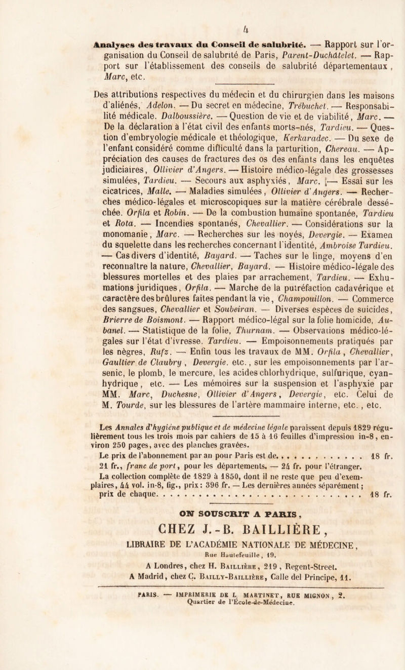 U Ânalj§e§ des travaux du Conseil de salubrité. — Rapport sur 1 or- ganisation du Conseil de salubrité de Paris, Parent-Duchâtelet. —- Rap- port sur l’établissement des conseils de salubrité départementaux , Marc} etc. Des attributions respectives du médecin et du chirurgien dans les maisons d’aliénés, Adelon. —Du secret en médecine, Trébuchet. — Responsabi- lité médicale. Dalboussière. —Question de vie et de viabilité, Marc.— De la déclaration à l’état civil des enfants morts-nés, Tardieu. — Ques- tion d’embryologie médicale et théologique, Kerkaradec. — Du sexe de l’enfant considéré comme difficulté dans la parturition, Chereau. — Ap- préciation des causes de fractures des os des enfants dans les enquêtes judiciaires, Ollivier d’Angers. — Histoire médico-légale des grossesses simulées, Tardieu. — Secours aux asphyxiés, Marc. »— Essai sur les cicatrices, Malle. — Maladies simulées, Ollivier d’Angers. — Recher- ches médico-légales et microscopiques sur la matière cérébrale dessé- chée. Orlila et Robin. — De la combustion humaine spontanée, Tardieu et Rota. — Incendies spontanés, Chevallier. — Considérations sur la monomanie, Marc. — Recherches sur les noyés, Devergie. — Examen du squelette dans les recherches concernant l'identité, Ambroise Tardieu. — Cas divers d’identité, Bayard. — Taches sur le linge, moyens d’en reconnaître la nature, Chevallier, Bayard. — Histoire médico-légale des blessures mortelles et des plaies par arrachement, Tardieu. — Exhu- mations juridiques, Orfila. — Marche de la putréfaction cadavérique et caractère des brûlures faites pendant la vie, Champouillon. — Commerce des sangsues, Chevallier et Soubeiran. — Diverses espèces de suicides, Brierre de Boismont. —- Rapport médico-légal sur la folie homicide, Au- banel. —- Statistique de la folie, Thurnam. — Observations médico-lé- gales sur l’état d’ivresse. Tardieu. —■ Empoisonnements pratiqués par les nègres, Rufz. — Enfin tous les travaux de MM. Orfila, Chevallier, Gaultier de Claubry , Devergie. etc., sur les empoisonnements par l’ar- senic, le plomb, le mercure, les acides chlorhydrique, sulfurique, cyan- hydrique , etc. — Les mémoires sur la suspension et l’asphyxie par MM. Marc, Duchesne, Ollivier d’Angers, Devergie, etc. Celui de M. Tourde, sur les blessures de l’artère mammaire interne, etc. , etc. Les Annales d'hygiène publique et de médecine légale paraissent depuis 1829 régu- lièrement tous les trois mois par cahiers de 15 à 16 feuilles d’impression in-8, en- viron 250 pages, avec des planches gravées. Le prix de l’abonnement par an pour Paris est de 18 fr. 21 fr., franc de port, pour les départements. — 24 fr. pour l’étranger. La collection complète de 1829 à 1850, dont il ne reste que peu d’exem- plaires, 44 vol. in-8, fig., prix: 396 fr. — Les dernières années séparément ; prix de chaque 18 fr. ON SOUSCRIT A PARIS, CHEZ J.-B. BAILLIÈRE, LIBRAIRE DE L’ACADÉMIE NATIONALE DE MÉDECINE, Rue Huutefeuille , 19. A Londres, chez H. Baillière, 219 , Regent-Street. A Madrid, chez Ç. Bailly-Baillière, Calle del Principe, 11. PARIS. — IMPRIMERIE DE L MARTINET, RUE MIGNON, 2. Quartier de l’ÉcoIe-de-Médecioe.