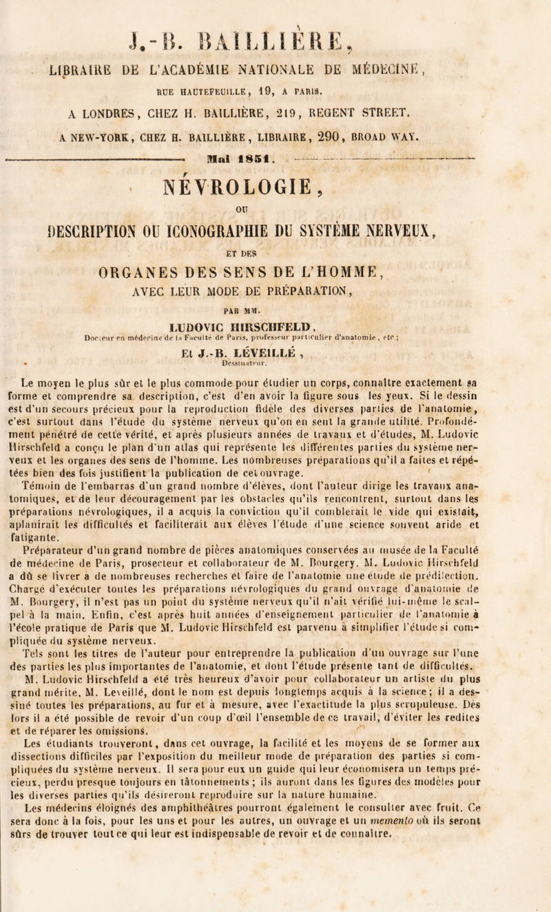 RUE HAÜTEFEUILLE, 19, A PARIi. A LONDRES, CHEZ H. BAILLIÈRE, 219, REGENT STREET, A NEW-YORK, CHEZ H. BAILLIÈRE, LIBRAIRE, 290, BROAD WAY. ■ Mai 1851. . . NÉCROLOGIE, OIT * • • . v y ( DESCRIPTION OU ICONOGRAPHIE DU SYSTÈME NERVEUX, ET DES ORGANES DES SENS DE L’HOMME, AVEC LEUR MODE DE PRÉPARATION, PAR MAI. LUDOVIC HIRSCHFELD, Docteur en médecine de la Faculté de Paris, professeur particulier d’anatomie , etc.; Et J.-B. LÉVEILLÉ , • Dessinateur. Le moyen le plus sûr et le plus commode pour étudier un corps, connaître exactement sa forme et comprendre sa description, c’est d’en avoir la figure sous les yeux. Si le dessin est d’un secours précieux pour la reproduction fidèle des diverses parties de l’anatomie, c’est surtout dans l’étude du système nerveux qu’on en sent la grande utilité. Profondé- ment pénétré de cette vérité, et après plusieurs années de travaux et d'études, M. Ludovic Hirschfeld a conçu le plan d’un atlas qui représente les différentes parties du système ner- veux et les organes des sens de i’hornrne. Les nombreuses préparations qu’il a faites et répé- tées bien des fois justifient la publication de cet ouvrage. Témoin de l’embarras d'un grand nombre d’élèves, dont l’auteur dirige les travaux ana- tomiques, et de leur découragement par les obstacles qu’ils rencontrent, surtout dans les préparations névrologiques, il a acquis la conviction qu’il comblerait le vide qui existait, aplanirait les difficultés et faciliterait aux élèves l’étude d'une science souvent aride et fatigante. Préparateur d’un grand nombre de pièces anatomiques conservées au musée de la Faculté de médecine de Paris, prosecteur et collaborateur de M. Bourgery, M. Ludovic Hirschfeld a dû se livrer a de nombreuses recherches et faire de l’anatomie une étude de prédilection. Chargé d’exécuter toutes les préparations névrologiques du grand ouvrage d'anatomie de M. Bourgery, il n’est pas un point du système nerveux qu’il n’ait vérifié lui-même le scal- pel à la main. Enfin, c’est après huit années d’enseignement particulier de l’anatomie à l’école pratique de Paris que M. Ludovic Hirschfeld est parvenu à simplifier l’étude si com- pliquée du système nerveux. Tels sont les titres de l’auteur pour entreprendre la publication d’un ouvrage sur l’une des parties les plus importantes de l’anatomie, et dont l’étude présente tant de difficultés. M. Ludovic Hirschfeld a été très heureux d’avoir pour collaborateur un artiste du plus grand mérite, M. Le\eil!é, dont le nom est depuis longtemps acquis à la science; il a des- siné toutes les préparations, au fur et à mesure, avec l’exactitude la plus scrupuleuse. Dès lors il a été possible de revoir d’un coup d’œil l’ensemble de ce travail, d’éviter les redites et de réparer les omissions. Les étudiants trouveront, dans cet ouvrage, la facilité et les moyens de se former aux dissections difficiles par l’exposition du meilleur mode de préparation des parties si com- pliquées du système nerveux. Il sera pour eux un guide qui leur économisera un temps pré- cieux, perdu presque toujours en tâtonnements; ils auront dans les figures des modèles pour les diverses parties qu’ils désireront reproduire sur la nature humaine. Les médecins éloignés des amphithéâtres pourront également le consulter avec fruit. Ce sera donc à la fois, pour les uns et pour les autres, un ouvrage et un memenlo où ils seront sûrs de trouver tout ce qui leur est indispensable de revoir et de connaître.