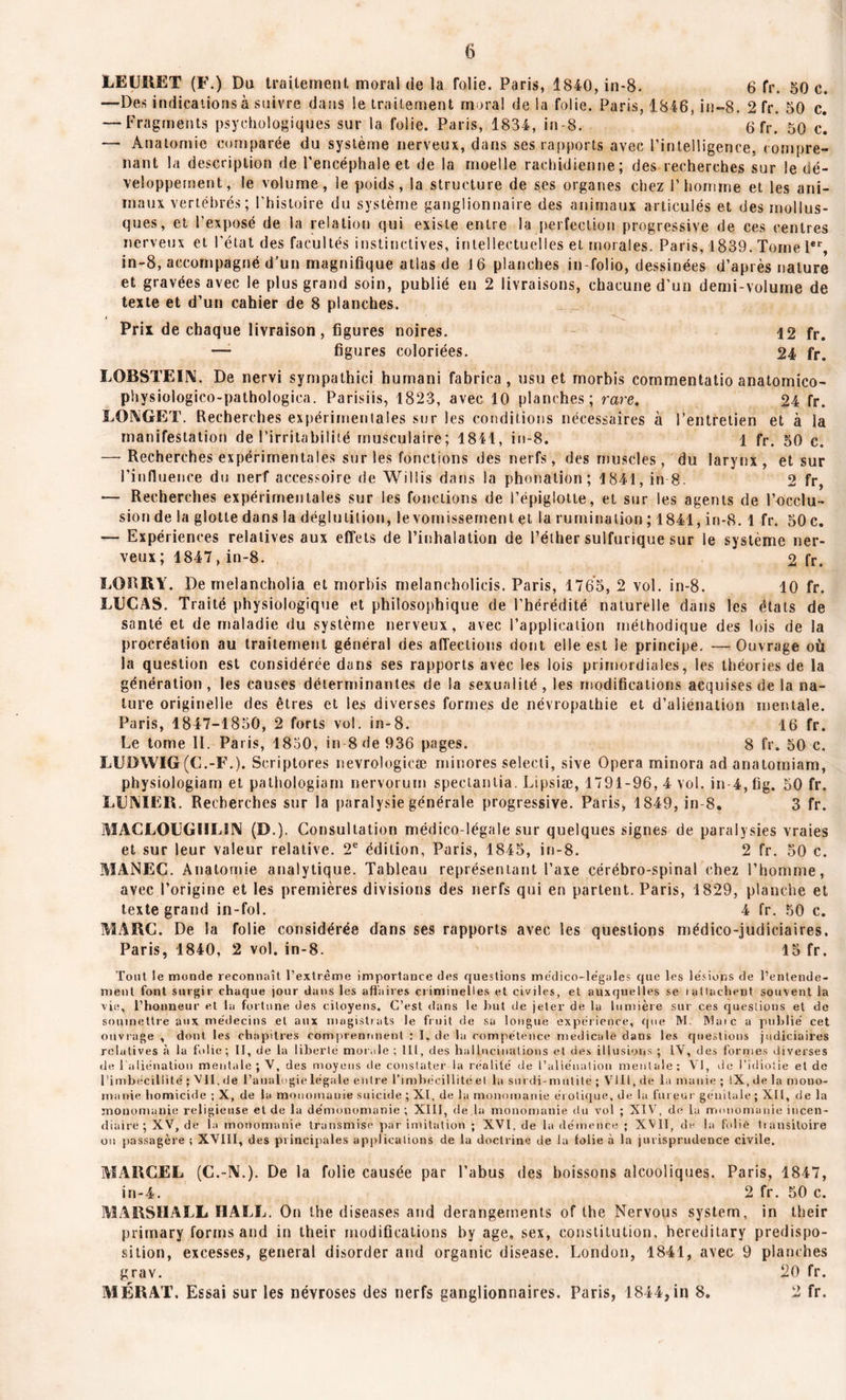 LEURET (F.) Du traitement moral de la folie. Paris, 1840, in-8. 6 fr. 50 e. —Des indications à suivre dans le traitement moral de la folie. Paris, 1846, in-8. 2 fr. 50 c. — Fragments psychologiques sur la folie. Paris, 1834, in-8. 6 fr. 50 cl — Anatomie comparée du système nerveux, dans ses rapports avec l’intelligence, compre- nant la description de l’encéphale et de la moelle rachidienne; des recherches sur le dé- veloppement, le volume, le poids, la structure de ses organes chez l’honune et les ani- maux vertébrés ; l'histoire du système ganglionnaire des animaux articulés et des mollus- ques, et l’exposé de la relation qui existe entre la perfection progressive de ces centres nerveux et l'état des facultés instinctives, intellectuelles et morales. Paris, 1839. Tome 1er, in-8, accompagné d’un magnifique atlas de 16 planches in-folio, dessinées d’après nature et gravées avec le plus grand soin, publié en 2 livraisons, chacune d’un demi-volume de texte et d’un cahier de 8 planches. Prix de chaque livraison, figures noires. 12 fr. figures coloriées. 24 fr> LOBSTEUM. De nervi sympathici humani fabrica , usu et morbis commentatio anatomico- physiologico-pathologica. Parisiis, 1823, avec 10 planches; rare. 24 fr. LOA1GET. Recherches expérimentales sur les conditions nécessaires à l’entretien et à la manifestation de l’irritabilité musculaire; 1841, in-8. 1 fr. 50 c. — Recherches expérimentales sur les fonctions des nerfs, des muscles , du larynx, et sur l’influence du nerf accessoire de Willis dans la phonation; 1841, in 8. 2 fr, — Recherches expérimentales sur les fonctions de l’épiglotte, et sur les agents de l’occlu- sion de la glotte dans la déglutition, le vomissement et la rumination ; 1841, in-8. 1 fr. 50 c. — Expériences relatives aux effets de l’inhalation de l’éther sulfurique sur le système ner- veux; 1847, in-8. 2 fr. LORRY. De melancholia et môrbis melancholicis. Paris, 1765, 2 vol. in-8. 10 fr. LUCAS. Traité physiologique et philosophique de l’hérédité naturelle dans les états de santé et de maladie du système nerveux, avec l’application méthodique des lois de la procréation au traitement général des affections dont elle est le principe. —Ouvrage où la question est considérée dans ses rapports avec les lois primordiales, les théories de la génération, les causes déterminantes de la sexualité, les modifications acquises de la na- ture originelle des êtres et les diverses formes de névropathie et d’aliénation mentale. Paris, 1847-1850, 2 forts vol. in-8. 16 fr. Le tome 11. Paris, 1850, in-8 de 936 pages. 8 fr. 50 c. LUDWIG (C.-F.). Scriptores nevrologicæ minores selecti, sive Opéra minora ad anatomiam, physiologiam et pathologiam nervorum spectantia. Lipsiæ, 1791-96,4 vol. in 4,fig. 50 fr. LUIYIER. Recherches sur la paralysie générale progressive. Paris, 1849, in-8. 3 fr. MACLOUGI1LÏN (D.). Consultation médico-légale sur quelques signes de paralysies vraies et sur leur valeur relative. 2e édition, Paris, 1845, in-8. 2 fr. 50 c. MANEC. Anatomie analytique. Tableau représentant l’axe cérébro-spinal chez l’homme, avec l’origine et les premières divisions des nerfs qui en partent. Paris, 1829, planche et texte grand in-fol. 4 fr. 50 c. MARC. De la folie considérée dans ses rapports avec les questions médico-judiciaires. Paris, 1840, 2 vol. in-8. 15 fr. Tout le monde reconnaît l’extrême importance des questions médico-légales cpie les lésions de l’entende- ment font surgir chaque jour dans les affaires criminelles et civiles, et auxquelles se > attachent souvent la vie, l'honneur et la fortune des citoyens. C’est dans le but de jeter de la lumière sur ces questions et de soumettre aux médecins et aux magistrats le fruit de sa longue expérience, que RI. Rlaïc a publié cet ouvrage , dont les chapitres comprennnent : I. de la compétence médicale dans les questions judiciaires relatives à la folie; II, de la liberté morale ; 111, des hallucinations et des illusions ; 1Y, des formes diverses de l'aliénation mentale ; V, des moyens de constater la réalité de l’aliénation mentale ; VI, de l’idiotie et de l’imbécillité ; VII, de l’a ualogie légale en lie l'imbécillité et la su rdi- mutité ; VI II, de la manie ; IX, de la mono- manie homicide ; X, de la monomanie suicide ; XI, de la monomanie érotique, de la fureur génitale ; XII, de la monomanie religieuse et de la démonomanie ; XIII, de la monomanie du vol ; XIV, de la monomanie incen- diaire; XV, de la monomanie transmise par imitation ; XVI. de la démence ; XVII, de la folié transitoire on passagère ; XVIII, des principales applications de la doctrine île la folie à la jurisprudence civile. MARCEL (C.-N.). De la folie causée par l’abus des boissons alcooliques. Paris, 1847, in-4. 2 fr. 50 c. MARSHALL HALL. On the diseases and dérangements of lhe Nervous System, in their primary forms and in their modifications by âge, sex, constitution, hereditary prédispo- sition, excesses, general disorder and organic disease. London, 1841, avec 9 planches grav. 20 fr. MÉRAT. Essai sur les névroses des nerfs ganglionnaires. Paris, 1844, in 8. 2 fr.