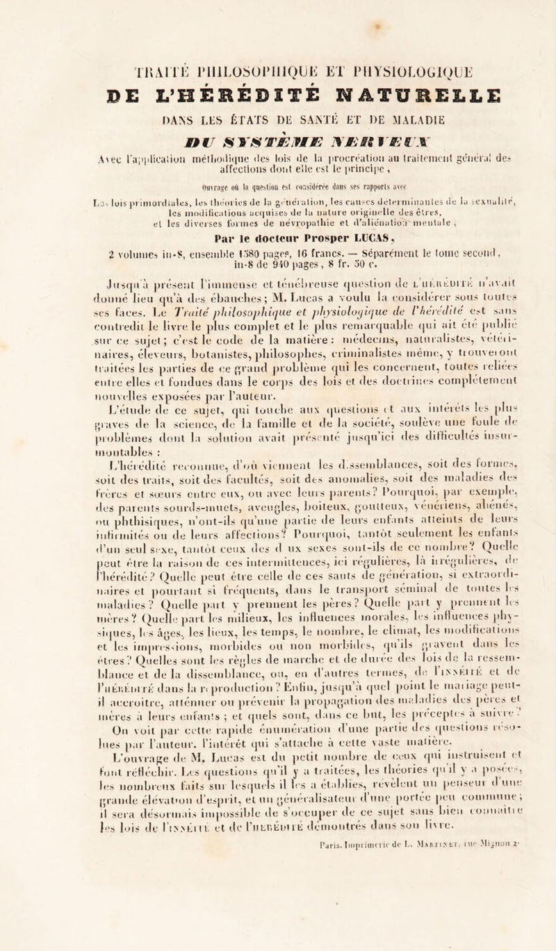 TRAITÉ PHILOSOPHIQUE ET PHYSIOLOGIQUE DE L’HEREDITE NATURELLE DASS LES ÉTATS DE SAINTE ET DE MALADIE nu sxstùjæu xunvmux Avec l'a;i|iiicalion méthodique «les lois île la procréation au traitement généra! de? affections dont elle est le principe , Ouvrage où la question est considérée dans ses rapports avec Loi lois primordiales, les théories de la génération, les causes déterminantes de la sexualité, les modifications acquises de la nature originelle des êtres, et les diverses formes de névropathie et d’aliénation mentale , Par le docteur Prosper LUCAS, 2 volumes in-S, ensemble 1380 page?, 16 francs. ~ Séparément le tome second, iu-8 de 910 pages, 8 fr. 30 c. contredit h sur ce sujet ublie vétéii- tsqu à présent Timtnense et ténébreuse question de l iikiusuhk ii avait îé lieu qu’à des ébauches; M. Lucas a voulu la considérer sous toutes aces. Le Traité philosophique et physiologique de l'hérédité est e livre le plus complet et le plus remarquable qui ait été pi il ; c’est le code delà matière: médecins, naturalistes, vé uaires, éleveurs, botanistes, philosophes, criminalistes même, y tiouveiont traitées les parties de ce grand problème qui les concernent, toutes reliées entre elles et fondues dans le corps des lois et. des doctrines complètement nouvelles exposées par l’auteur. L’étude de ce sujet, qui touche aux questions it aux intérêts les plus graves de la science, de la famille et de la société, soulève une foule de problèmes dont la solution avait présenté jusqu’ici des difficultés insur- montables : L’hérédité reconnue, d’où viennent les dissemblances, soit des formes, soit des traits, soit des facultés, soit des anomalies, soit des maladies des frères et sœurs entre eux, ou avec leurs parents? Pourquoi, par exemple, des parents sourds-muets, aveugles, boiteux, goutteux, vénériens, aliénés, ou phthisiques, n’ont-ils qu’une partie de leurs enfants atteints de leurs infirmités ou de leurs affections? Pourquoi, tantôt seulement les entants d’un seul sexe, tantôt ceux des d ux sexes sont-ils de ce nombre? Quelle peut être la raison de ces intermittences, ici régulières, Là irrégulières, de l’hérédité ? Quelle peut être celle de ces sauts de génération, si extraordi- naires et pourtant si fréquents, dans le transport séminal de toutes les maladies? Quelle part y prennent les pères? Quelle part y prennent les mères? Quelle part les milieux, les influences morales, les influences phy- siques, les âges, les lieux, les temps, le nombre, le climat, les modification?* et les impressions, morbides ou non morbides, qu ils gravent dans les êtres? Quelles sont les règles de marche et de durée des lois de la ressem- blance et delà dissemblance, ou, en d autres termes, de lixxKiiii et de l’iiér.éniTÉ dans la n production Enfin, jusqu’à quel point le maiiage peut- il accroître, atténuer ou prévenir la propagation des maladies des père» et mères à leurs enfants ; et quels sont, dans ce but, les préceptes a suivie. On voit par cette rapide énumération d’une partie des questions réso- lues par l’auteur, l’intérêt qui s’attache a cette vaste matière. L’ouvrage de M. Lucas est du petit nombre de ceux qui instruisent et font réfléchir. Les questions qu’il y a traitées, les théories qu d y a posées, les nombreux faits sur lesquels il les a établies, révèlent un penseui d une grande élévation d’esprit, et un généralisateur d une portée peu commune , il sera désormais impossible de 8 occuper de ce sujet sans bien conuaitie les lois de I tSMiiri et de l’utir.éuirÉ démontrés dans sou livre.