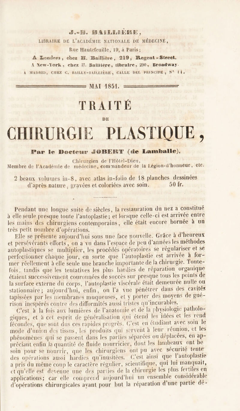 LIBRAIRE DE L’ACADÉMIE NATIONALE DE MÉDECINE, Rue Hautefeuille, 19, à Paris; A Ssondres , chez M. Saülière , 219, üegent - Street. A New-York, chez EL Baillière, libraire, 290, Broadway. À MADRID, CHEZ C. BAILLY-BAILLIÈRE, CALLE DEL PRINCIPE, N* II. MAI 1851. TRAITÉ DE CHIRURGIE PLASTIQUE, Par le Hoctewa9 J0BËBT (ele Lamballe), Chirurgien de l’Hôtél-Dieu, Membre de l’Académie de médecine, commandeur de la Légion-d’honneur, etc. 2 beaux volumes in-8, avec atlas in-foiio de 18 planches dessinées d’après nature, gravées et coloriées avec soin. 50 fr. Pendant une longue suite de siècles, la restauration du nez a constitué à elle seule presque loule l’autoplastie; et lorsque celle-ci est arrivée entre ies mains des chirurgiens contemporains, elle était encore bornée à un très petit nombre d’opérations. Elle se présente aujourd’hui sous une face nouvelle. Grâce à cl’heureux et persévérants efforts , on a vu dans l’espace de peu d’années les méthodes autoplastiques se multiplier, les procédés opératoires se régulariser et se perfectionner chaque jour, en sorte que l’autoplastie est arrivée à lor- mer réellement à elle seule une branche importante de la chirurgie. Toute- fois, tandis que les tentatives les plus hardies de réparation organique étaient successivement couronnées de succès sur presque tous les points de la surface externe du corps, l’autoplastie viscérale était demeurée nulle ou stationnaire; aujourd’hui, enfin, on l’a vue pénétrer dans des cavités tapissées par les membranes muqueuses, et y porter des moyens de gué- rison inespérés contre des difformités aussi tristes qu’incurables. C’est à la fois aux lumières de l’anatomie et de la physiologie patholo- giques, et à cet esprit de généralisation qui étend les idées et ies rend fécondes, que sont dus ces rapides progrès. C’est en étudiant avec soin le mode d’union des tissus, les produits qui servent à leur réunion, et les phénomènes qui se passent dans les parties séparées ou déplacées, en ap- préciant enfin Ja quantité de fluide nourricier, dont les lambeaux ont be soin pour se nourrir, que les chirurgiens ont pu avec securité tente des opérations aussi hardies qu’inusitées. C’est ainsi que l autoplastic a pris du même coup le caractère régulier, scientifique, qui lui manquait, et qu’elle est devenue une des parties de la chirurgie les plus fertiles en applications; car elle comprend aujourd’hui un ensemble considérable d’opérations chirurgicales avant pour but la réparation dune partie de*