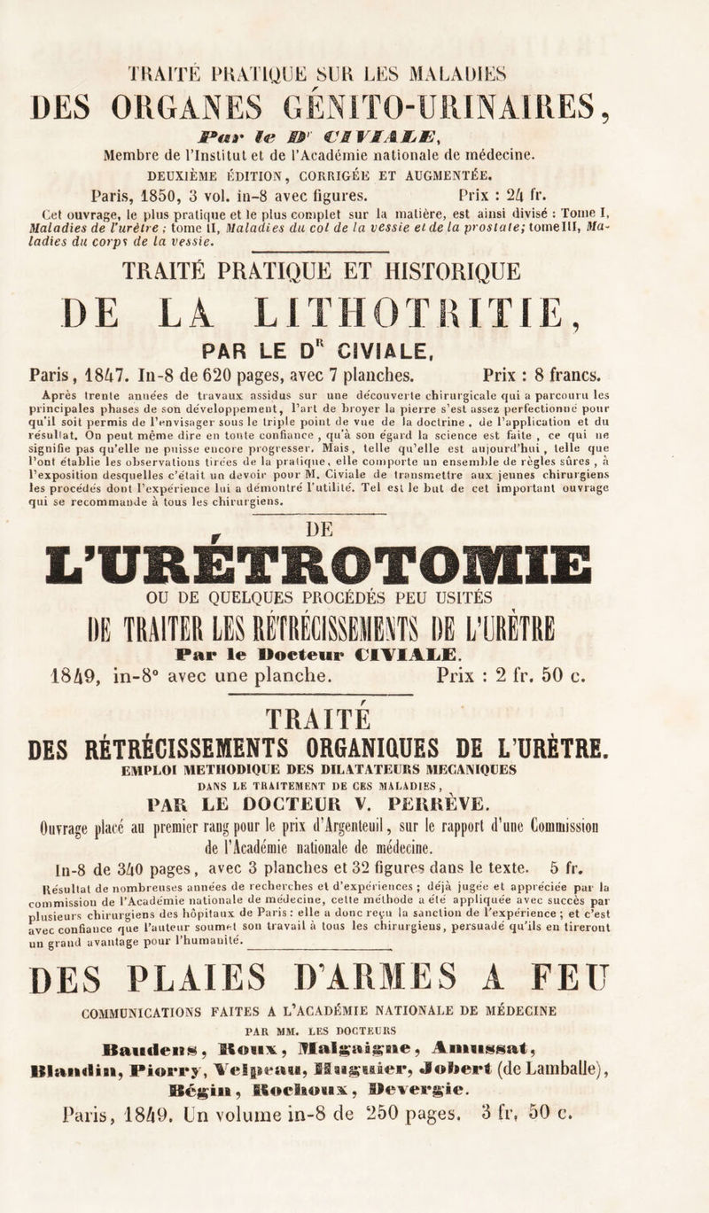 TRAITE PRATIQUE SUR LES MALADIES DES ORGANES GÉNITO-URINAIRES, JP«f ff<r ÆT VRVSAIjE, Membre de l’Institut et de l’Académie nationale de médecine. DEUXIÈME ÉDITION, CORRIGÉE ET AUGMENTÉE. Paris, 1850, 3 vol. in-8 avec figures. Prix : 2Zi fr. Cet ouvrage, le plus pratique et le plus complet sur la matière, est ainsi divisé : Tome I, Maladies de l’urètre ; tome il, Maladies du col de la vessie et de la prostate; tomelll, Ma- ladies du corps de la vessie. TRAITÉ PRATIQUE ET HISTORIQUE DE LA LIT H O T RITIE, PAR LE Dr CÎVÏALE. Paris, 18/i7. In-8 de 620 pages, avec 7 planches. Prix : 8 francs. Après trente années de travaux assidus sur une découverte chirurgicale cjui a parcouru les principales phases de son développement, l’art de broyer la pierre s’est assez perfectionné pour qu’il soit permis de l’envisager sous le triple point de vue de la doctrine . de l’application et du résullat. On peut même dire en toute confiance , qu’à son égard la science est faite , ce qui ne signifie pas qu’elle ne puisse encore progresser. Mais, telle qu’elle est aujourd’hui, telle que l’ont établie les observations tirées de la pratique, elle comporte un ensemble de règles sûres , à l’exposition desquelles c’était un devoir pour M. Civiale de transmettre aux jeunes chirurgiens les procédés dont l’expérience lui a démontré l’utilité. Tel est le but de cet important ouvrage qui se recommande à tous les chirurgiens. r DE L’URETROTOmiE OU DE QUELQUES PROCÉDÉS PEU USITÉS DE TRAITER LES RÉTRÉCISSEMENTS DE L’URÈTRE Par le Docteur CIYIALË. 18A9, in-8° avec une planche. Prix : 2 fr. 50 c. TRAITÉ DES RÉTRÉCISSEMENTS ORGANIQUES DE L’URÈTRE. EMPLOI METHODIQUE DES DILATATEURS MECANIQUES DANS LE TRAITEMENT DE CES MALADIES, PAR LE DOCTEUR V. PERRE VE. Ouvrage placé au premier rang pour le prix d’Argenteuil, sur le rapport d'une Commission de l'Académie nationale de médecine. ln-8 de 3A0 pages, avec 3 planches et 32 figures dans le texte. 5 fr. Résultat de nombreuses années de recherches et d’expériences ; déjà jugée et appréciée par la commission de l’Académie nationale de médecine, celte méthode a été appliquée avec succès par plusieurs chirurgiens des hôpitaux de Paris : elle a donc reçu la sanction de l’expérience ; et c’est avec confiance que l’auteur soumet sou travail à tous les chirurgiens, persuadé qu’ils eu tireront un grand avantage pour l’humanité. DES PLAIES D’ARMES A FEU COMMUNICATIONS FAITES A L’ACADÉMIE NATIONALE DE MÉDECINE PAR MM. LES DOCTEURS Kantiens. «oux, Amnssat, Blandin, Piorry, Velpeau, If signaler, «lober* (de Lamballe), Bégin, Roclioux, Oevergie.