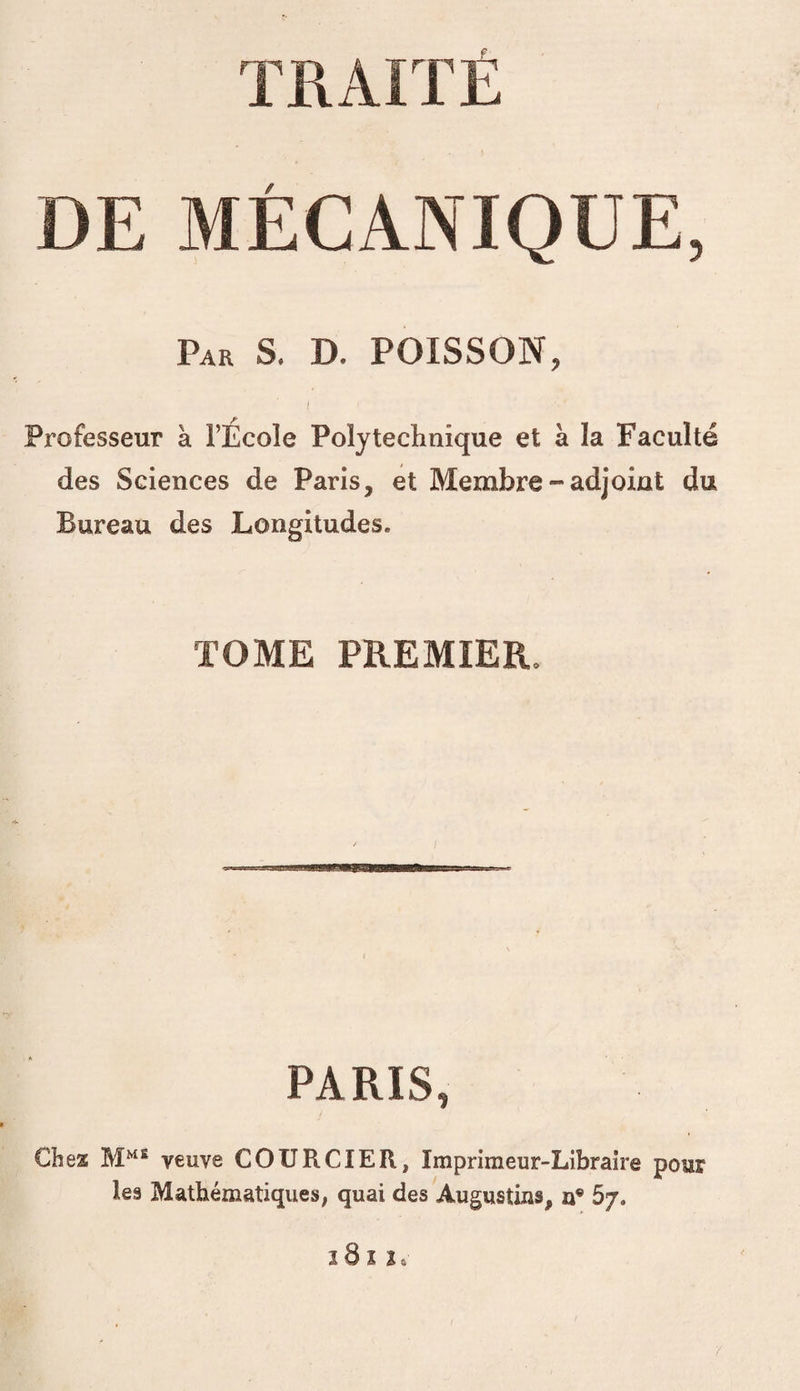 TRAITÉ DE MÉCANIQUE, Par s. D. POISSON, / ^ - Professeur à l’Ecole Polytechnique et à la Faculté des Sciences de Paris, et Membre-adjoint du Bureau des Longitudes. TOME PREMIER. PARIS, Chez veuve COURCIER, Imprimeur-Libraire pour les Mathématique»; quai des Augustius, 5/. î8 î 2.