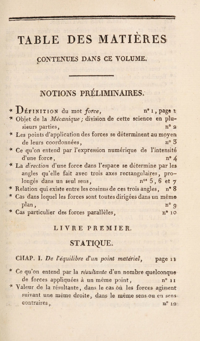 TABLE DES MATIERES CONTENUES E>ANS CE VOLUME. » NOTIONS PRÉLIMINAIRES. * Définition du mot/orcc, ' ni,pag*t * Objet de la Mécanique ; division de cette science en plu¬ sieurs parties, n° s ^ Les points d’application des forces se déterminent au moyen de leurs coordonnées, n° 3 Ce qu’on entend par l’expression numérique de l’intensité d’une force, n® 4 La direction d’une force dans l’espace se détermine par les angles qu’elle fait avec trois axes rectangulaires, pro¬ longés dans un seul sens, n®* 5, 6 et y ^ Relation qui existe entre les cosinus de ces trois angles, n* 8 Cas dans lequel les forces sont toutes dirigées dans un même plan, n° ^ ^ Cas particulier des forces parallèles, n® lo LIVRE PREMIER. STATIQUE. CHAP. ï. De Véquilibre d'un point; matériel^ P^ge il * Ce qu’on entend par la résultante d’un nombre quelconque de forces appliquées à un même point, n® n ^ Valeur de la résultante, dans le cas ôù les forces agissent suivant une même droite, dans le même sens ou en sens» contraires, n? is