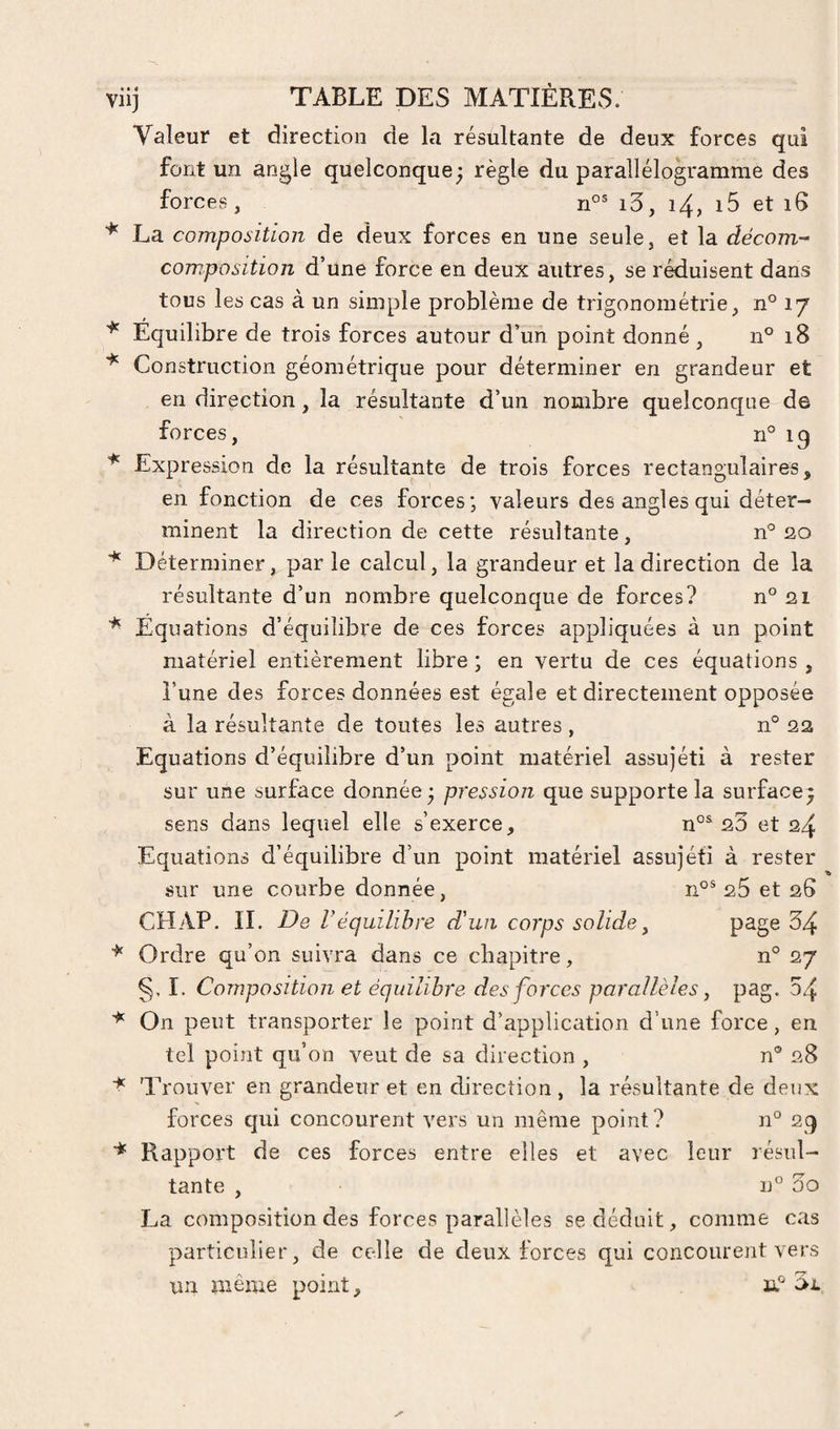 Valeur et direction de la résultante de deux forces qui font un angle quelconque - règle du parallélogramme des forces, i3, i4, i5 et i6 La composition de deux forces en une seule, et la dëcom- composition d’une force en deux autres, se réduisent dans tous les cas à un simple problème de trigonométrie, n° 17 Equilibre de trois forces autour d’un point donné , n° 18 Construction géométrique pour déterminer en grandeur et en direction, la résultante d’un nombre quelconque de forces, n° 19 Expression de la résultante de trois forces rectangulaires, en fonction de ces forces; valeurs des angles qui déter¬ minent la direction de cette résultante , n° 20 Déterminer, par le calcul, la grandeur et la direction de la résultante d’un nombre quelconque de forces? n° 21 Equations d’équilibre de ces forces appliquées à un point matériel entièrement libre ; en vertu de ces équations , l’une des forces données est égale et directement opposée à la résultante de toutes les autres , n° 22 Equations d’équilibre d’un point matériel assujéti à rester sur une surface donnée; pression que supporte la surface; sens dans lequel elle s’exerce, n°^ 20 et 24 Equations d’équilibre d’un point matériel assujéti à rester sur une courbe donnée, 25 et 26 CHAP. IL De Véquilibre d'un corps solide ^ page 34 Ordre qu’on suivra dans ce chapitre, n° 27 §, 1. Composition et équilibre des forces parallèles, pag. 54 On peut transporter le point d’application d’une force, en tel point qu’on veut de sa direction , n® 28 Trouver en grandeur et en direction , la résultante de deux forces qui concourent vers un même point? n° 29 Rappoi't de ces forces entre elles et avec leur résul¬ tante , n° 3o La composition des forces parallèles se déduit, comme cas particulier, de celle de deux forces qui concourent vers un même point, u®
