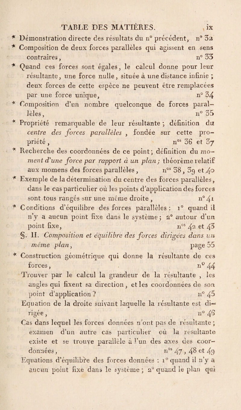 Démonstration directe des résultats du n° précédent, n° Zn Composition de deux forces parallèles qui agissent en sens contraires, n® 35 Quand ces forces sont égales, le calcul donne pour leur résultante, une force nulle, située à une distance infinie ; deux forces de cette espèce ne peuvent être remplacées par une force unique, - n 34 Composition d’un nombre quelconque de forces paral¬ lèles , n° 35 Propriété remarquable de. leur résultante ; définition du centre des forces parallèles , fondée sur cette pro¬ priété , n°® 36 et Zy Recherche des coordonnées de ce point; définition du mo- ment d'une force par rapport à un plan; théorème relatif aux momens des forces parallèles, n®® 38, Sg et /^o Exemple de Indétermination du centre des forces parallèles, dans le cas particulier où les points d'application des forces sont tous rangés sur une meme droite , n°4^ Conditions d’équilibre des forces parallèles; i° quand il n’y a aucun point fixe dans le système 5 2® autour d’un point fixe, n°® 4^ et 43 §. II. Composition et équilibre des forces diris^ées dans un même plan, P^ge 55 Construction géométrique qui donne la résultante de ces forces, n‘>44 Trouver par le calcul la grandeur de la résultante , les angles qui fixent sa direction, et les coordonnées de son point d’application ? 11° 4^ Equation de la droite suivant laquelle la résultante est di¬ rigée , n® 4^ Cas dans lequel les forces données n'ont pas de résultante; examen d’un autre cas particulier où la résultante existe et se trouve parallèle à fun des axes des coor¬ données , n®® 47} 4^ 4.9 Equations d’équilibre des forces données : 1° quand il n’y a @iicun point fixe dans le système ; 2° quand le plan qui