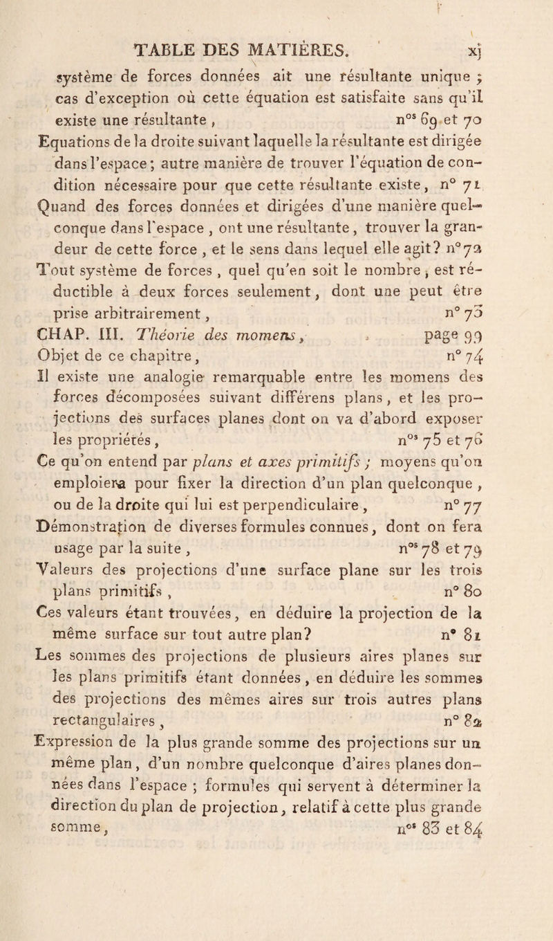système de forces données ait une résultante unique ^ cas d’exception où cette équation est satisfaite sans qu’il existe une résultante , 6g et yo Equations de la droite suivant laquelle la résultante est dirigée dans l’espace ; autre manière de trouver l’équation de con¬ dition nécessaire pour que cette résultante existe, n° 71 Quand des forces données et dirigées d’une manière quel¬ conque dans fespace , ont une résultante, trouver la gran¬ deur de cette force , et le sens dans lequel elle agit? Tout système de forces , quel qu'en soit le nombre ^ est ré¬ ductible à deux forces seulement, dont une peut être prise arbitrairement, n° y5 CHAP. III. Théorie des momens ^ ^ 99 Objet de ce chapitre, n° 74 Il existe une analogie remarquable entre les momens des forces décomposées suivant dilférens plans, et les pro¬ jections des surfaces planes dont on va d’abord exposer les propriétés , n°® yS et y6 Ce qu’on entend par plans et axes primitifs ; moyens qu’on emploiera pour fixer la direction d’un plan quelconque , ou de la droite qui lui est perpendiculaire , n° 77 Démonstration de diverses formules connues, dont on fera usage par la suite , n^^ySety^ Valeurs des projections d’une surface plane sur les trois plans primitifs , n® 80 Ces valeurs étant trouvées, en déduire la projection de la même surface sur tout autre plan? n* 81 Les sommes des projections de plusieurs aires planes sur les plans primitifs étant données , en déduire les sommes des projections des mêmes aires sur trois autres plans rectangulaires, n° 821 Expression de la plus grande somme des projections sur un même plan, d’un nombre quelconque d’aires planes don¬ nées dans l’espace ; formules qui servent à déterminer la direction du plan de projection, relatif à cette plus grande somme, n®* 83 et 84