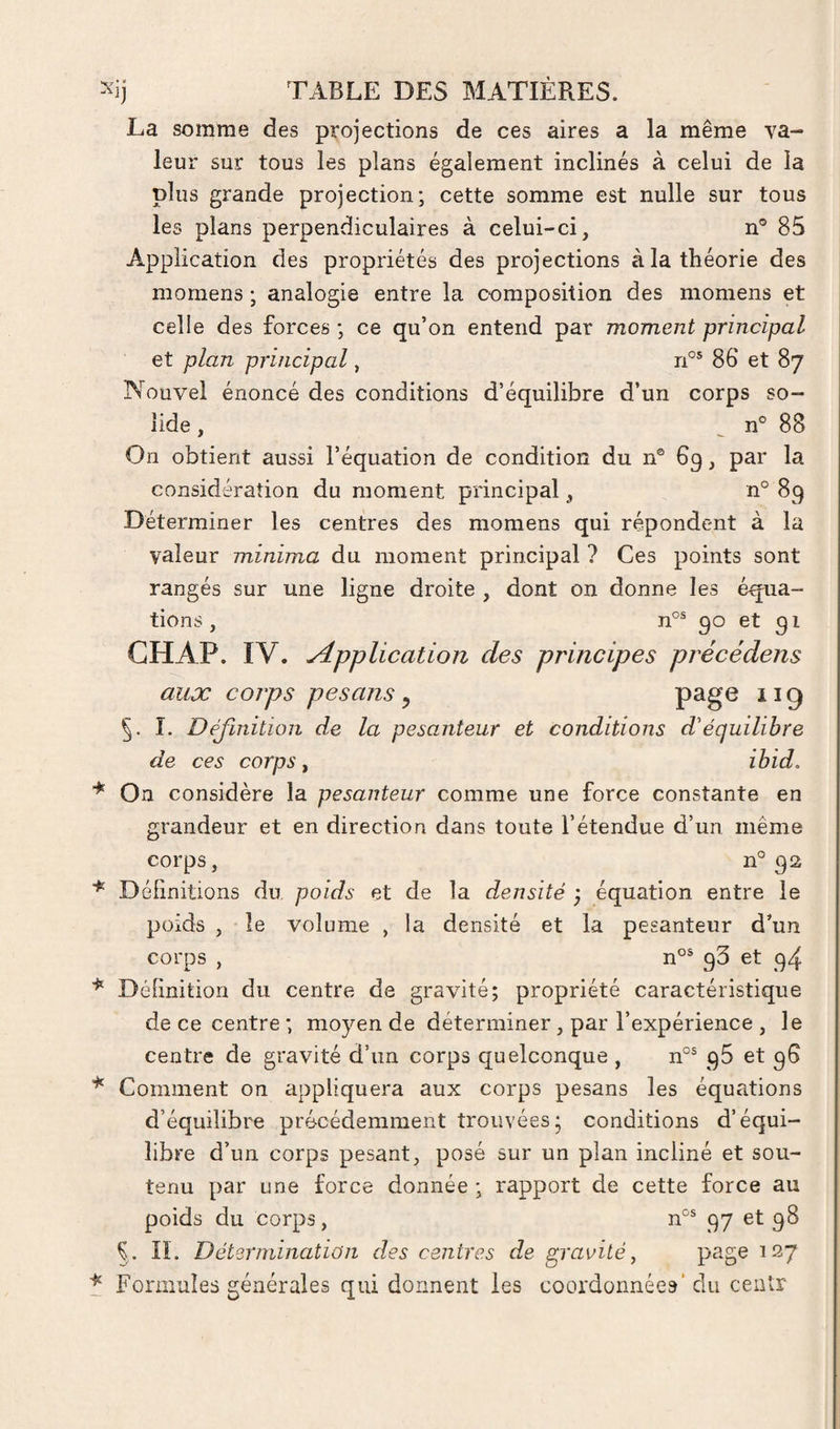 La somme des projections de ces aires a la même va¬ leur sur tous les plans également inclinés à celui de la plus grande projection; cette somme est nulle sur tous les plans perpendiculaires à celui-ci, n® 85 Application des propriétés des projections à la théorie des momens ; analogie entre la composition des momens et celle des forces ; ce qu’on entend par moment principal et plan principal, 86 et 87 Nouvel énoncé des conditions d’équilibre d’un corps so¬ lide , ^ n° 88 On obtient aussi l’équation de condition du n® 69, par la considération du moment principal, n° 89 Déterminer les centres des momens qui répondent à la valeur minima du moment principal ? Ces points sont rangés sur une ligne droite , dont on donne les équa¬ tions, n°® 90 et 91 GHAP. IV. Application des principes précédens aux corps pesans ^ page 119 î. Déjinition de la pesanteur et conditions d'équilibre de ces corps, ibid. * On considère la pesanteur comme une force constante en grandeur et en direction dans toute l’étendue d’un même corps, n® 92 Délinitions du poids et de la densité , équation entre le poids , le volume , la densité et la pesanteur d’un corps , n®® 95 et 94 ^ Délinition du centre de gravité; propriété caractéristique de ce centre ; moyen de déterminer, par l’expérience , le centre de gravité d’un corps quelconque , n°® 96 et 96 Comment on appliquera aux corps pesans les équations d’équilibre précédemment trouvées; conditions d’équi¬ libre d’un corps pesant, posé sur un plan incliné et sou¬ tenu par une force donnée ; rapport de cette force au poids du corps, n®® 97 et 98 Ç . IL Déterininatian des centres de gravité ^ page 127 t Formules générales qui donnent les coordonnées' du ceiitr