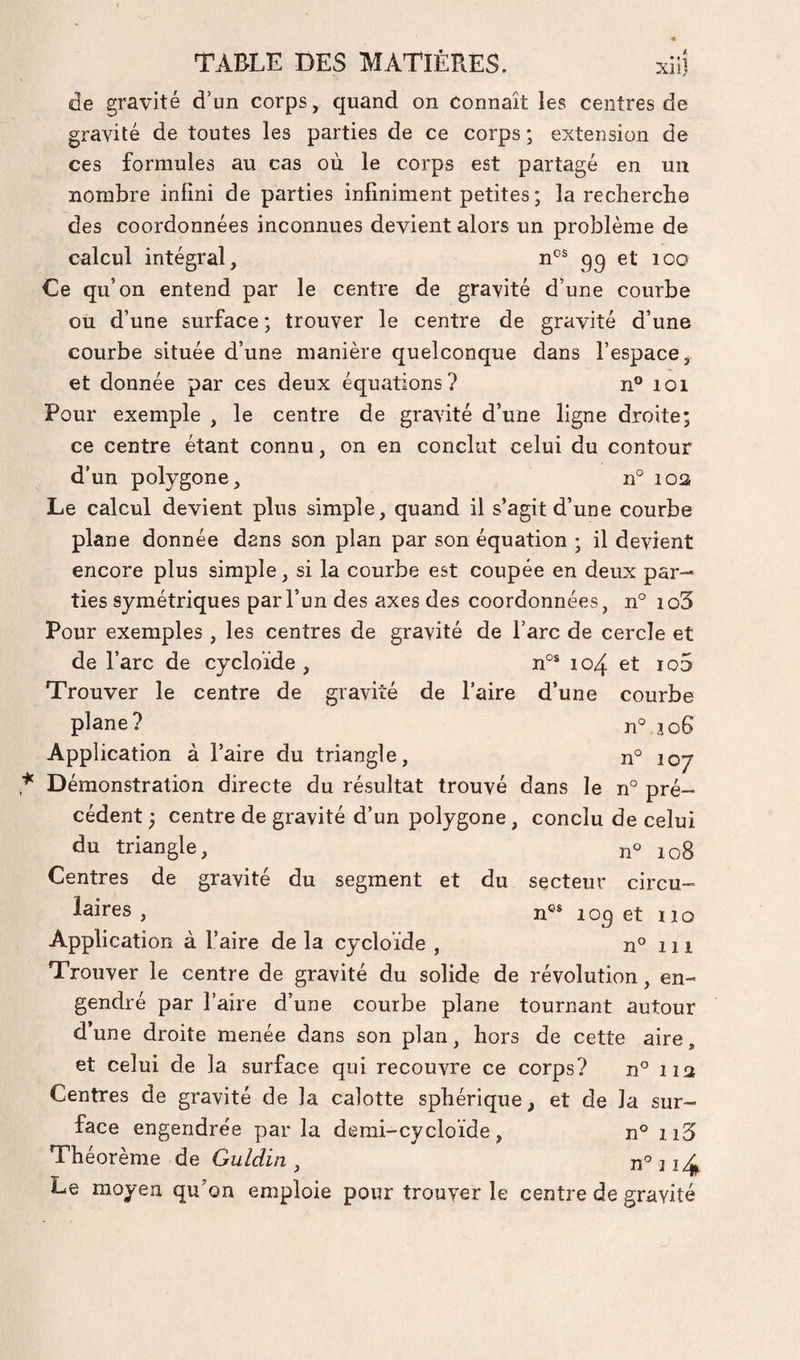 de gravité d’un corps, quand on Connaît les centres de gravité de toutes les parties de ce corps ; extension de ces formules au cas où le corps est partagé en un nombre infini de parties infiniment petites ; la recherche des coordonnées inconnues devient alors un problème de calcul intégral, qq et loo Le qu’on entend par le centre de gravité d’une courbe ou d’une surface ; trouver le centre de gravité d’une courbe située d’une manière quelconque dans l’espace, et donnée par ces deux équations? n° loi Pour exemple , le centre de gravité d’une ligne droite; ce centre étant connu, on en conclut celui du contour d’un polygone, n° loa Le calcul devient plus simple, quand il s’agit d’une courbe plane donnée dans son plan par son équation ; il devient encore plus simple, si la courbe est coupée en deux par¬ ties symétriques par l’un des axes des coordonnées, n° io3 Pour exemples , les centres de gravité de l’arc de cercle et de l’arc de cycloïde , n°® 104 et io5 Trouver le centre de gravité de l’aire d’une courbe plane? n° jo6 Application à l’aire du triangle, n° 107 Démonstration directe du résultat trouvé dans le n° pré¬ cédent ; centre de gravité d’un polygone, conclu de celui du triangle, n° 108 Centres de gravité du segment et du secteur circu¬ laires , n®* loq et ï 10 Application à l’aire de la cycloïde , n® 111 Trouver le centre de gravité du solide de révolution, en¬ gendré par l’aire d’une courbe plane tournant autour d’une droite menée dans son plan, hors de cette aire, et celui de la surface qui recouvre ce corps? n° 113 Centres de gravité de la calotte sphérique, et de la sur¬ face engendrée par la demi-cycloïde, n° ii5 Théorème de Guldin ^ n° ii4 Le moyen qu’on emploie pour trouver le centre de gravité