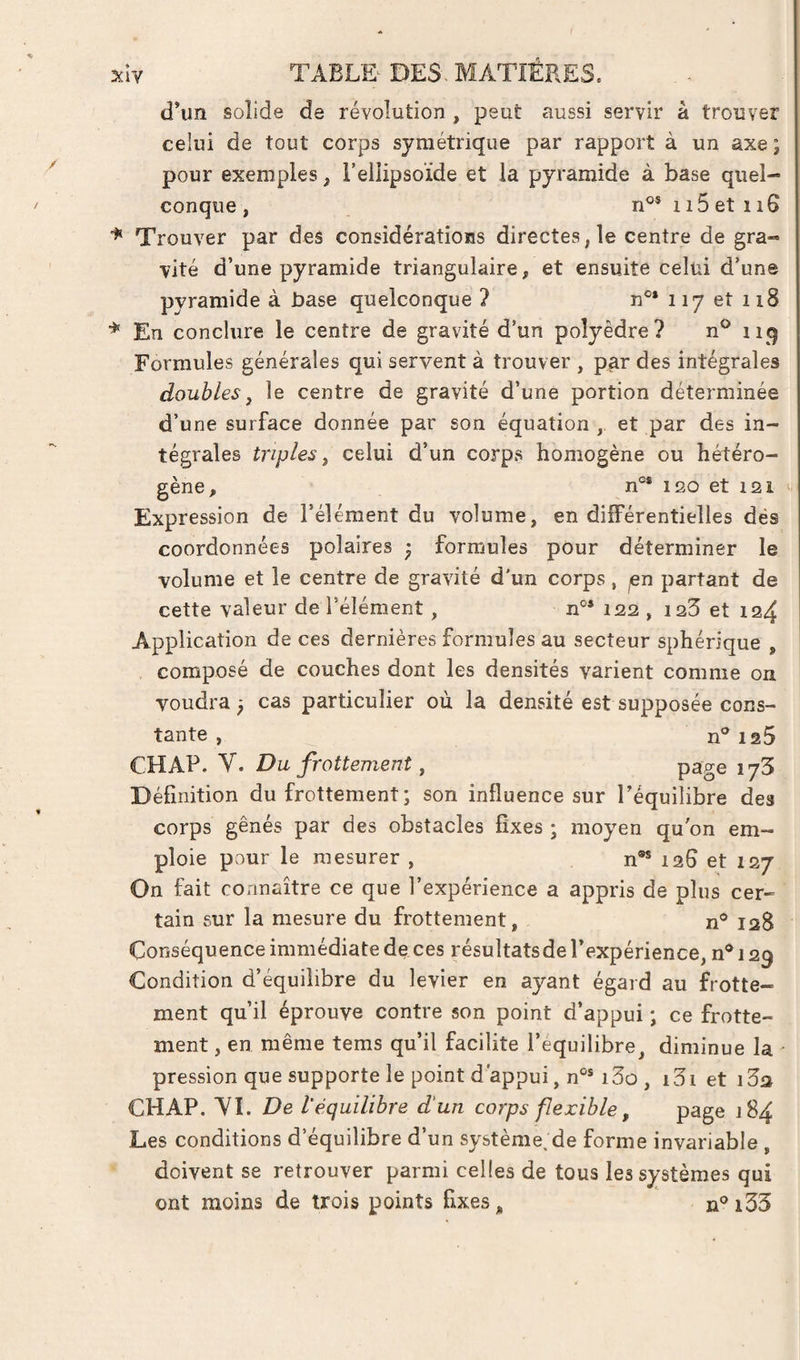 xiY TAEL&amp; DES. MATIERES. d’un solide de révolution , peut aussi servir à trouver celui de tout corps symétrique par rapport à un axe ; pour exemples, l’ellipsoïde et la pyramide à base quel¬ conque, n'^MiSetiiS Trouver par des considérations directes, le centre de gra¬ vité d’une pyramide triangulaire, et ensuite celui d’une pyramide à base quelconque ? n®* 117 et 118 ■*' En conclure le centre de gravité d’un polyèdre? n® iiq Formules générales qui servent à trouver , p^r des intégrales doubles J le centre de gravité d’une portion déterminée d’une surface donnée par son équation , et par des in¬ tégrales triples ^ celui d’un corps homogène ou hétéro¬ gène, n°* 120 et 121 ‘ Expression de l’élément du volume, en différentielles dés coordonnées polaires • formules pour déterminer le volume et le centre de gravité d'un corps, ^n partant de cette valeur de l’élément, 122 , i23 et 124 Application de ces dernières formules au secteur sphérique , composé de couches dont les densités varient comme on voudra ; cas particulier ou la densité est supposée cons¬ tante , n®125 CHAP. Y. Du frottement, page lyS Définition du frottement; son influence sur l’équilibre des corps gênés par des obstacles fixes ; moyen qubn em¬ ploie pour le mesurer , n®* 126 et 127 On fait connaître ce que l’expérience a appris de plus cer¬ tain sur la mesure du frottement, n® 128 Conséquence immédiate de ces résultatsde l’expérience, n® 129 Condition d’équilibre du levier en ayant égard au frotte¬ ment qu’il éprouve contre son point d’appui ; ce frotte¬ ment , en même tems qu’il facilite l’equilibre, diminue la pression que supporte le point d'appui, n®® i3û , i3i et CHAP. YI. De l'équilibre d'un corps flexible, page 184 Les conditions d’équilibre d’un système. de forme invariable , doivent se retrouver parmi celles de tous les systèmes qui ont moins de trois points fixes, ii®i33