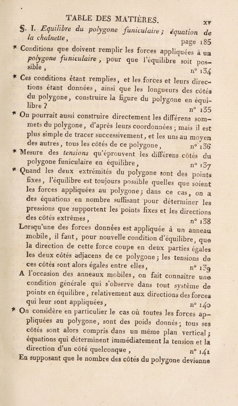 §. 1. Equilibre du polygone funiculaire; équation de la chaînette. * page i85 * Conditions que doivent remplir les forces appliquées à ua polygone funiculaire , pour que l’équilibre soit po.s- ' n 134 * Ces conditions étant remplies, et les forces et leurs direc¬ tions étant données, ainsi que les longueurs des côtés du polygone, construire la figure du polygone en équi- libre ? ^ 11° J 35 On pourrait aussi construire directement les différens som¬ mets du polygone, d après leurs coordonnées ; mais il est plus simple de tracer successivement, et les uns au moyen des autres, tous les côtés de ce polygone, n° i3Ç * Mesure des tensions qu éprouvent les différens côtés du polygone funiculaire en équilibre, ,3^ * Quand les deux extrémités du polygone sont des points fixes, l’équilibre est toujours possible quelles que soient les forces appliquées au polygone; dans ce cas, on a des équations en nombre suffisant pour déterminer les pressions que supportent les 'points fixes et les directions des côtés extrêmes, j^o Lorsqu’une des forces données est appliquée à un anneau mobile, il faut, pour nouvelle condition d’équilibre, que la direction de cette force coupe en deux parties égales les deux côtés adjacens de ce polygone ; les tensions de ces côtés sont alors égales entre elles, A l’occasion des anneaux mobiles, on fait connaître une condition générale qui s’observe dans tout système de points en équilibre , relativement aux directions des forces qui leur sont appliquées, jjo ^ On considère en particulier le cas où toutes les forces ap¬ pliquées au polygone, sont des poids donnés; tous ses côtés sont alors compris dans un même plan vertical * équations qui déterminent immédiatement la tension et la direction d’un côté quelconque , n® En supposant que le nombre des côtés du polygone devienne