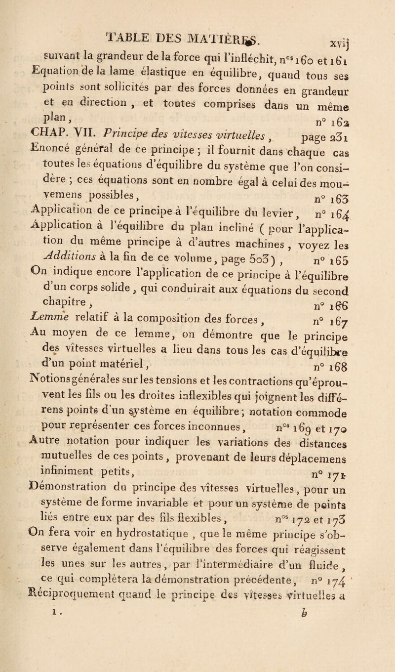TABLE DES MAI IÉR^. xvij suivant la grandeur de la force qui l’infléchit, n‘>®i6o etib'i Equation de la lame élastique en équilibre, quand tous ses points sont sollicités par des forces données en grandeur et en direction , et toutes comprises dans un même P'“. n=i6a CHAP. YII. Principe des vitesses virtuelles , page aSi Enoncé général de ce principe ; il fournit dans chaque cas toutes les équations d’équilibre du système que l’on consi¬ dère ; ces équations sont en nombre égal à celui des mou- vemens possibles, Application de ce principe à l’équilibre du levier, n° Application à l’équilibre du plan incliné ( pour l’applica¬ tion du même principe à d’autres machines , voyez les Additions à la fin de ce volume, page 5o3) , n° i65 On indique encore l’application de ce principe à l’équilibre d un corps solide , qui conduirait aux équations du second chapitre, Lemrne relatif à la composition des forces, n° 167 Au moyen de ce lemrne, on démontre que le principe des vitesses virtuelles a lieu dans tous les cas d’équilibre d’un point matériel, n© jgg Notions générales sur les tensions et les contractions qu’éprou¬ vent les lils ou les droites inflexibles qui joignent les diffé- rens pointe d’un système en équilibre; notation commode pour représenter ces forces inconnues, n°® 1et 170 Autre notation pour indiquer les variations des distances mutuelles de ces points , provenant de leurs déplacemens infiniment petits, no Démonstration du principe des vitesses virtuelles, pour un système déformé invariable et pour un système de points liés entre eux par des Fils flexibles , n°® 172 et 173 On fera voir en hydrostatique , que le même principe s’ob¬ serve également dans l’équilibre des forces qui réagissent les unes sur les autres, par l’intermédiaire d’un fluide, ce qui complétera la démonstration précédente, n° 174 ’ Réciproquement quand le principe des vitesses virtuelles a b 1.