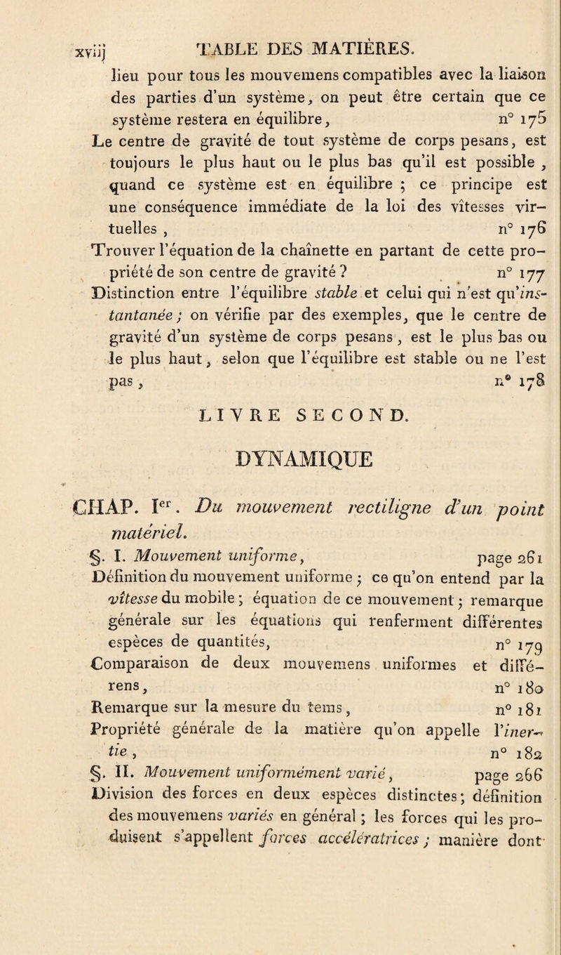 lieu pour tous les mouvemens compatibles avec la liaison des parties d’un système, on peut être certain que ce système restera en équilibre, n° lyS Le centre de gravité de tout système de corps pesans, est toujours le plus haut ou le plus bas qu’il est possible , quand ce système est en équilibre ; ce principe est une conséquence immédiate de la loi des vitesses vir¬ tuelles , n° 176 Trouver l’équation de la chaînette en partant de cette pro¬ priété de son centre de gravité ? n° 177 Distinction entre l’équilibre stable et celui qui n'est qu’/n^^- tantaiiée ; on vérifie par des exemples, que le centre de gravité d’un système de corps pesans, est le plus bas ou le plus haut, selon que l’équilibre est stable ou ne l’est pas, n® 178 LIVRE SECOND. DYNAMIQUE CHAP. Du mouvement rectiligne d'un point matériel. §. I. Mouvement uniforme^ P3ge 261 Définition du mouvement uniforme ; ce qu’on entend par la du mobile ; équation de ce mouvement ; remarque générale sur les équations qui renferment différentes espèces de quantités, 179 Comparaison de deux mouvemens uniformes et diffé- rens, n° 18a Remarque sur la mesure du tems, n° 181 Propriété générale de la matière qu’on appelle Viner^^ > n° 182 §. IL Mouvement uniformément varié, page 268 Division des forces en deux espèces distinctes ; définition des mouvemens variés en général ; les forces qui les pro¬ duisent s appellent accélératrices; manière dont-